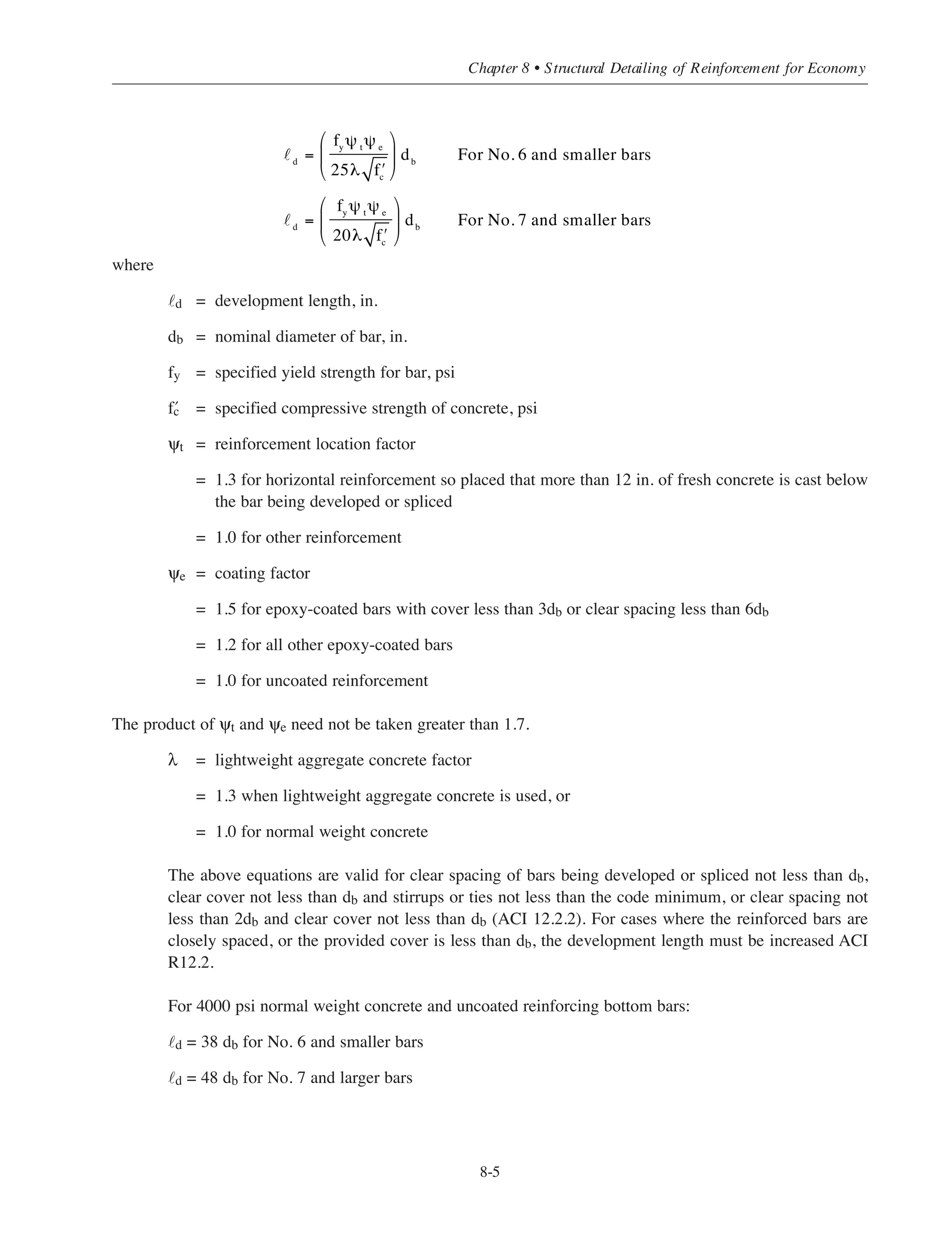 requires that the damaged coating be repaired with a zinc-rich formulation. If ASTM A 615 billet-steel bars
are being supplied, ASTM A 767 requires that a silicon analysis of each heat of steel be provided. It is
recommended that the above pertaining requirements be specified when fabrication after galvanization
includes cutting and bending.
Uncoated reinforcing steel (or any other embedded metal dissimilar to zinc) should not be permitted in the
same concrete element with galvanized bars, nor in close proximity to galvanized bars, except as part of a
cathodic-protection system. Galvanized bars should not be coupled to uncoated bars.
Epoxy-coated reinforcing bars must conform to ASTM A 775, and the reinforcement to be coated must
conform to one of the specifications listed in ACI 3.5.3.1. The film thickness of the coating after curing shall
be 7 to 12 mils (0.18 to 0.30 mm). Also, there shall not be more than an average of one holidays (pinholes not
discernible to the unaided eye) per linear foot of the coated bar.
Proper use of ASTM A 767 and A 775 requires the inclusion of provisions in the project specifications for the
following items:
• Compatible tie wire, bar supports, support bars, and spreader bars in walls.
• Repair of damaged coating after completion of welding (splices) or installation of mechanical
connections.
• Repair of damaged coating after completion of field corrections, when field bending of coated bars
partially embedded in concrete is permitted.
• Minimizing damage to coated bars during handling, shipment, and placing operations; also, limits
on permissible coating damage and, when required, repair of damaged coating.
Reference 8.3 contains suggested provisions for preceding items for epoxy-coated reinforcing bars.
8.4 DEVELOPMENT OF REINFORCING BARS
8.4.1 Introduction
The fundamental requirement for development (or anchorage) of reinforcing bars is that a reinforcing bar
must be embedded in concrete a sufficient distance on each side of a critical section to develop the peak
tension or compression stress in the bar at the section. The development length concept in ACI 318 is based on
the attainable average bond stress over the length of embedment of the reinforcement. Standard end hooks
or mechanical devices may also be used for anchorage of reinforcing bars, except that hooks are effective for
developing bars in tension only (ACI 12.1.1).
8.4.2 Development of Deformed Bars in Tension
The ACI provides two equations for development length calculations:
Simplified Design • EB204
8-4
 