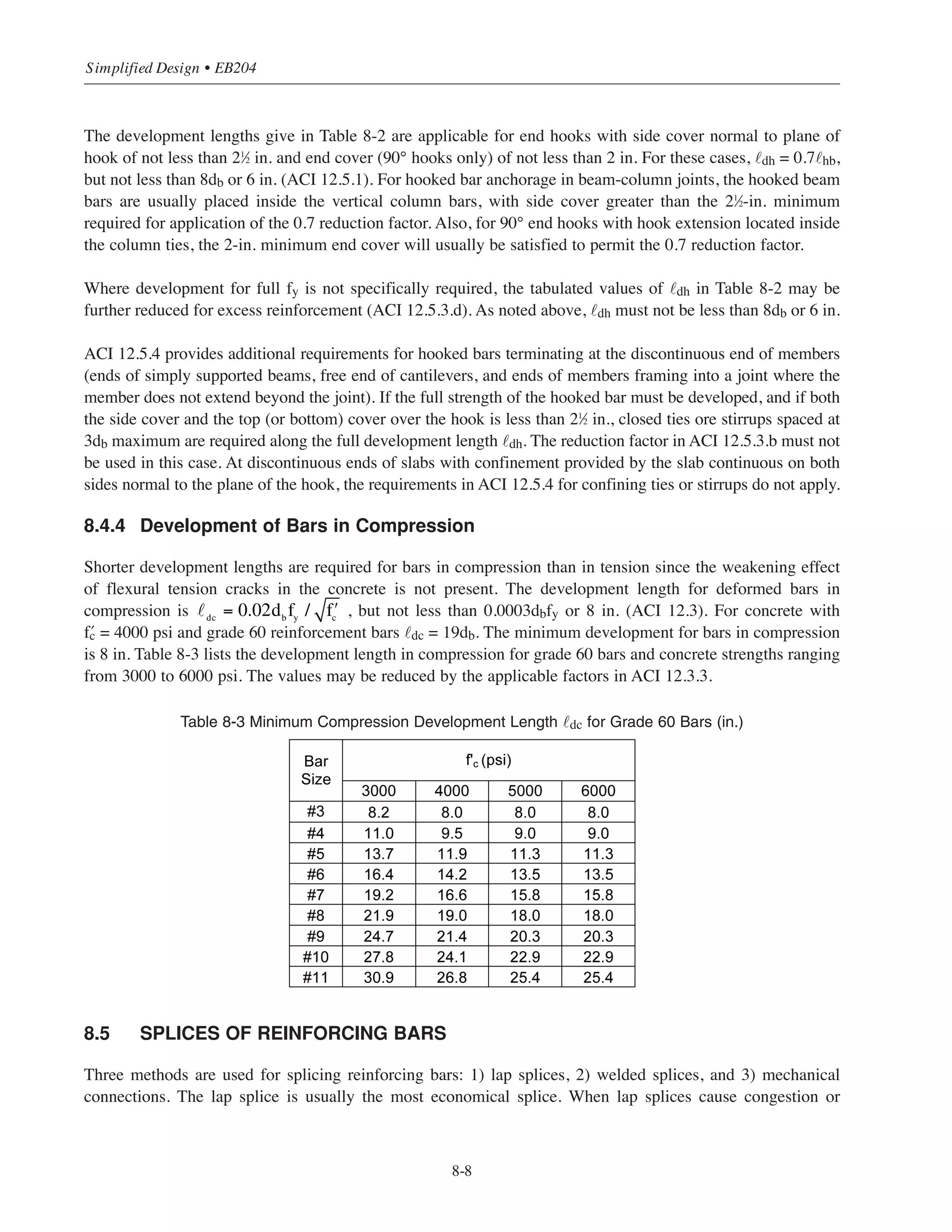 8.4.3 Development of Hooked Bars in Tension
The ACI provides the following equation for development length in tension for bars ending with standard hook:
The values for ψe and λ are as defined before.
For normal weight concrete with › = 4000 psi and uncoated reinforcing bars with fy = 60,000 psi the development
length ˜dh = 19 db. Table 8-2 lists the development length ˜dh for different bar sizes and concrete strengths.
Table 8-2 Minimum Development Lengths ˜dh for Grade 60 Bars with Standard End Hooks (in.)*
dh =
0.02fy
ψ e
λ ʹfc
⎛
⎝
⎜
⎞
⎠
⎟ db
8-7
Chapter 8 • Structural Detailing of Reinforcement for Economy
Standard 90° hook
2 min.
cover
Asfy
db
12db
˜dh
Standard 180° hook
4db or
2.5 min.
db
4db
5db
˜dh
Asfy
#3 through #8
#9, #10, #11
*Values based on normal weight concrete.
 