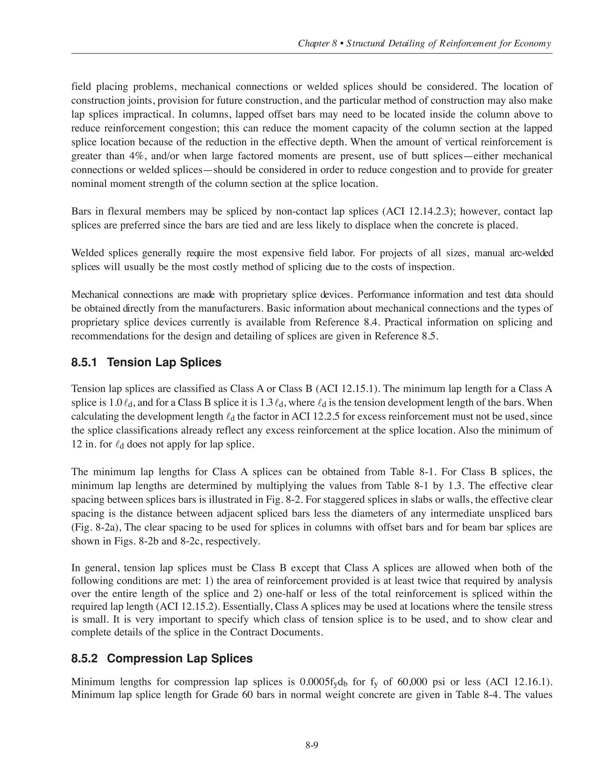 The development lengths give in Table 8-2 are applicable for end hooks with side cover normal to plane of
hook of not less than 21
⁄2 in. and end cover (90° hooks only) of not less than 2 in. For these cases, ˜dh = 0.7˜hb,
but not less than 8db or 6 in. (ACI 12.5.1). For hooked bar anchorage in beam-column joints, the hooked beam
bars are usually placed inside the vertical column bars, with side cover greater than the 21
⁄2-in. minimum
required for application of the 0.7 reduction factor. Also, for 90° end hooks with hook extension located inside
the column ties, the 2-in. minimum end cover will usually be satisfied to permit the 0.7 reduction factor.
Where development for full fy is not specifically required, the tabulated values of ˜dh in Table 8-2 may be
further reduced for excess reinforcement (ACI 12.5.3.d). As noted above, ˜dh must not be less than 8db or 6 in.
ACI 12.5.4 provides additional requirements for hooked bars terminating at the discontinuous end of members
(ends of simply supported beams, free end of cantilevers, and ends of members framing into a joint where the
member does not extend beyond the joint). If the full strength of the hooked bar must be developed, and if both
the side cover and the top (or bottom) cover over the hook is less than 21
⁄2 in., closed ties ore stirrups spaced at
3db maximum are required along the full development length ˜dh. The reduction factor in ACI 12.5.3.b must not
be used in this case. At discontinuous ends of slabs with confinement provided by the slab continuous on both
sides normal to the plane of the hook, the requirements in ACI 12.5.4 for confining ties or stirrups do not apply.
8.4.4 Development of Bars in Compression
Shorter development lengths are required for bars in compression than in tension since the weakening effect
of flexural tension cracks in the concrete is not present. The development length for deformed bars in
compression is , but not less than 0.0003dbfy or 8 in. (ACI 12.3). For concrete with
› = 4000 psi and grade 60 reinforcement bars ˜dc = 19db. The minimum development for bars in compression
is 8 in. Table 8-3 lists the development length in compression for grade 60 bars and concrete strengths ranging
from 3000 to 6000 psi. The values may be reduced by the applicable factors in ACI 12.3.3.
8.5 SPLICES OF REINFORCING BARS
Three methods are used for splicing reinforcing bars: 1) lap splices, 2) welded splices, and 3) mechanical
connections. The lap splice is usually the most economical splice. When lap splices cause congestion or
dc = 0.02db fy / ʹfc
Simplified Design • EB204
8-8
Table 8-3 Minimum Compression Development Length ˜dc for Grade 60 Bars (in.)
 