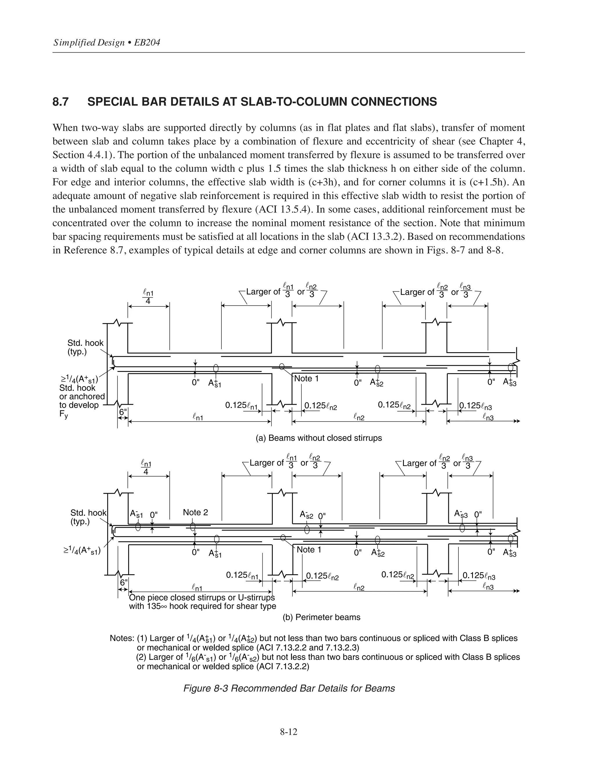 8.6 DEVELOPMENT OF FLEXURAL REINFORCEMENT
8.6.1 Introduction
The requirements for development of flexural reinforcement are given in ACI 12.10, 12.11, and 12.12. These
sections include provisions for:
• Bar extensions beyond points where reinforcement is no longer required to resist flexure.
• Termination of flexural reinforcement in tension zones.
• Minimum amount and length of embedment of positive moment reinforcement into supports.
• Limits on bar sizes for positive moment reinforcement at simple supports and at points of inflection.
• Amount and length of embedment of negative moment reinforcement beyond points of inflection.
Many of the specific requirements are interdependent, resulting in increased design time when the provisions
are considered separately. To save design time and costs, recommended bar details should be used. As was
discussed earlier in this chapter, there is potential overall savings in fabrication, placing, and inspection costs
when recommended bar details are used.
8.6.2 Requirements for Structural Integrity
The preceding chapters covered structure design under code prescribed conventional loads. Structures may
suffer local damage from severe local abnormal loads, or events which are not considered in the design. Such
loads or events include explosions due to gas or industrial liquids, vehicle impact; impact of falling objects,
and local effects of very high winds such as tornadoes. The overall integrity of a reinforced concrete structure
to withstand such abnormal loads can be substantially enhanced by providing relatively minor changes in the
detailing of the reinforcement. ACI 7.13 provides detailing provisions intended to improve the redundancy and
ductility of structures. This is achieved by providing, as a minimum, some continuity reinforcement or tie
between horizontal framing members. In the event of damage to a major supporting element or an abnormal
loading event, the integrity reinforcement is intended to confine any resulting damage to a relatively small area,
thus improving overall stability. The provisions of ACI 7.13 are not an alternate to design for major abnormal
loads and events such as; blast load and progressive collapse. Design for these abnormal loads is beyond the
scope of this publication.
8.6.3 Recommended Bar Details
Recommended bar details (including provisions of ACI 7.13) for continuous beams, one-way slabs, one-way
joist construction, and two-way slabs (without beams) are given in Figs. 8-3 through 8-6. Similar details can
be found in References 8.1 and 8.6. The figures may be used to obtain bar lengths for members subjected to
uniformly distributed gravity loads only; adequate bar lengths must be determined by analysis for members
subjected to lateral loads. Additionally, Figs. 8-3 through 8-5 are valid for beams, one-way slabs, and
one-way joists that may be designed by the approximate method given in ACI 8.3.3.* Fig. 8-6 can be used to
determine the bar lengths for two-way slabs without beams.**
8-11
Chapter 8 • Structural Detailing of Reinforcement for Economy
* Undernormal conditions, the barlengths give in Figs. 8-3 through 8-5 will be satisfactory. However, forspecial conditions, amore
detailedanalysis will be required. In any situation, it is the responsibility of the engineerto ensure that adequate barlengths are provided.
** To reduce placing andinspection time, all of the top bars in the column strip of atwo-way slab system can have the same length at
aparticularlocation (either0.30 ˜n forflat plates or0.33 ˜n forflat slabs), insteadof the two different lengths shown in Figs. 8-6(a)
and8-6(c).
 