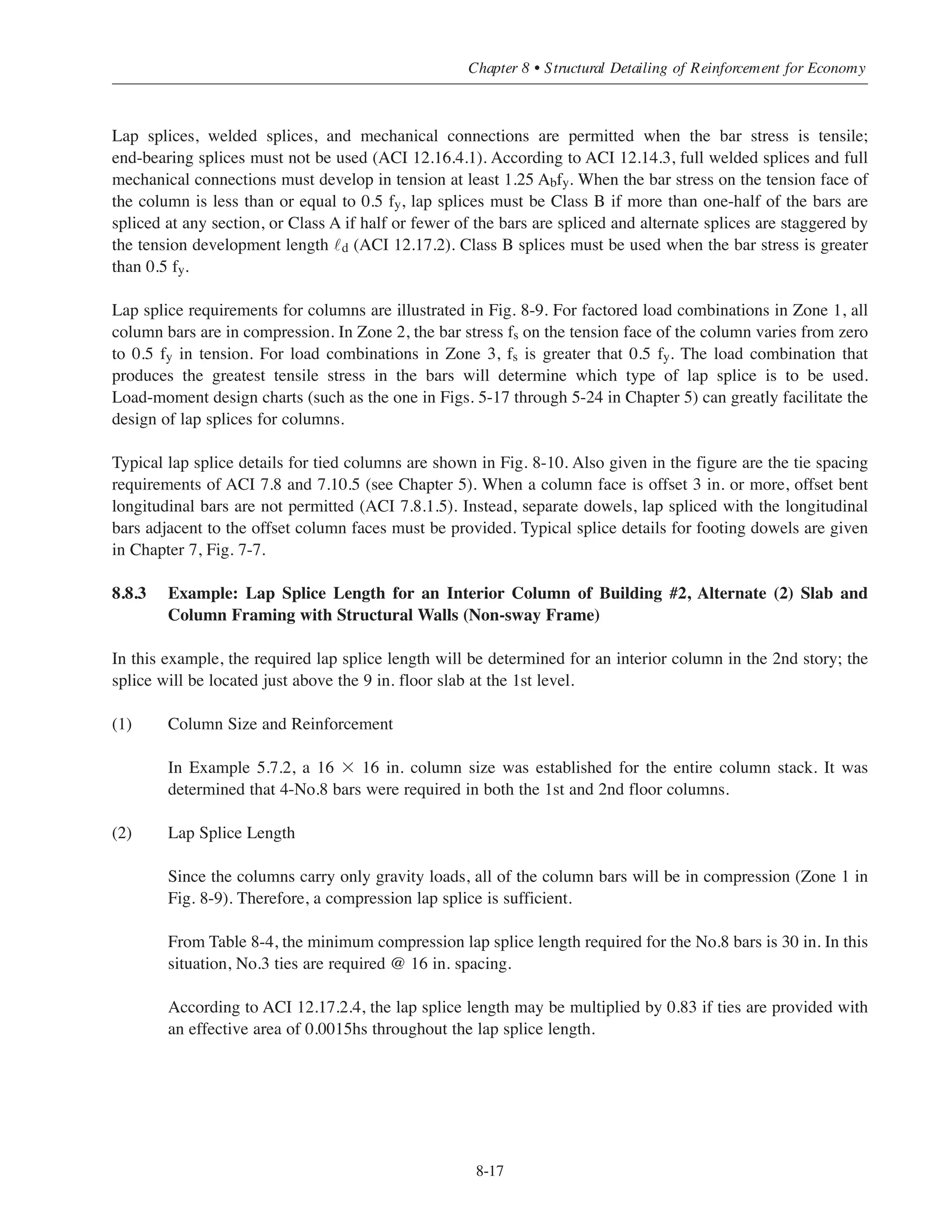 8.8 SPECIAL SPLICE REQUIREMENTS FOR COLUMNS
8.8.1 Construction and Placing Considerations
For columns in multistory buildings, one-story high preassembled reinforcement cages are usually used. It is
common practice to locate the splices for the vertical column bars just above the floor level. In certain
situations, it may be advantageous to use two-story high cages since this will reduce the number of splices and,
for lap splices, will reduce the amount of reinforcing steel. However, it is important to note that two-story high
cages are difficult to brace; the required guy wires or projecting bars may interfere with other construction
operations such as the movement of cranes for transporting equipment and material. Also, it is more difficult
and time-consuming to place the beam or girder bars at the intermediate floor level since they have to be
threaded through the column steel. These two reasons alone are usually more than sufficient to offset any
expected savings in steel that can be obtained by using two-story high cages. Thus, one-story high cages are
usually preferred.
8.8.2 Design Considerations
Special provisions for column splices are given in ACI 12.17. In general, column splices must satisfy
requirements for all load combinations for the column. For example, column design will frequently be
governed by the gravity load combination (all bars in compression). However, the load combination, which
includes wind loads, may produce tensile stresses in some of the bars. In this situation, a tension splice is
required even though the load combination governing the column design did not produce any tensile stresses.
When the bar stress due to factored loads is compressive, lap splices, butt-welded splices, mechanical
connections, and end-bearing splices are permitted. Table 8-4 may be used to determine the minimum
compression lap splice lengths for Grade 60 bars. Note that these lap splice lengths may be multiplied by 0.83
for columns with the minimum effective area of ties (throughout the splice length) given in ACI 12.17.2.4.
In no case shall the lap splice length be less than 12 in. Welded splices and mechanical connectors must meet
the requirements of ACI 12.14.3. A full welded splice, which is designed to develop in tension, at least
1.25 Abfy (Ab = area of bar) will be adequate for compression as well. A full mechanical connection must
develop in compression (or tension) at least 1.25 Abfy. End-bearing splices transfer the compressive stresses by
bearing of square cut ends of the bars held in concentric contact by a suitable device (ACI 12.16.4). These types
of splices may be used provided the splices are staggered or additional bars are provided at splice locations (see
ACI 12.17.4 and the following discussion).
A minimum tensile strength is required for all compression splices. A compression lap splice with a length
greater than or equal to the minimum value given in ACI 12.16.1 has a tensile strength of at least 0.25 Abfy.
As noted above, full welded splices and full mechanical connectors develop at least 1.25 Abfy in tension. For
end-bearing splices, the continuing bars on each face of the column must have a tensile strength of 0.25 Asfy
where As is the total area of steel on the face of the column. This implies that not more than three-quarters of
the bars can be spliced on each face of the column at any one location. Consequently, to ensure minimum
tensile strength, end-bearing splices must be staggered or additional bars must be added if more than three-
quarters of the bars are to be spliced at any one location.
Simplified Design • EB204
8-16
 