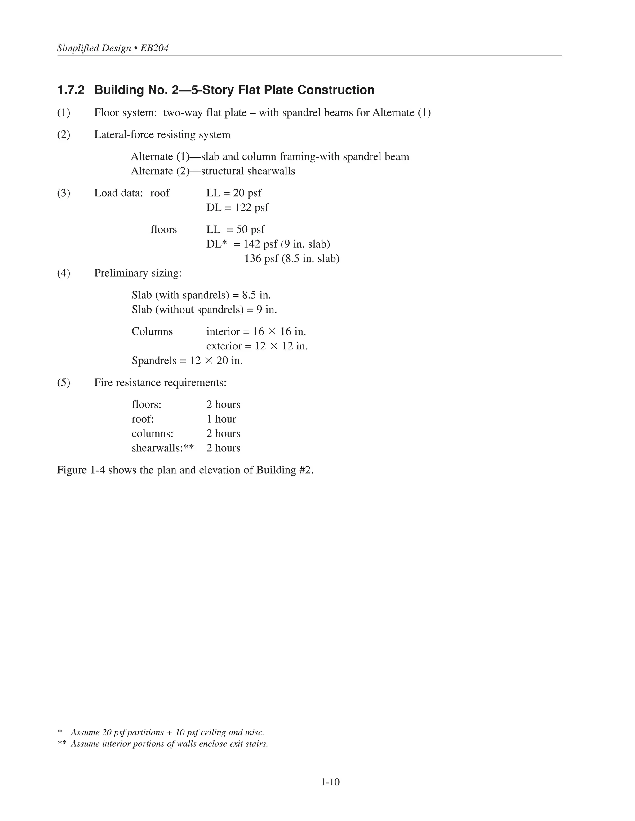 Simplified Design • EB204
* Assume 20 psf partitions + 10 psf ceiling and misc.
** Assume interior portions of walls enclose exit stairs.
1-10
1.7.2 Building No. 2—5-Story Flat Plate Construction
(1) Floor system: two-way flat plate – with spandrel beams for Alternate (1)
(2) Lateral-force resisting system
Alternate (1)—slab and column framing-with spandrel beam
Alternate (2)—structural shearwalls
(3) Load data: roof LL = 20 psf
DL = 122 psf
floors LL = 50 psf
DL* = 142 psf (9 in. slab)
136 psf (8.5 in. slab)
(4) Preliminary sizing:
Slab (with spandrels) = 8.5 in.
Slab (without spandrels) = 9 in.
Columns interior = 16 ϫ 16 in.
exterior = 12 ϫ 12 in.
Spandrels = 12 ϫ 20 in.
(5) Fire resistance requirements:
floors: 2 hours
roof: 1 hour
columns: 2 hours
shearwalls:** 2 hours
Figure 1-4 shows the plan and elevation of Building #2.
 