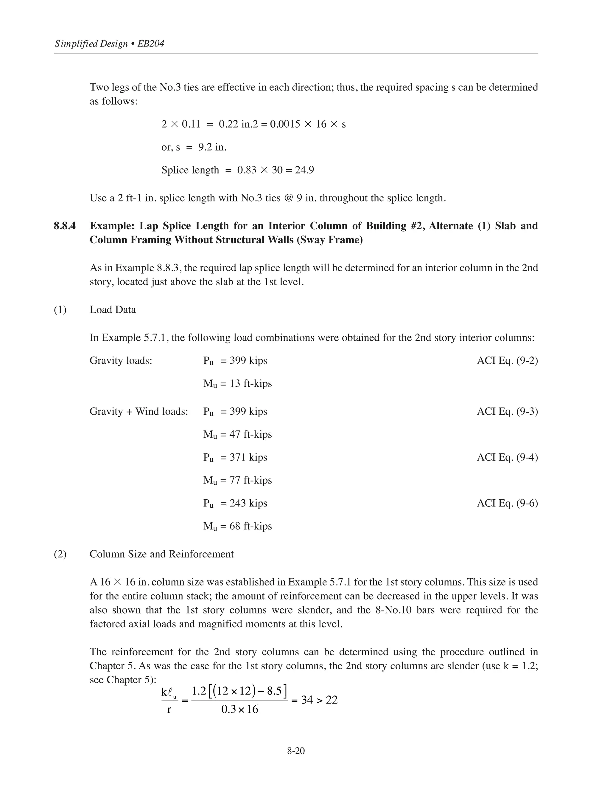 8-19
Chapter 8 • Structural Detailing of Reinforcement for Economy
Slab
Slab
A A
Lapsplice
s/2 (ACI 7.10.5.4)
s/2 (ACI 7.10.5.4)
Additional ties within 6 in. of offset
(ACI 7.8.1.3)
Tie spacing, s (ACI 7.10.5.2)
Offset bend
(ACI 7.8.1)
Tie spacing, s (ACI 7.10.5.2)
s/2 (ACI 7.10.5.4)
Beams on all
four sides of
column
3 max. (ACI 7.10.5.5)
Additional ties within 6 in. of offset
(ACI 7.8.1.3)
Tie spacing, s (ACI 7.10.5.2)
Offset bend
(ACI 7.8.1)
Slab
Section A-A
Figure 8-10 Column Splice and Tie Details
 