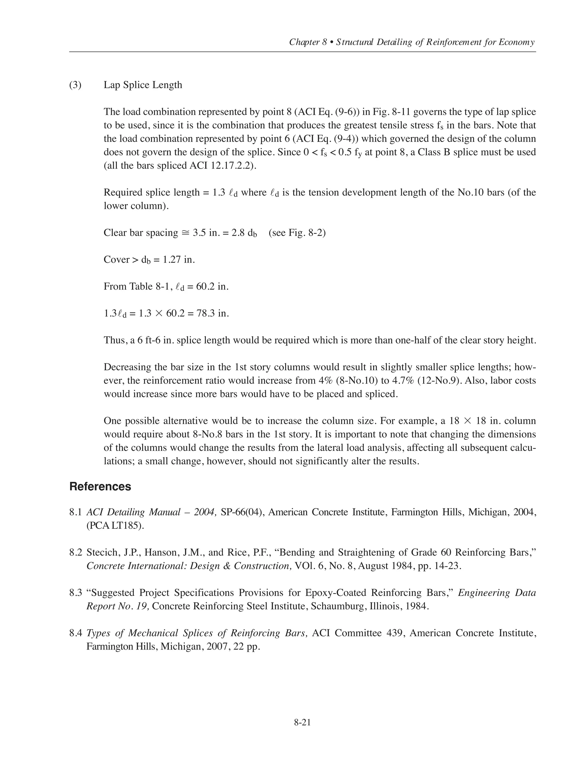 Two legs of the No.3 ties are effective in each direction; thus, the required spacing s can be determined
as follows:
2 ϫ 0.11 = 0.22 in.2 = 0.0015 ϫ 16 ϫ s
or, s = 9.2 in.
Splice length = 0.83 ϫ 30 = 24.9
Use a 2 ft-1 in. splice length with No.3 ties @ 9 in. throughout the splice length.
8.8.4 Example: Lap Splice Length for an Interior Column of Building #2, Alternate (1) Slab and
Column Framing Without Structural Walls (Sway Frame)
As in Example 8.8.3, the required lap splice length will be determined for an interior column in the 2nd
story, located just above the slab at the 1st level.
(1) Load Data
In Example 5.7.1, the following load combinations were obtained for the 2nd story interior columns:
Gravity loads: Pu = 399 kips ACI Eq. (9-2)
Mu = 13 ft-kips
Gravity + Wind loads: Pu = 399 kips ACI Eq. (9-3)
Mu = 47 ft-kips
Pu = 371 kips ACI Eq. (9-4)
Mu = 77 ft-kips
Pu = 243 kips ACI Eq. (9-6)
Mu = 68 ft-kips
(2) Column Size and Reinforcement
A 16 ϫ 16 in. column size was established in Example 5.7.1 for the 1st story columns. This size is used
for the entire column stack; the amount of reinforcement can be decreased in the upper levels. It was
also shown that the 1st story columns were slender, and the 8-No.10 bars were required for the
factored axial loads and magnified moments at this level.
The reinforcement for the 2nd story columns can be determined using the procedure outlined in
Chapter 5. As was the case for the 1st story columns, the 2nd story columns are slender (use k = 1.2;
see Chapter 5):
k u
r
=
1.2 12 ×12( )− 8.5⎡⎣ ⎤⎦
0.3×16
= 34  22
Simplified Design • EB204
8-20
 