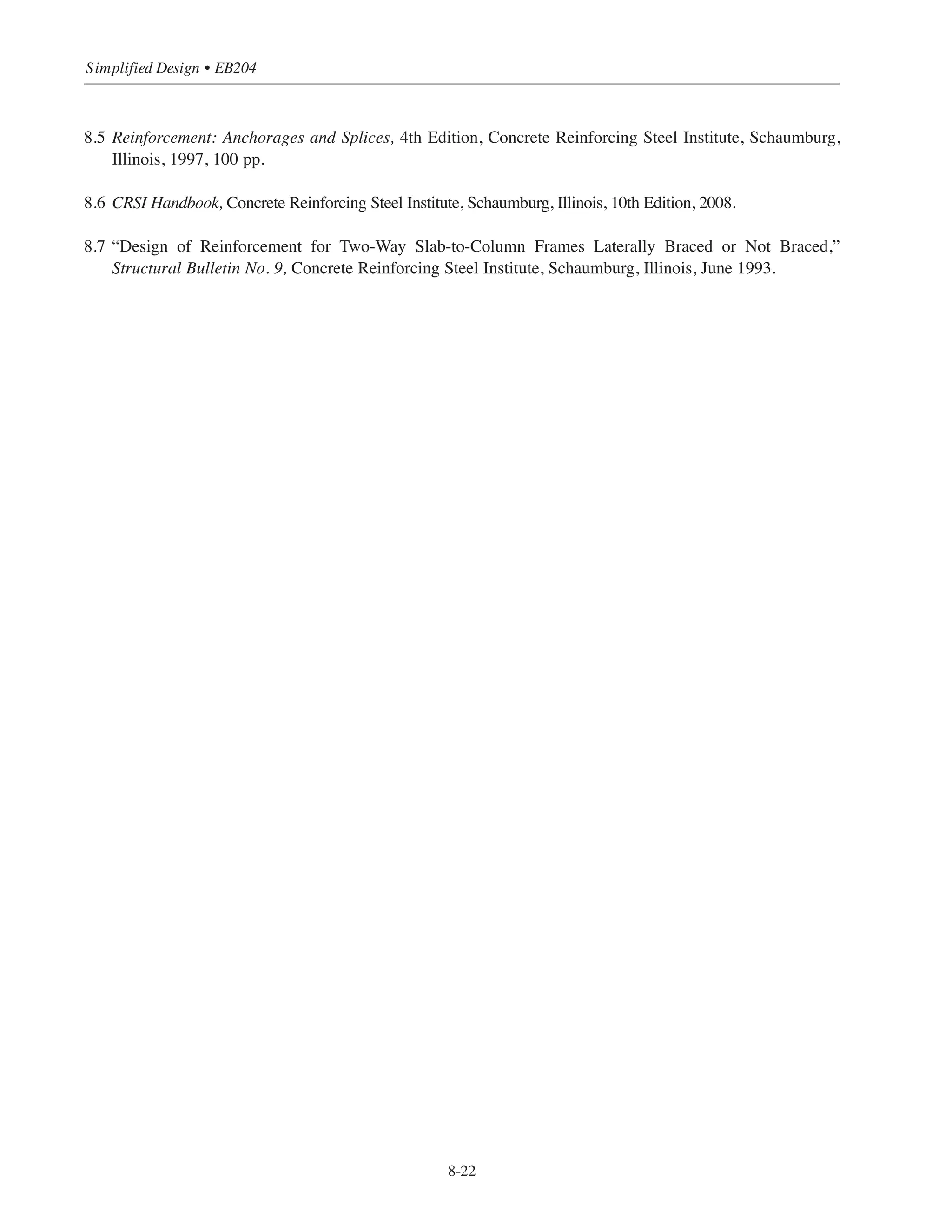 8-21
Chapter 8 • Structural Detailing of Reinforcement for Economy
(3) Lap Splice Length
The load combination represented by point 8 (ACI Eq. (9-6)) in Fig. 8-11 governs the type of lap splice
to be used, since it is the combination that produces the greatest tensile stress fs in the bars. Note that
the load combination represented by point 6 (ACI Eq. (9-4)) which governed the design of the column
does not govern the design of the splice. Since 0  fs  0.5 fy at point 8, a Class B splice must be used
(all the bars spliced ACI 12.17.2.2).
Required splice length = 1.3 ˜d where ˜d is the tension development length of the No.10 bars (of the
lower column).
Clear bar spacing Х 3.5 in. = 2.8 db (see Fig. 8-2)
Cover  db = 1.27 in.
From Table 8-1, ˜d = 60.2 in.
1.3˜d = 1.3 ϫ 60.2 = 78.3 in.
Thus, a 6 ft-6 in. splice length would be required which is more than one-half of the clear story height.
Decreasing the bar size in the 1st story columns would result in slightly smaller splice lengths; how-
ever, the reinforcement ratio would increase from 4% (8-No.10) to 4.7% (12-No.9). Also, labor costs
would increase since more bars would have to be placed and spliced.
One possible alternative would be to increase the column size. For example, a 18 ϫ 18 in. column
would require about 8-No.8 bars in the 1st story. It is important to note that changing the dimensions
of the columns would change the results from the lateral load analysis, affecting all subsequent calcu-
lations; a small change, however, should not significantly alter the results.
References
8.1 ACI Detailing Manual – 2004, SP-66(04), American Concrete Institute, Farmington Hills, Michigan, 2004,
(PCA LT185).
8.2 Stecich, J.P., Hanson, J.M., and Rice, P.F., “Bending and Straightening of Grade 60 Reinforcing Bars,”
Concrete International: Design  Construction, VOl. 6, No. 8, August 1984, pp. 14-23.
8.3 “Suggested Project Specifications Provisions for Epoxy-Coated Reinforcing Bars,” Engineering Data
Report No. 19, Concrete Reinforcing Steel Institute, Schaumburg, Illinois, 1984.
8.4 Types of Mechanical Splices of Reinforcing Bars, ACI Committee 439, American Concrete Institute,
Farmington Hills, Michigan, 2007, 22 pp.
 