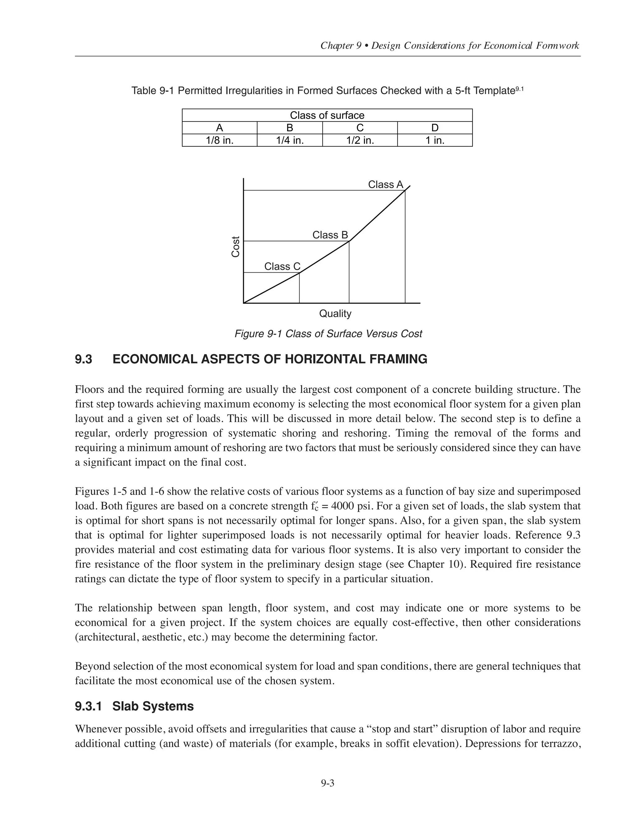 9.2.2 Repetition
Whenever possible, the sizes and shapes of the concrete members should be repeated in the structure. By doing
this, the forms can be reused from bay to bay and from floor to floor, resulting in maximum overall savings.
The relationship between cost and changes in depth of horizontal construction is a major design consideration.
By standardizing the size or, if that is not possible, by varying the width and not the depth of beams, most
requirements can be met at a lowered cost, since the forms can be reused for all floors. To accommodate load and
span variations, only the amount of reinforcement needs to be adjusted. Also, experience has shown that changing
the depth of the concrete joist system from floor to floor because of differences in superimposed loads actually
results in higher costs. Selecting different joist depths and beam sizes for each floor may result in minor savings in
materials, but specifying the same depth for all floors will achieve major savings in forming costs.
9.2.3 Simplicity
In general, there are countless variables that must be evaluated and then integrated into the design of a building.
Traditionally, economy has meant a time-consuming search for ways to cut back on quantity of materials.
As noted previously, this approach often creates additional costs—quite the opposite effect of that intended.
An important principle in formwork design is simplicity. In light of this principle, the following questions
should be considered in the preliminary design stage of any project:
(1) Will custom forms be cost-effective? Usually, when standard forms are used, both labor and materials costs
decrease. However, custom forms can be as cost-effective as standard forms if they are required in a
quantity that allows mass production.
(2) Are deep beams cost-effective? As a rule, changing the beam depth to accommodate a difference in load
will result in materials savings, but can add considerably to forming costs due to field crew disruptions and
increased potential for field error. Wide, flat beams are more cost-effective than deep narrow beams.
(3) Should beam and joist spacing be uniform or vary with load? Once again, a large number of different
spacings (closer together for heavy loads, farther apart for light) can result in material savings. However, the
disruption in work and the added labor costs required to form the variations may far exceed savings in materials.
(4) Should column size vary with height and loading? Consistency in column size usually results in reduced
labor costs, particularly in buildings of moderate height. Under some rare conditions, however, changing
the column size will yield savings in materials that justify the increased labor costs required for forming.
(5) Are formed surface tolerances reasonable? Section 3.4 of ACI Standard 3479.2
provides a way of
quantitatively indicating tolerances for surface variations due to forming quality. The suggested tolerances
for formed cast-in-place surfaces are shown in Table 9-1 (Table 3.1 of ACI 347). The following simplified
guidelines for specifying the class of formed surface will usually minimize costs: a) Class A finish should
be specified for surfaces prominently exposed to public view, b) Class B finish should be specified for
surfaces less prominently exposed to public view, c) Class C finish should be specified for all noncritical
or unexposed surfaces, and d) Class D finish should be specified for concealed surfaces where roughness
is not objectionable. If a more stringent class of surface is specified than is necessary for a particular
formed surface, the increase in cost may become disproportionate to the increase in quality; this is
illustrated in Fig. 9-1.
Simplified Design • EB204
9-2
 