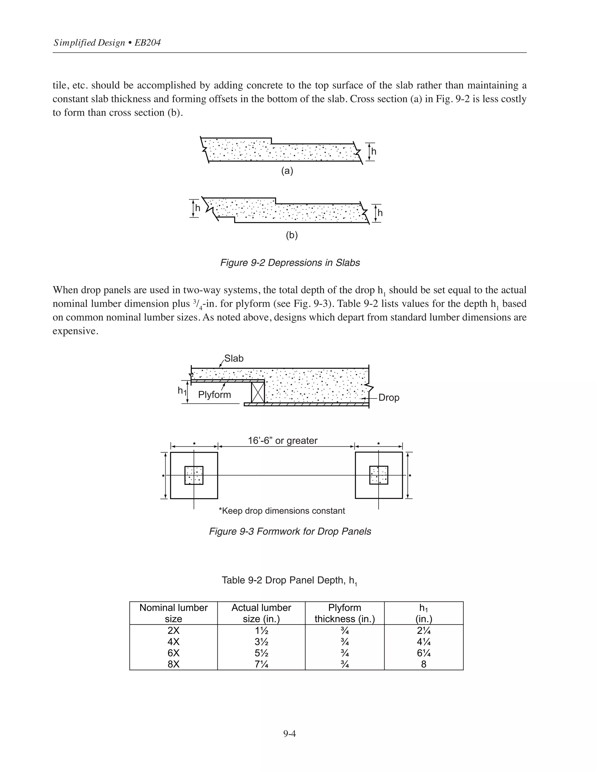Table 9-1 Permitted Irregularities in Formed Surfaces Checked with a 5-ft Template9.1
Figure 9-1 Class of Surface Versus Cost
9.3 ECONOMICAL ASPECTS OF HORIZONTAL FRAMING
Floors and the required forming are usually the largest cost component of a concrete building structure. The
first step towards achieving maximum economy is selecting the most economical floor system for a given plan
layout and a given set of loads. This will be discussed in more detail below. The second step is to define a
regular, orderly progression of systematic shoring and reshoring. Timing the removal of the forms and
requiring a minimum amount of reshoring are two factors that must be seriously considered since they can have
a significant impact on the final cost.
Figures 1-5 and 1-6 show the relative costs of various floor systems as a function of bay size and superimposed
load. Both figures are based on a concrete strength › = 4000 psi. For a given set of loads, the slab system that
is optimal for short spans is not necessarily optimal for longer spans. Also, for a given span, the slab system
that is optimal for lighter superimposed loads is not necessarily optimal for heavier loads. Reference 9.3
provides material and cost estimating data for various floor systems. It is also very important to consider the
fire resistance of the floor system in the preliminary design stage (see Chapter 10). Required fire resistance
ratings can dictate the type of floor system to specify in a particular situation.
The relationship between span length, floor system, and cost may indicate one or more systems to be
economical for a given project. If the system choices are equally cost-effective, then other considerations
(architectural, aesthetic, etc.) may become the determining factor.
Beyond selection of the most economical system for load and span conditions, there are general techniques that
facilitate the most economical use of the chosen system.
9.3.1 Slab Systems
Whenever possible, avoid offsets and irregularities that cause a “stop and start” disruption of labor and require
additional cutting (and waste) of materials (for example, breaks in soffit elevation). Depressions for terrazzo,
9-3
Chapter 9 • Design Considerations for Economical Formwork
Class of surface
A B C D
1/8 in. 1/4 in. 1/2 in. 1 in.
Quality
Class A
Class B
Class C
Cost
 