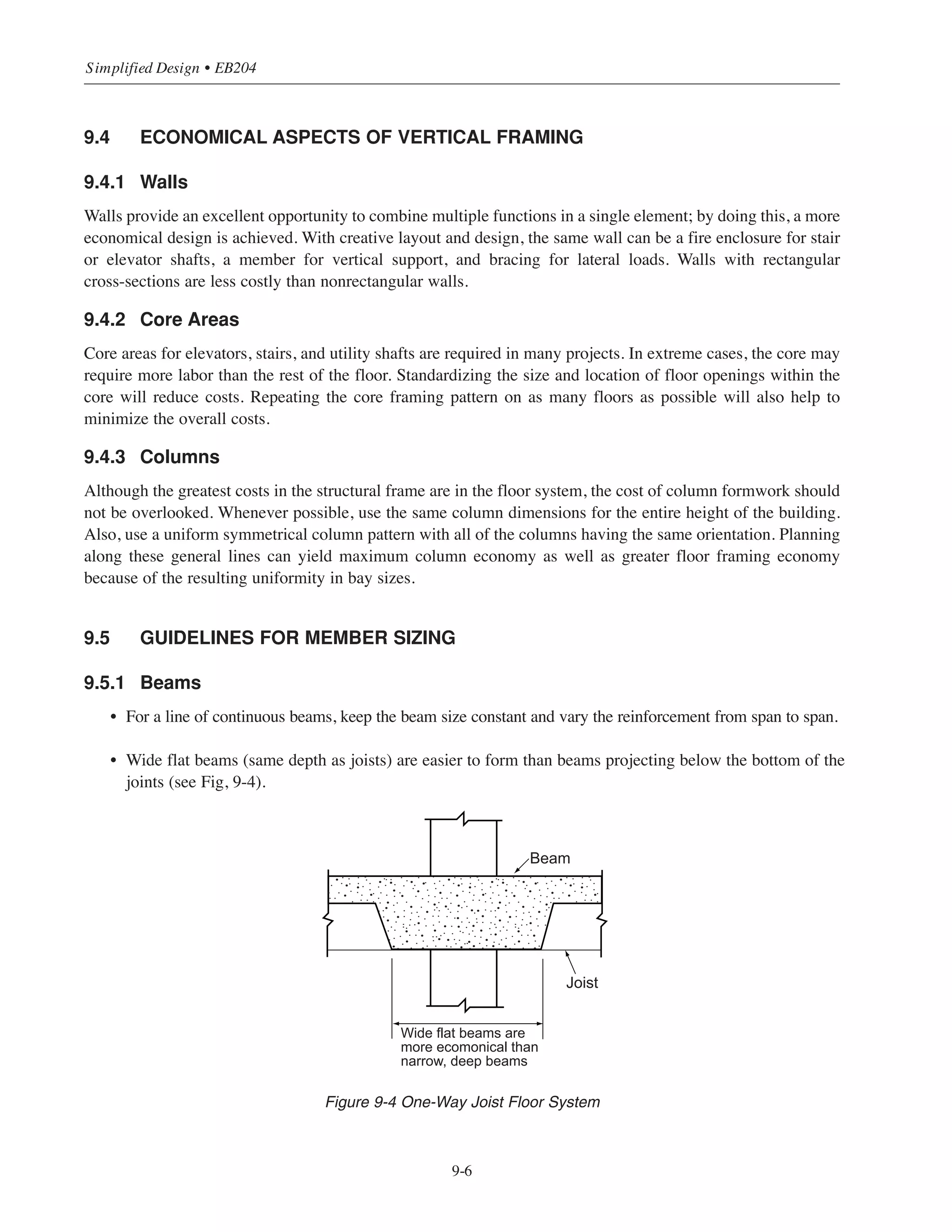 Whenever possible, a minimum 16 ft (plus 6 in. minimum clearance) spacing between drop panel edges should
be used (see Fig. 9-3). Again, this permits the use of 16 ft long standard lumber without costly cutting of
material. For maximum economy, the plan dimensions of the drop panel should remain constant throughout the
entire project.
9.3.2 Joist Systems
Whenever possible, the joist depth and the spacing between joists should be based on standard form
dimensions (see Table 9-3).
The joist width should conform to the values given in Table 9-3 also. Variations in width mean more time for
interrupted labor, more time for accurate measurement between ribs, and more opportunities for jobsite error;
all of these add to the overall cost.
Table 9-3 Standard Form Dimensions for One-Way Joist Construction (in.)
It is extremely cost-effective to specify a supporting beam with a depth equal to the depth of the joist. By doing
this, the bottom of the entire floor system can be formed in one horizontal plane. Additionally, installation costs
for utilities, partitions, and ceilings can all be reduced.
9.3.3 Beam-Supported Slab Systems
The most economical use of this relatively expensive system relies upon the principles of standardization and
repetition. Of primary importance is consistency in depth and of secondary importance is consistency in width.
These two concepts will mean a simplified design; less time spent interpreting plans and more time for field
crews to produce.
9-5
Chapter 9 • Design Considerations for Economical Formwork
Width Depth Flange width Width of joist
20 8, 10, 12 7/8, 2 ½ 5, 6
30 8, 10, 12, 14, 16, 20 7/8, 3 5, 6, 7
53 16, 20 3½ 7, 8, 9, 10
66 14, 16, 20 3 6, 7, 8, 9, 10
Width of joist=2 x flange width*
*Applies to flange widths  7/8 in.
Width of joist
Width
Flange width
12
1
Depth
 
