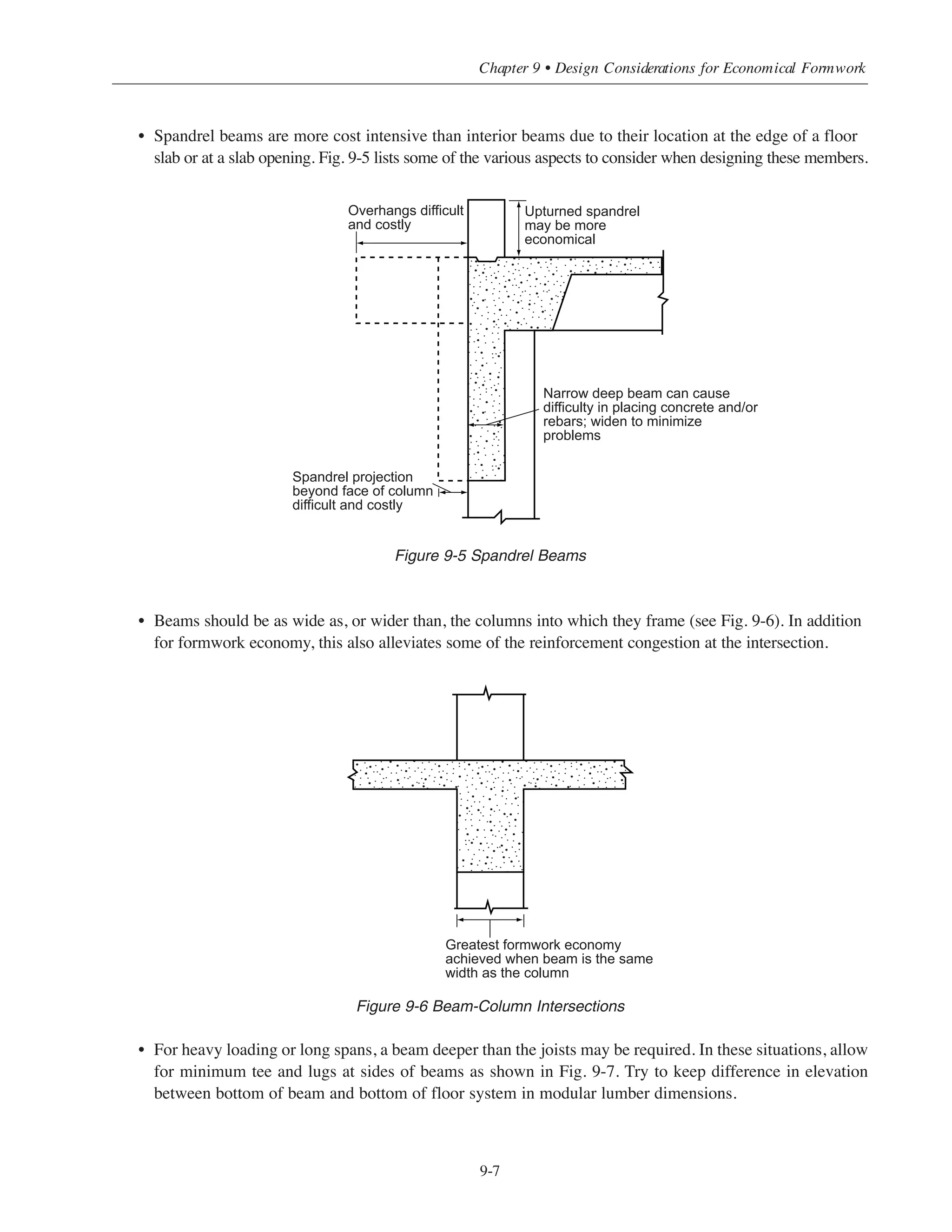 9.4 ECONOMICAL ASPECTS OF VERTICAL FRAMING
9.4.1 Walls
Walls provide an excellent opportunity to combine multiple functions in a single element; by doing this, a more
economical design is achieved. With creative layout and design, the same wall can be a fire enclosure for stair
or elevator shafts, a member for vertical support, and bracing for lateral loads. Walls with rectangular
cross-sections are less costly than nonrectangular walls.
9.4.2 Core Areas
Core areas for elevators, stairs, and utility shafts are required in many projects. In extreme cases, the core may
require more labor than the rest of the floor. Standardizing the size and location of floor openings within the
core will reduce costs. Repeating the core framing pattern on as many floors as possible will also help to
minimize the overall costs.
9.4.3 Columns
Although the greatest costs in the structural frame are in the floor system, the cost of column formwork should
not be overlooked. Whenever possible, use the same column dimensions for the entire height of the building.
Also, use a uniform symmetrical column pattern with all of the columns having the same orientation. Planning
along these general lines can yield maximum column economy as well as greater floor framing economy
because of the resulting uniformity in bay sizes.
9.5 GUIDELINES FOR MEMBER SIZING
9.5.1 Beams
• For a line of continuous beams, keep the beam size constant and vary the reinforcement from span to span.
• Wide flat beams (same depth as joists) are easier to form than beams projecting below the bottom of the
joints (see Fig, 9-4).
Figure 9-4 One-Way Joist Floor System
Simplified Design • EB204
9-6
Beam
Joist
Wide flat beams are
more ecomonical than
narrow, deep beams
 