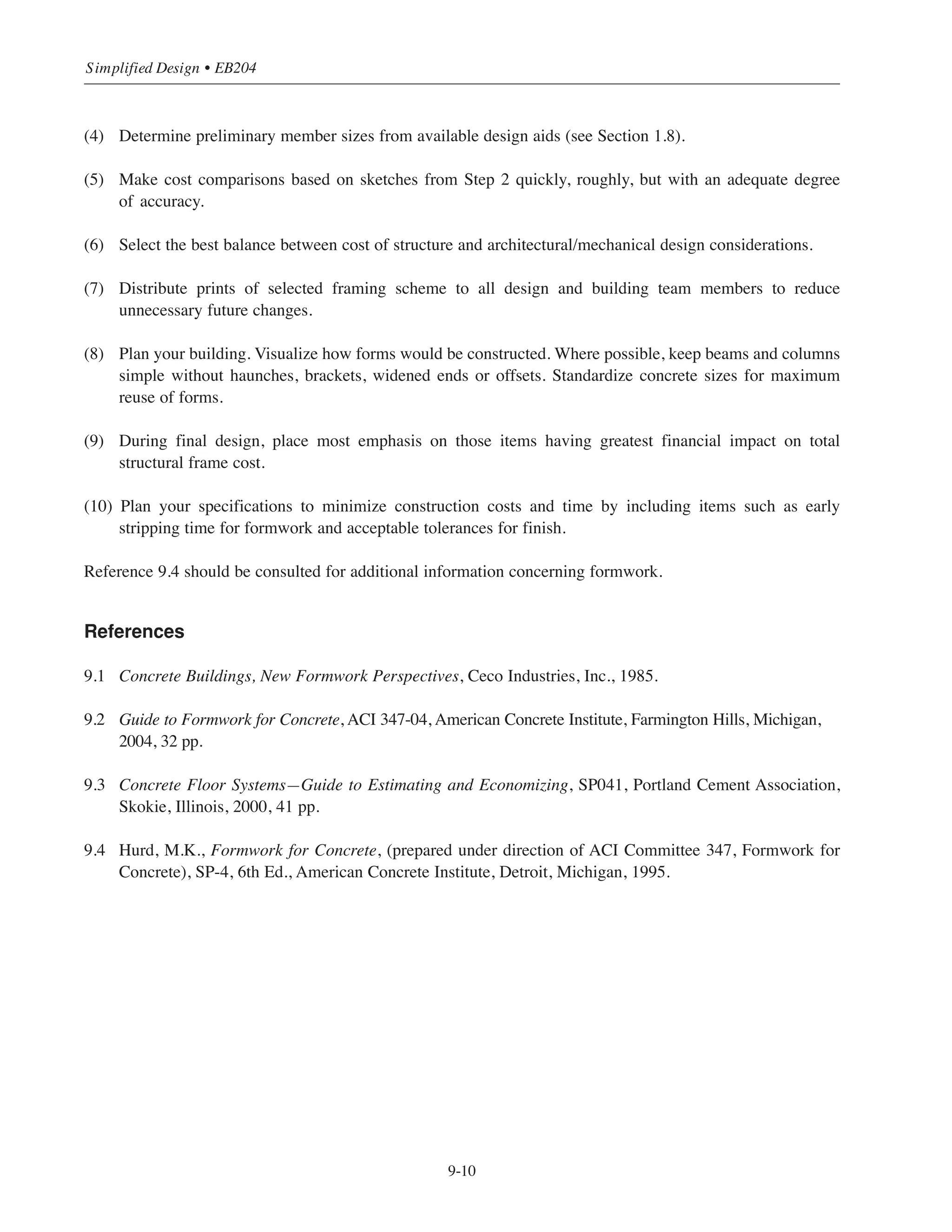 • Use the same shape as often as possible throughout the entire building. Square, rectangular, or round
columns are the most economical; use other shapes only when architectural requirements so dictate.
9.5.3 Walls
• Use the same wall thickness throughout a project if possible; this facilitates the reuse of equipment, ties,
and hardware. In addition, this minimizes the possibilities of error in the field. In all cases, maintain
sufficient wall thickness to permit proper placing and vibrating of concrete.
• Wall openings should be kept to a minimum number since they can be costly and time-consuming. A few
larger openings are more cost-effective than many smaller openings. Size and location should be
constant for maximum reuse of formwork.
• Brick ledges should be kept at a constant height with a minimum number of steps. Thickness as well as
height should be in dimensional units of lumber, approximately as closely as possible those of the
masonry to be placed. Brick ledge locations and dimensions should be detailed on the structural drawings.
• Footing elevations should be kept constant along any given wall if possible. This facilitates the use of
wall gang forms from footing to footing. If footing steps are required, use the minimum number possible.
• For buildings of moderate height, pilasters can be used to transfer column loads into the foundation walls.
Gang forms can be used more easily if the pilaster sides are splayed as shown in Fig. 9-9.
Figure 9-9 Pilasters
9.6 OVERALL STRUCTURAL ECONOMY
While it has been the primary purpose of this chapter to focus on those considerations that will significantly
impact the costs of the structural system relative to formwork requirements, the 10-step process below should
be followed during the preliminary and final design phases of the construction project as this will lead to
overall structural economy:
(1) Study the structure as a whole.
(2) Prepare freehand alternative sketches comparing all likely structural framing systems.
(3) Establish column locations as uniformly as possible, keeping orientation and size constant wherever possible.
9-9
Chapter 9 • Design Considerations for Economical Formwork
x + 1”
x
 
