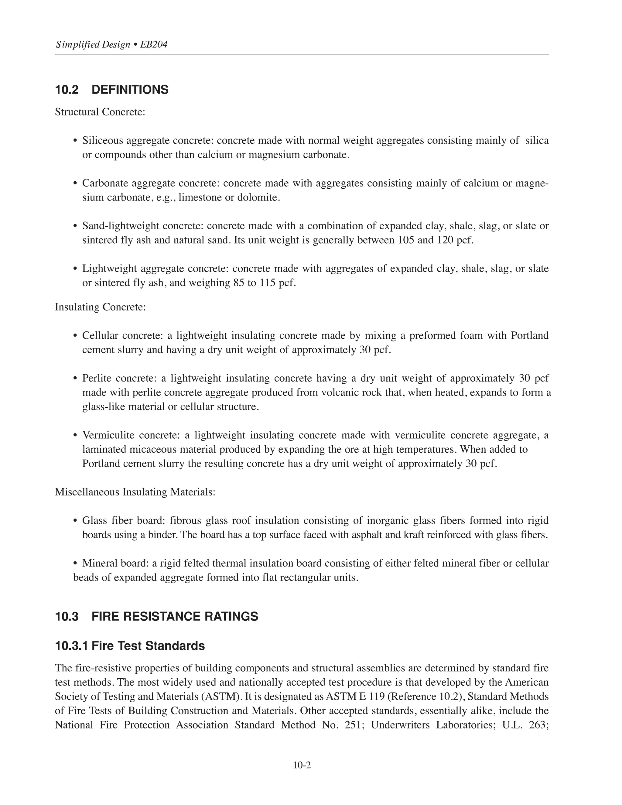 10-1
Chapter 10
Design Considerations for
Fire Resistance
10.1 INTRODUCTION
State and municipal building codes throughout the country regulate the fire resistance of the various elements
and assemblies comprising a building structure. Structural frames (columns and beams), floor and roof
systems, and load bearing walls must be able to withstand the stresses and strains imposed by fully developed
fires and carry their own dead loads and superimposed loads without collapse.
Fire resistance ratings required of the various elements of construction by building codes are a measure of the
endurance needed to safeguard the structural stability of a building during the course of a fire and to prevent
the spread of fire to other parts of the building. The determination of fire rating requirements in building codes
is based on the expected fire severity (fuel loading) associated with the type of occupancy and the building
height and area.
In the design of structures, building code provisions for fire resistance are sometimes overlooked and this may
lead to costly mistakes. It is not uncommon, for instance, to find that a concrete slab in a waffle slab floor
system may only require a 3 to 4-1
/2
in. thickness to satisfy ACI 318 strength requirements. However, if the
building code specifies a 2-hour fire resistance rating for that particular floor system, the slab thickness may
need to be increased to 3-1
/2
to 5 in., depending on type of aggregate used in the concrete. Indeed, under such
circumstances and from the standpoint of economics, the fire-resistive requirements may indicate another
system of construction to be more appropriate, say, a pan-joist or flat slab/plate floor system. Simply stated,
structural members possessing the fire resistance prescribed in building codes may differ significantly in their
dimensional requirements from those predicated only on ACI 318 strength criteria. Building officials are
required to enforce the stricter provisions.
The purpose of this chapter is to make the reader aware of the importance of determining the fire resistance
requirements of the governing building code before proceeding with the structural design.
The field of fire technology is highly involved and complex and it is not the intent here to deal with the chem-
ical or physical characteristics of fire, nor with the behavior of structures in real fire situations. Rather, the goal
is to present some basic information as an aid to designers in establishing those fire protection features of con-
struction that may impact their structural design work.
The information given in this chapter is fundamental. Modern day designs, however, must deal with many
combinations of materials and it is not possible here to address all the intricacies of construction. Rational
methods of design for dealing with more involved fire resistance problems are available. For more
comprehensive discussions on the subject of the fire resistive qualities of concrete and for calculation methods
used in solving design problems related to fire integrity, the reader may consult Reference 10.1.
 