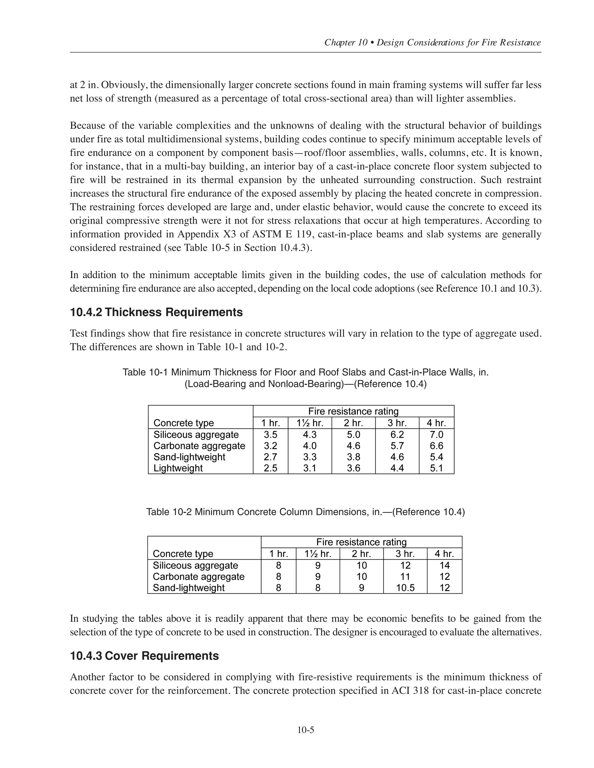 (3) The test assembly fails to sustain the applied load.
(4) For certain restrained and all unrestrained floors, roofs and beams, the reinforcing steel temperature rises
to 1100°F.
Though the complete requirements of ASTM E 119 and the conditions of acceptance are much too detailed for
inclusion in this chapter, experience shows that concrete floor/roof assemblies and walls usually fail by heat
transmission (item 1); and columns and beams by failure to sustain the applied loads (item 3), or by beam
reinforcement failing to meet the temperature criterion (item 4).
Fire rating requirements for structural assemblies may differ from code to code; therefore, it is advisable that
the designer take into account the building regulations having jurisdiction over the construction rather than
relying on general perceptions of accepted practice.
10.4 DESIGN CONSIDERATIONS FOR FIRE RESISTANCE
10.4.1 Properties of Concrete
Concrete is the most highly fire-resistive structural material used in construction. Nonetheless, the properties of
concrete and reinforcing steel change significantly at high temperatures. Strength and the modulus of elasticity are
reduced, the coefficient of expansion increases, and creep and stress relaxations are considerably higher.
Concrete strength, the main concern in uncontrolled fires, remains comparatively stable at temperatures
ranging up to 900°F for some concretes and 1200°F for others. Siliceous aggregate concrete, for instance, will
generally maintain its original compressive strength at temperatures up to 900°F, but can lose nearly 50% of
its original strength when the concrete reaches a temperature of about 1200°F. On the other hand, carbonate
aggregate and sand-lightweight concretes behave more favorably in fire, their compressive strengths remaining
relatively high at temperatures up to 1400°F, and diminishing rapidly thereafter. These data reflect fire test
results of specimens loaded in compression to 40% of their original compressive strength.
The temperatures stated above are the internal temperatures of the concrete and are not to be confused with the
heat intensity of the exposing fire. As an example, in testing a solid carbonate aggregate slab, the ASTM
standard fire exposure after 1 hour will be 1700°F, while the temperatures within the test specimen will vary
throughout the section: about 1225°F at 1
/4 in. from the exposed surface, 950°F at 3
/4 in., 800°F at 1 in., and
600°F at 1-1
/2 in.; all within the limit of strength stability.
It is to be realized that the strength loss in concrete subjected to intense fire is not uniform throughout the
structural member because of the time lag required for heat penetration and the resulting temperature gradients
occurring across the concrete section. The total residual strength in the member will usually provide an
acceptable margin of safety.
This characteristic is even more evident in massive concrete building components such as columns and girders.
Beams of normal weight concrete exposed to an ASTM E 119 fire test will, at two hours when the exposing
fire is at 1850°F, have internal temperatures of about 1200°F at 1 in. inside the beam faces and less than 1000°F
Simplified Design • EB204
10-4
 
