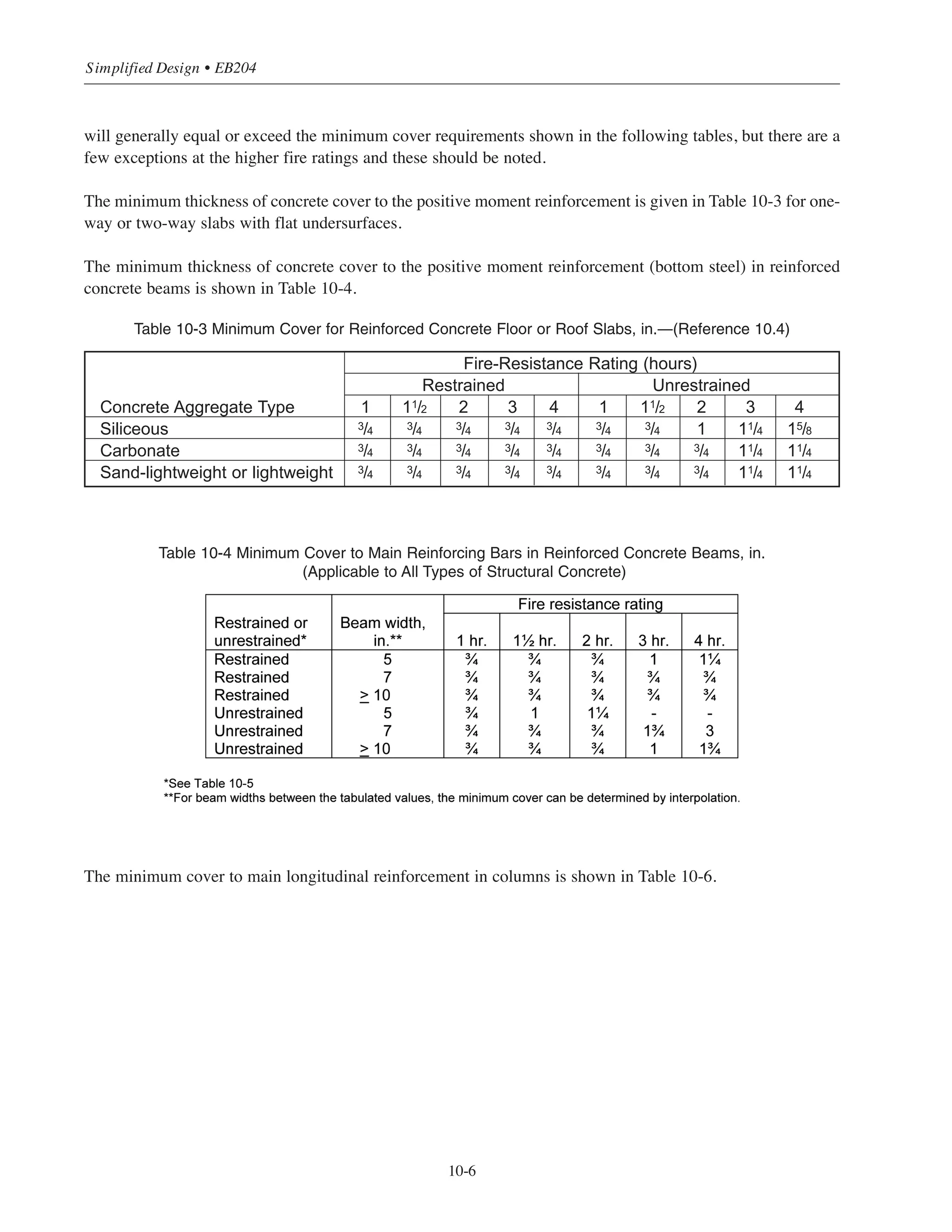 at 2 in. Obviously, the dimensionally larger concrete sections found in main framing systems will suffer far less
net loss of strength (measured as a percentage of total cross-sectional area) than will lighter assemblies.
Because of the variable complexities and the unknowns of dealing with the structural behavior of buildings
under fire as total multidimensional systems, building codes continue to specify minimum acceptable levels of
fire endurance on a component by component basis—roof/floor assemblies, walls, columns, etc. It is known,
for instance, that in a multi-bay building, an interior bay of a cast-in-place concrete floor system subjected to
fire will be restrained in its thermal expansion by the unheated surrounding construction. Such restraint
increases the structural fire endurance of the exposed assembly by placing the heated concrete in compression.
The restraining forces developed are large and, under elastic behavior, would cause the concrete to exceed its
original compressive strength were it not for stress relaxations that occur at high temperatures. According to
information provided in Appendix X3 of ASTM E 119, cast-in-place beams and slab systems are generally
considered restrained (see Table 10-5 in Section 10.4.3).
In addition to the minimum acceptable limits given in the building codes, the use of calculation methods for
determining fire endurance are also accepted, depending on the local code adoptions (see Reference 10.1 and 10.3).
10.4.2 Thickness Requirements
Test findings show that fire resistance in concrete structures will vary in relation to the type of aggregate used.
The differences are shown in Table 10-1 and 10-2.
Table 10-1 Minimum Thickness for Floor and Roof Slabs and Cast-in-Place Walls, in.
(Load-Bearing and Nonload-Bearing)—(Reference 10.4)
Table 10-2 Minimum Concrete Column Dimensions, in.—(Reference 10.4)
In studying the tables above it is readily apparent that there may be economic benefits to be gained from the
selection of the type of concrete to be used in construction. The designer is encouraged to evaluate the alternatives.
10.4.3 Cover Requirements
Another factor to be considered in complying with fire-resistive requirements is the minimum thickness of
concrete cover for the reinforcement. The concrete protection specified in ACI 318 for cast-in-place concrete
10-5
Chapter 10 • Design Considerations for Fire Resistance
 