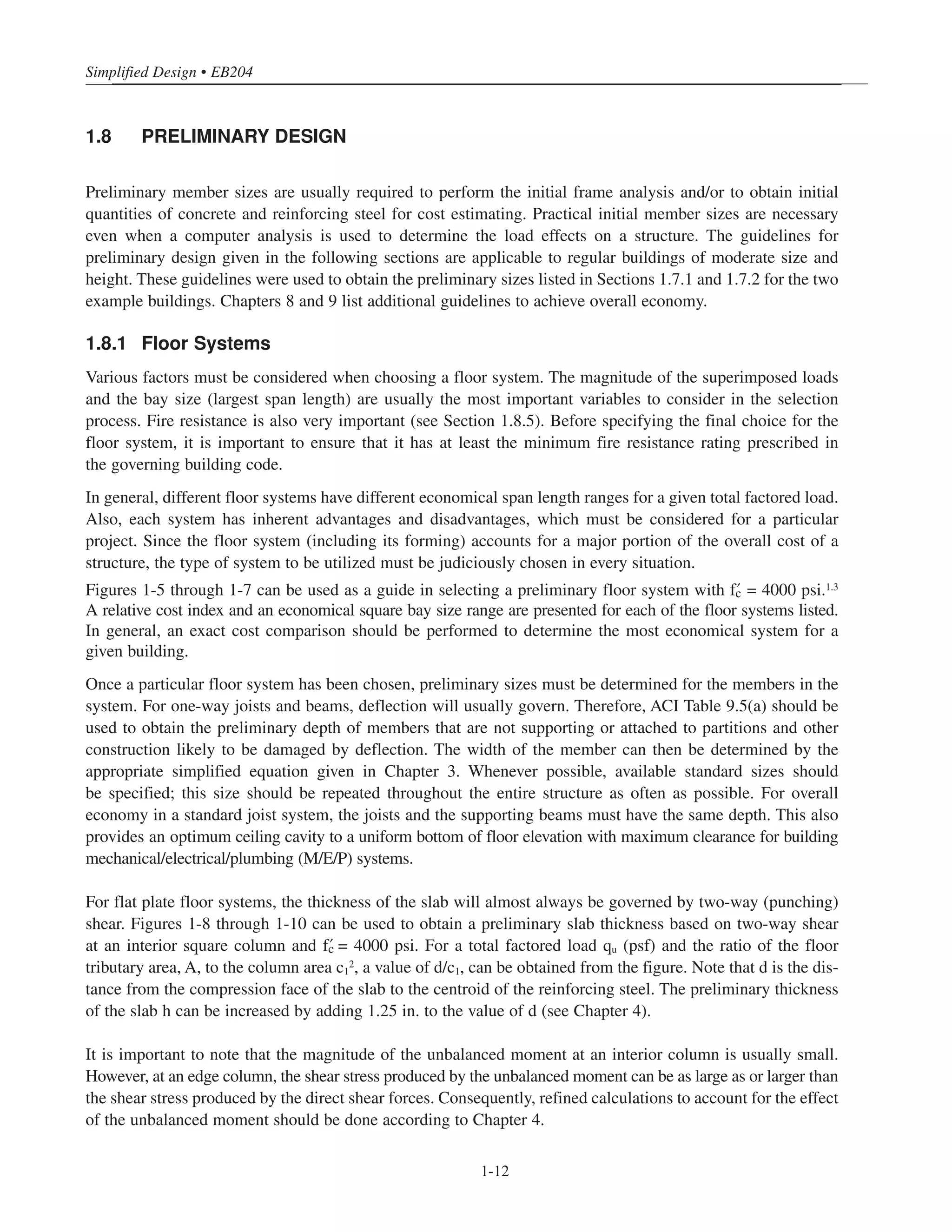 Simplified Design • EB204
1-12
1.8 PRELIMINARY DESIGN
Preliminary member sizes are usually required to perform the initial frame analysis and/or to obtain initial
quantities of concrete and reinforcing steel for cost estimating. Practical initial member sizes are necessary
even when a computer analysis is used to determine the load effects on a structure. The guidelines for
preliminary design given in the following sections are applicable to regular buildings of moderate size and
height. These guidelines were used to obtain the preliminary sizes listed in Sections 1.7.1 and 1.7.2 for the two
example buildings. Chapters 8 and 9 list additional guidelines to achieve overall economy.
1.8.1 Floor Systems
Various factors must be considered when choosing a floor system. The magnitude of the superimposed loads
and the bay size (largest span length) are usually the most important variables to consider in the selection
process. Fire resistance is also very important (see Section 1.8.5). Before specifying the final choice for the
floor system, it is important to ensure that it has at least the minimum fire resistance rating prescribed in
the governing building code.
In general, different floor systems have different economical span length ranges for a given total factored load.
Also, each system has inherent advantages and disadvantages, which must be considered for a particular
project. Since the floor system (including its forming) accounts for a major portion of the overall cost of a
structure, the type of system to be utilized must be judiciously chosen in every situation.
Figures 1-5 through 1-7 can be used as a guide in selecting a preliminary floor system with › = 4000 psi.1.3
A relative cost index and an economical square bay size range are presented for each of the floor systems listed.
In general, an exact cost comparison should be performed to determine the most economical system for a
given building.
Once a particular floor system has been chosen, preliminary sizes must be determined for the members in the
system. For one-way joists and beams, deflection will usually govern. Therefore, ACI Table 9.5(a) should be
used to obtain the preliminary depth of members that are not supporting or attached to partitions and other
construction likely to be damaged by deflection. The width of the member can then be determined by the
appropriate simplified equation given in Chapter 3. Whenever possible, available standard sizes should
be specified; this size should be repeated throughout the entire structure as often as possible. For overall
economy in a standard joist system, the joists and the supporting beams must have the same depth. This also
provides an optimum ceiling cavity to a uniform bottom of floor elevation with maximum clearance for building
mechanical/electrical/plumbing (M/E/P) systems.
For flat plate floor systems, the thickness of the slab will almost always be governed by two-way (punching)
shear. Figures 1-8 through 1-10 can be used to obtain a preliminary slab thickness based on two-way shear
at an interior square column and › = 4000 psi. For a total factored load qu (psf) and the ratio of the floor
tributary area, A, to the column area c1
2, a value of d/c1, can be obtained from the figure. Note that d is the dis-
tance from the compression face of the slab to the centroid of the reinforcing steel. The preliminary thickness
of the slab h can be increased by adding 1.25 in. to the value of d (see Chapter 4).
It is important to note that the magnitude of the unbalanced moment at an interior column is usually small.
However, at an edge column, the shear stress produced by the unbalanced moment can be as large as or larger than
the shear stress produced by the direct shear forces. Consequently, refined calculations to account for the effect
of the unbalanced moment should be done according to Chapter 4.
 