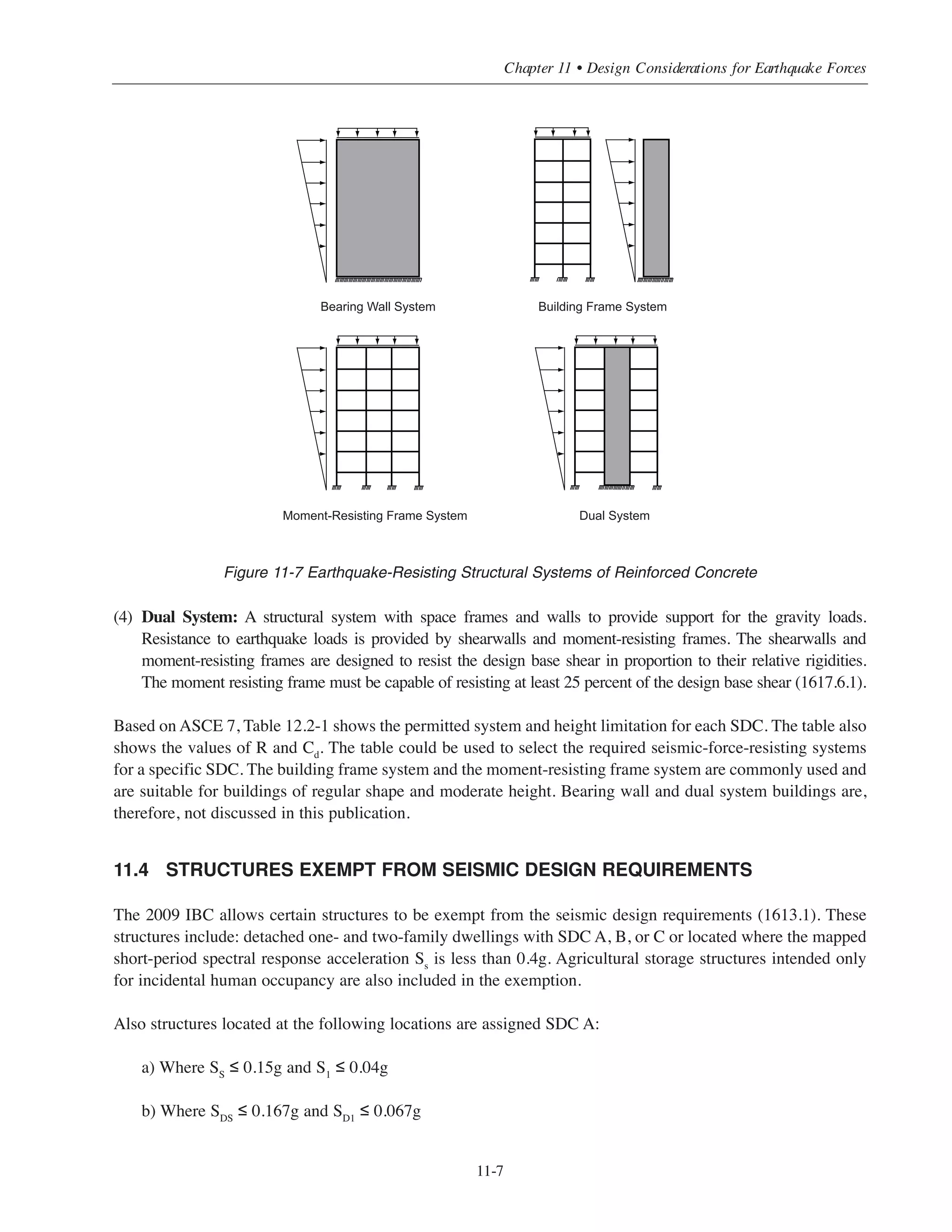 Simplified Design • EB204
11-6
c) The diaphragms are rigid as defined in 2009 IBC Section 1602.
Applicable to buildings of moderate height, this exception can make a substantial difference in the SDC of the
building which impacts the type of detailing required and ultimately plays a key role in the building economy.
The utilization of this exception is illustrated in the examples given in this chapter.
I
II
III
IV
A
B C
C
D
Occupancycategory
0.067
0.133
0.2
0.167
0.33
0.5
SD1
SDS
Structures located where S1 ≥ 0.75 are assigned SDC E if Occupancy Catagory I, II, III, and SDC F if
Occupancy Category IV.
The SDC is the more severe in accordance to SD1 or SDS
Where S1  0.75, the Seismic Design Category is permitted to be determined base on SDS alone,
if T  0.8Ts where Ts = SD1/SDS (see ASCE 11.6 for other limitations)
Figure 11-6 Seismic Design Category Based on SDS and SD1
11.3 REINFORCED CONCRETE EARTHQUAKE-RESISTING STRUCTURAL SYSTEMS
The basic reinforced concrete seismic force resisting systems are shown in Figure 11-7. The permitted
structural system, height limitations, and reinforcement detailing depend on the determined SDC. A brief
description of each system follows:
(1) Bearing Wall System: Load bearing walls provide support for most or all of the gravity loads. Resistance
to lateral forces is provided by the same walls acting as shearwalls.
(2) Building Frame System: A structural system, with essentially a complete space, frame provides support
for the gravity loads. Resistance to lateral forces is provided by shearwalls.
(3) Moment-Resisting Frame System: An essentially complete space frame provides support for the gravity
loads and resistance to lateral loads at the same time (simultaneously).
 