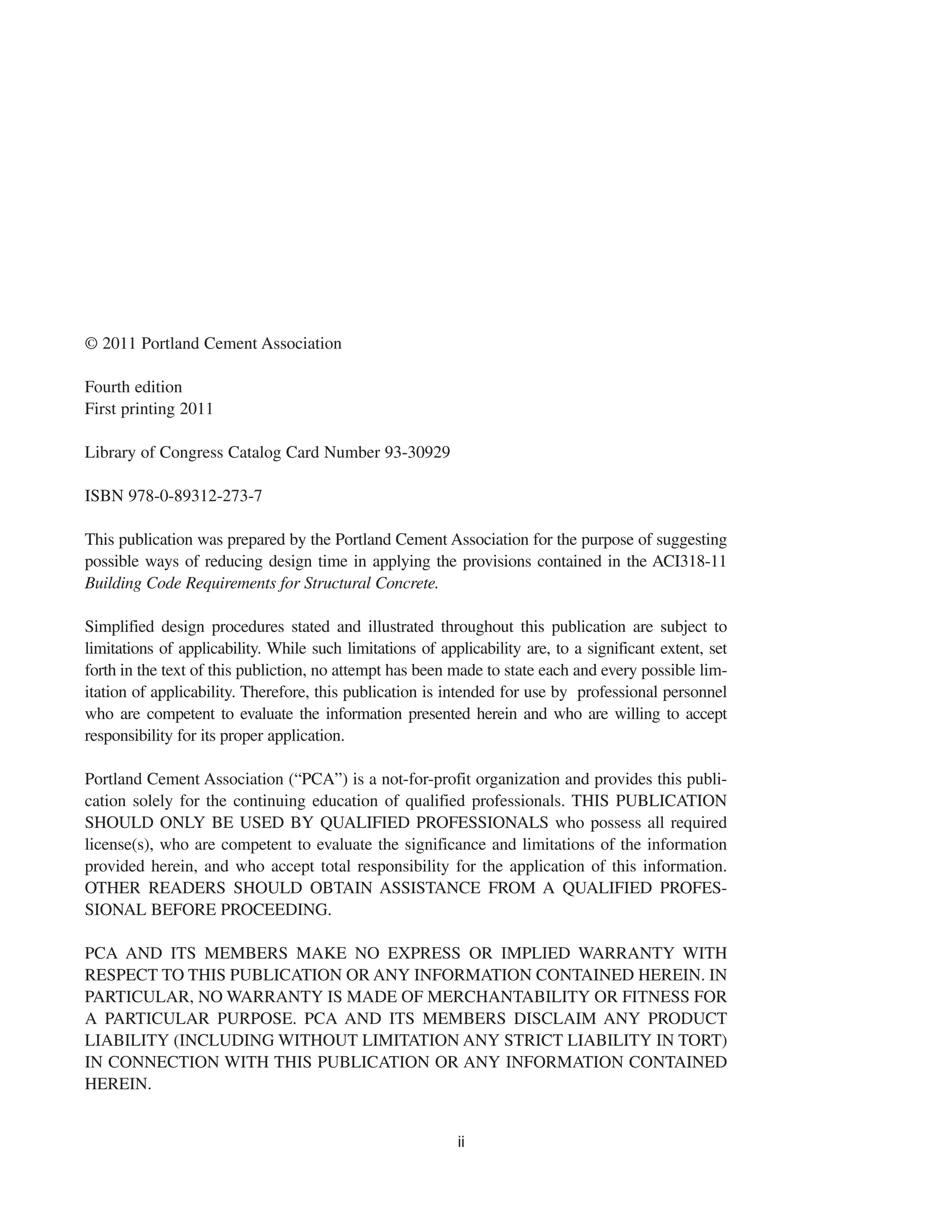 ii
© 2011 Portland Cement Association
Fourth edition
First printing 2011
Library of Congress Catalog Card Number 93-30929
ISBN 978-0-89312-273-7
This publication was prepared by the Portland Cement Association for the purpose of suggesting
possible ways of reducing design time in applying the provisions contained in the ACI318-11
Building Code Requirements for Structural Concrete.
Simplified design procedures stated and illustrated throughout this publication are subject to
limitations of applicability. While such limitations of applicability are, to a significant extent, set
forth in the text of this publiction, no attempt has been made to state each and every possible lim-
itation of applicability. Therefore, this publication is intended for use by professional personnel
who are competent to evaluate the information presented herein and who are willing to accept
responsibility for its proper application.
Portland Cement Association (“PCA”) is a not-for-profit organization and provides this publi-
cation solely for the continuing education of qualified professionals. THIS PUBLICATION
SHOULD ONLY BE USED BY QUALIFIED PROFESSIONALS who possess all required
license(s), who are competent to evaluate the significance and limitations of the information
provided herein, and who accept total responsibility for the application of this information.
OTHER READERS SHOULD OBTAIN ASSISTANCE FROM A QUALIFIED PROFES-
SIONAL BEFORE PROCEEDING.
PCA AND ITS MEMBERS MAKE NO EXPRESS OR IMPLIED WARRANTY WITH
RESPECT TO THIS PUBLICATION OR ANY INFORMATION CONTAINED HEREIN. IN
PARTICULAR, NO WARRANTY IS MADE OF MERCHANTABILITY OR FITNESS FOR
A PARTICULAR PURPOSE. PCA AND ITS MEMBERS DISCLAIM ANY PRODUCT
LIABILITY (INCLUDING WITHOUT LIMITATION ANY STRICT LIABILITY IN TORT)
IN CONNECTION WITH THIS PUBLICATION OR ANY INFORMATION CONTAINED
HEREIN.
 