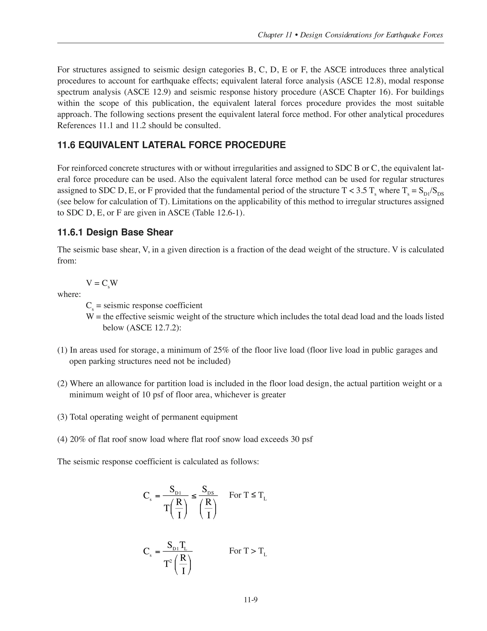 Simplified Design • EB204
11-8
g y ( )
A B C D E F
160 ft 160 ft 100 ft 5 5
4 4
160 ft 160 ft 100 ft 6 5
5 4.5
8 5.5
5 4.5
3 2.5
Special
Shearwall
7 5.5
Ordinary
Shearwall
6 5
Special
Shearwall
160 ft 100 ft 100 ft 6.5 5
Ordinary
Shearwall
5.5 4.5
Permitted with the indicated height limit (if any)
Not permitted
CdR
SDC
With
Intermediate
Moment Frame
Intermediate Frame
Ordinary Frame
Special Reinforced Concrete
Shearwall
Ordinary Reinforced Concrete
Shearwall
Basic Seismic Force Resisting System
Moment Resisting Frame
Dual System
Special Reinforced Concrete
Shearwall
Ordinary Reinforced Concrete
Shearwall
Special Frame
With Special
Moment Frame
Bearing Wall
Building Frame
Table 11-1 Permitted Building Systems for Different SDC (ASCE Table 12.2-1)
11.5 EARTHQUAKE FORCES
The IBC code requires a structural analysis procedure to determine the magnitude and distribution of
earthquake forces. The permitted analysis procedure for certain structures depends on the seismic design
category and the structure characteristics (Occupancy Catagory, structural irregularity, height, and location).
The 2009 IBC refers to ASCE 7-0511.2 (Minimum Design Loads for Buildings and other Structures) for the
permitted analysis procedures for different structures (ASCE Table 12.6.1). Therefore, the provisions of
ASCE 7-05 will be used from here on. For structures assigned to SDC A, the structure must be analyzed for
the effects of static lateral forces applied independently in each of two orthogonal directions. In each direction,
the static lateral forces at all levels must be applied simultaneously. The lateral force considered at each floor
level is equal to one percent (1%) of the portion of the total dead load of the structure, D, assigned to that level.
 