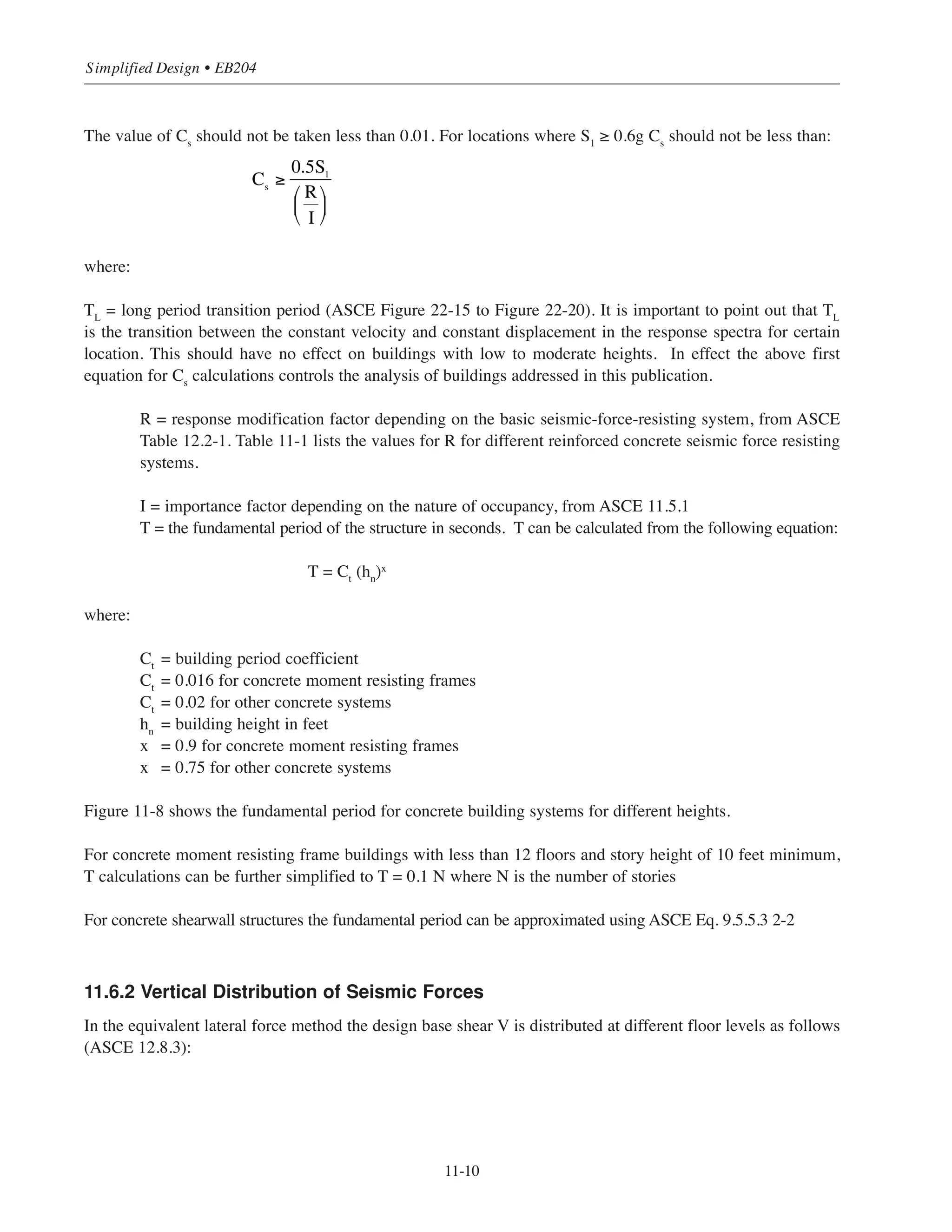 11-9
Chapter 11 • Design Considerations for Earthquake Forces
For structures assigned to seismic design categories B, C, D, E or F, the ASCE introduces three analytical
procedures to account for earthquake effects; equivalent lateral force analysis (ASCE 12.8), modal response
spectrum analysis (ASCE 12.9) and seismic response history procedure (ASCE Chapter 16). For buildings
within the scope of this publication, the equivalent lateral forces procedure provides the most suitable
approach. The following sections present the equivalent lateral force method. For other analytical procedures
References 11.1 and 11.2 should be consulted.
11.6 EQUIVALENT LATERAL FORCE PROCEDURE
For reinforced concrete structures with or without irregularities and assigned to SDC B or C, the equivalent lat-
eral force procedure can be used. Also the equivalent lateral force method can be used for regular structures
assigned to SDC D, E, or F provided that the fundamental period of the structure T  3.5 Ts
where Ts
= SD1
/SDS
(see below for calculation of T). Limitations on the applicability of this method to irregular structures assigned
to SDC D, E, or F are given in ASCE (Table 12.6-1).
11.6.1 Design Base Shear
The seismic base shear, V, in a given direction is a fraction of the dead weight of the structure. V is calculated
from:
V = Cs
W
where:
Cs
= seismic response coefficient
W = the effective seismic weight of the structure which includes the total dead load and the loads listed
below (ASCE 12.7.2):
(1) In areas used for storage, a minimum of 25% of the floor live load (floor live load in public garages and
open parking structures need not be included)
(2) Where an allowance for partition load is included in the floor load design, the actual partition weight or a
minimum weight of 10 psf of floor area, whichever is greater
(3) Total operating weight of permanent equipment
(4) 20% of flat roof snow load where flat roof snow load exceeds 30 psf
The seismic response coefficient is calculated as follows:
For T ≤ TL
For T  TLCs
=
SD1
TL
T2 R
I
⎛
⎝
⎜
⎞
⎠
⎟
Cs
=
SD1
T
R
I
⎛
⎝
⎜
⎞
⎠
⎟
≤
SDS
R
I
⎛
⎝
⎜
⎞
⎠
⎟
 