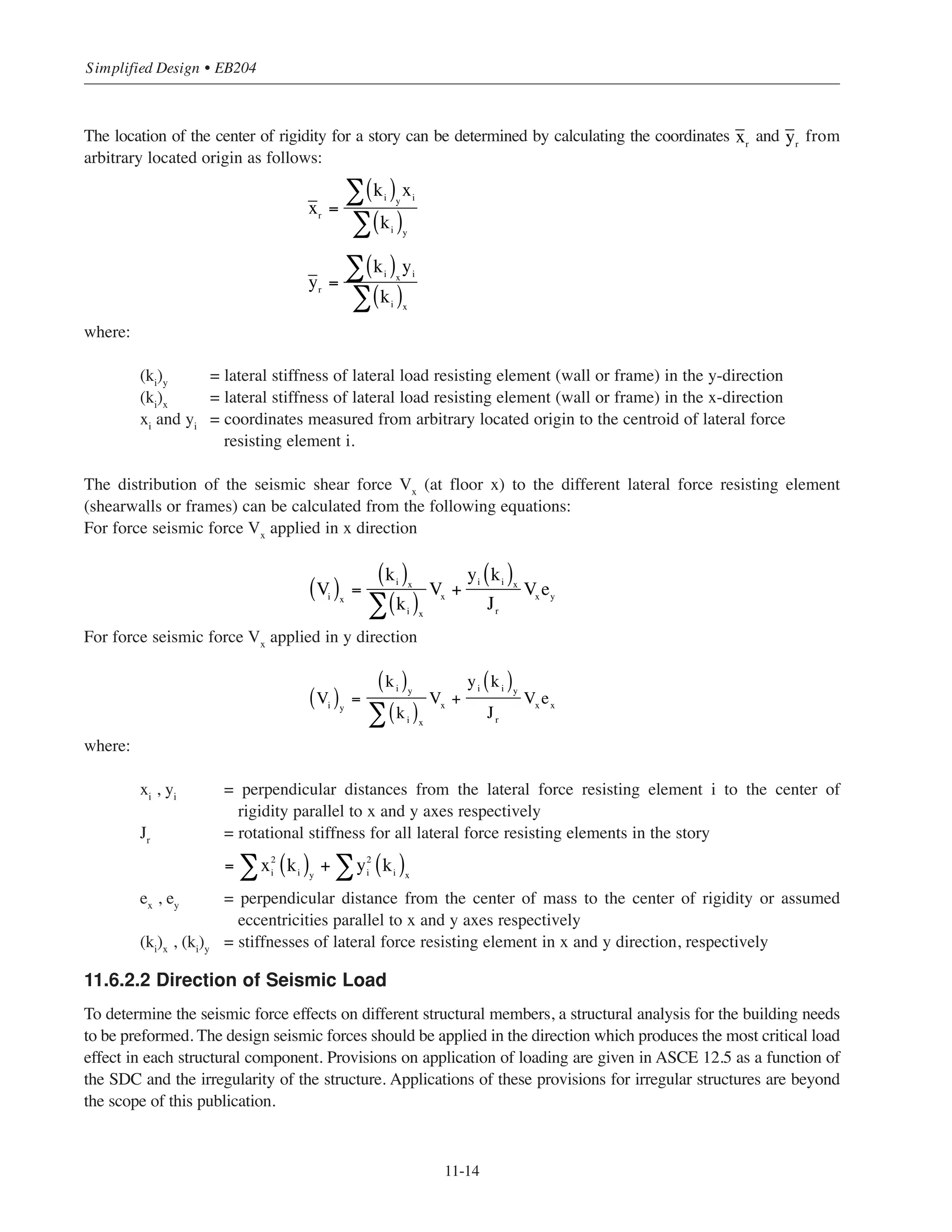 11-13
Chapter 11 • Design Considerations for Earthquake Forces
CM,CR
V
(a) Centers of mass and rigidity at the same point
(b) Centers of mass and rigidity at distinct points
Mt = Ve
CR CM
V V
e
respect to the location of the center of rigidity of the floor. The center of rigidity is the point where the
equivalent lateral story stiffness (for frames or walls) may be considered to be located.
When the centers of mass and rigidity coincide, the lateral load resisting elements in the story displace an equal
distance horizontally (translate) and the story shear Vx
is distributed to the lateral force resisting elements in
proportion to their relative stiffnesses. If the center of mass does not coincide with the center of rigidity the
lateral load resisting elements in the story displace unequally (translate and rotate) and the story shear Vx
is
distributed to the lateral force resisting elements depending on their location and their relative stiffnesses.
Figure 11-10 illustrates the two cases. ASCE 12.8.4.2 requires that the horizontal force acting on each element
be increased due to accidental torsional moment. Such moment is the result of an assumed offset between the
center of mass and the center of rigidity of the seismic force resisting elements. The assumed offset is
5 percent of the building plan dimension perpendicular to the force direction at each level and is intended to
account for inaccuracies in building weight and stiffness estimate.
Figure 11-10 Floor Displacements
 