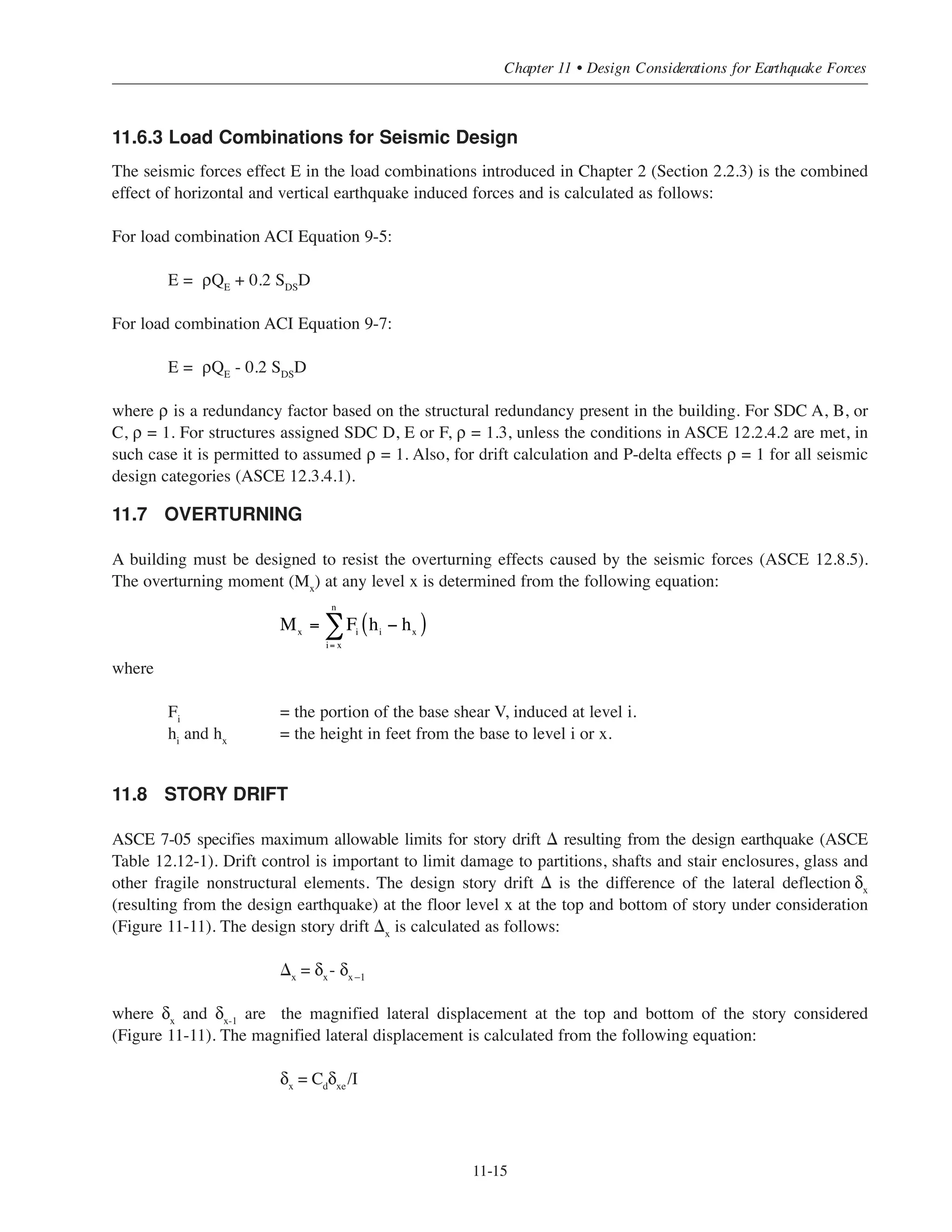 Simplified Design • EB204
11-14
The location of the center of rigidity for a story can be determined by calculating the coordinates and from
arbitrary located origin as follows:
where:
(ki
)y
= lateral stiffness of lateral load resisting element (wall or frame) in the y-direction
(ki
)x
= lateral stiffness of lateral load resisting element (wall or frame) in the x-direction
xi
and yi
= coordinates measured from arbitrary located origin to the centroid of lateral force
resisting element i.
The distribution of the seismic shear force Vx
(at floor x) to the different lateral force resisting element
(shearwalls or frames) can be calculated from the following equations:
For force seismic force Vx
applied in x direction
For force seismic force Vx
applied in y direction
where:
xi
, yi
= perpendicular distances from the lateral force resisting element i to the center of
rigidity parallel to x and y axes respectively
Jr = rotational stiffness for all lateral force resisting elements in the story
ex , ey = perpendicular distance from the center of mass to the center of rigidity or assumed
eccentricities parallel to x and y axes respectively
(ki)x , (ki)y = stiffnesses of lateral force resisting element in x and y direction, respectively
11.6.2.2 Direction of Seismic Load
To determine the seismic force effects on different structural members, a structural analysis for the building needs
to be preformed. The design seismic forces should be applied in the direction which produces the most critical load
effect in each structural component. Provisions on application of loading are given in ASCE 12.5 as a function of
the SDC and the irregularity of the structure. Applications of these provisions for irregular structures are beyond
the scope of this publication.
xr
yr
xr
=
ki( )∑ y
xi
ki( )y∑
yr =
ki( )∑ x
yi
ki( )x∑
= xi
2
∑ ki( )y
+ yi
2
∑ ki( )x
Vi( )y
=
ki( )y
ki( )x∑
Vx +
yi
ki( )y
Jr
Vx ex
Vi( )x
=
ki( )x
ki( )x∑
Vx
+
yi
ki( )x
Jr
Vx
ey
 