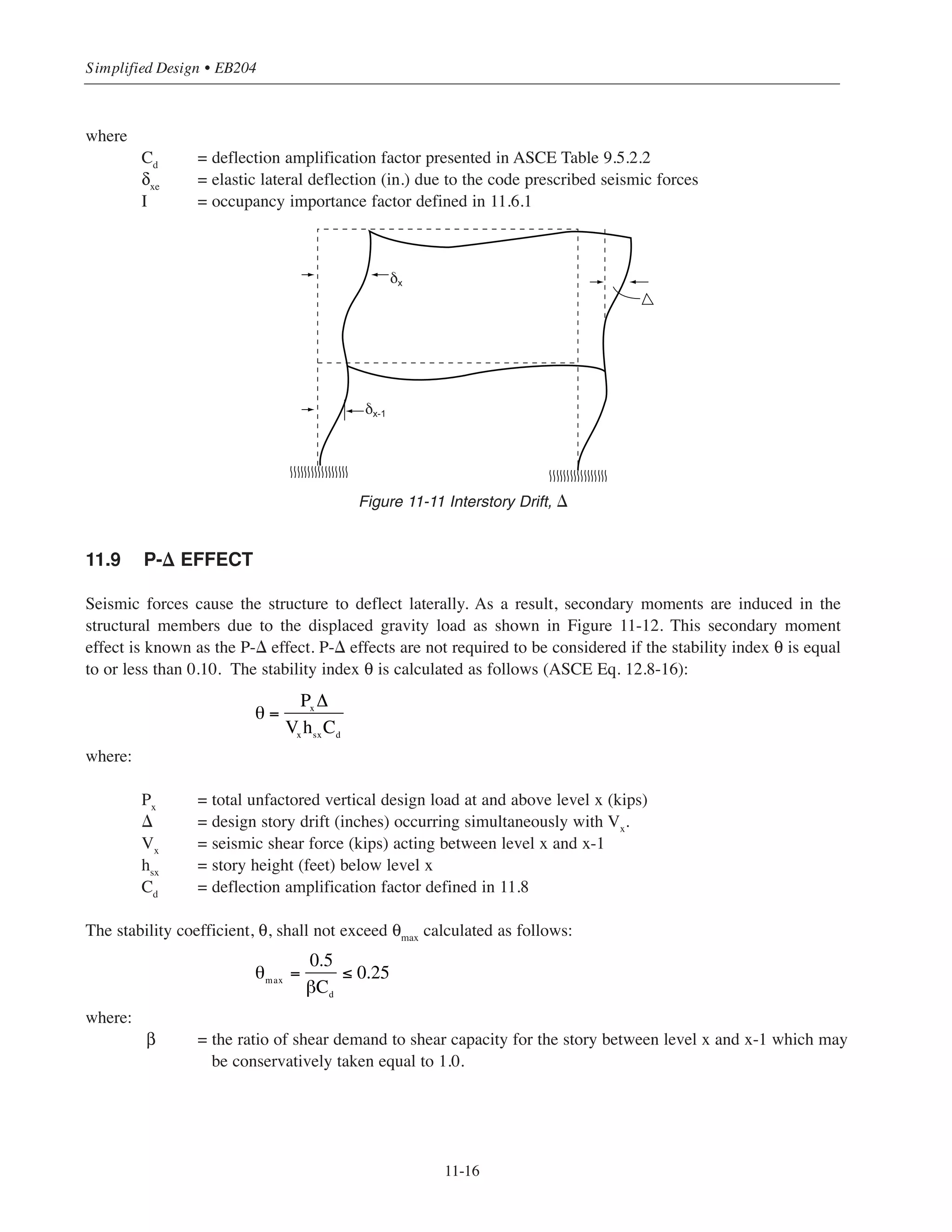 11-15
Chapter 11 • Design Considerations for Earthquake Forces
11.6.3 Load Combinations for Seismic Design
The seismic forces effect E in the load combinations introduced in Chapter 2 (Section 2.2.3) is the combined
effect of horizontal and vertical earthquake induced forces and is calculated as follows:
For load combination ACI Equation 9-5:
E = ρQE + 0.2 SDSD
For load combination ACI Equation 9-7:
E = ρQE - 0.2 SDSD
where ρ is a redundancy factor based on the structural redundancy present in the building. For SDC A, B, or
C, ρ = 1. For structures assigned SDC D, E or F, ρ = 1.3, unless the conditions in ASCE 12.2.4.2 are met, in
such case it is permitted to assumed ρ = 1. Also, for drift calculation and P-delta effects ρ = 1 for all seismic
design categories (ASCE 12.3.4.1).
11.7 OVERTURNING
A building must be designed to resist the overturning effects caused by the seismic forces (ASCE 12.8.5).
The overturning moment (Mx) at any level x is determined from the following equation:
where
Fi = the portion of the base shear V, induced at level i.
hi
and hx
= the height in feet from the base to level i or x.
11.8 STORY DRIFT
ASCE 7-05 specifies maximum allowable limits for story drift ⌬ resulting from the design earthquake (ASCE
Table 12.12-1). Drift control is important to limit damage to partitions, shafts and stair enclosures, glass and
other fragile nonstructural elements. The design story drift ⌬ is the difference of the lateral deflection δx
(resulting from the design earthquake) at the floor level x at the top and bottom of story under consideration
(Figure 11-11). The design story drift ⌬x
is calculated as follows:
⌬x
= δx
- δx−1
where δx
and δx-1
are the magnified lateral displacement at the top and bottom of the story considered
(Figure 11-11). The magnified lateral displacement is calculated from the following equation:
δx
= Cd
δxe
/I
Mx = Fi hi − hx( )
i= x
n
∑
 