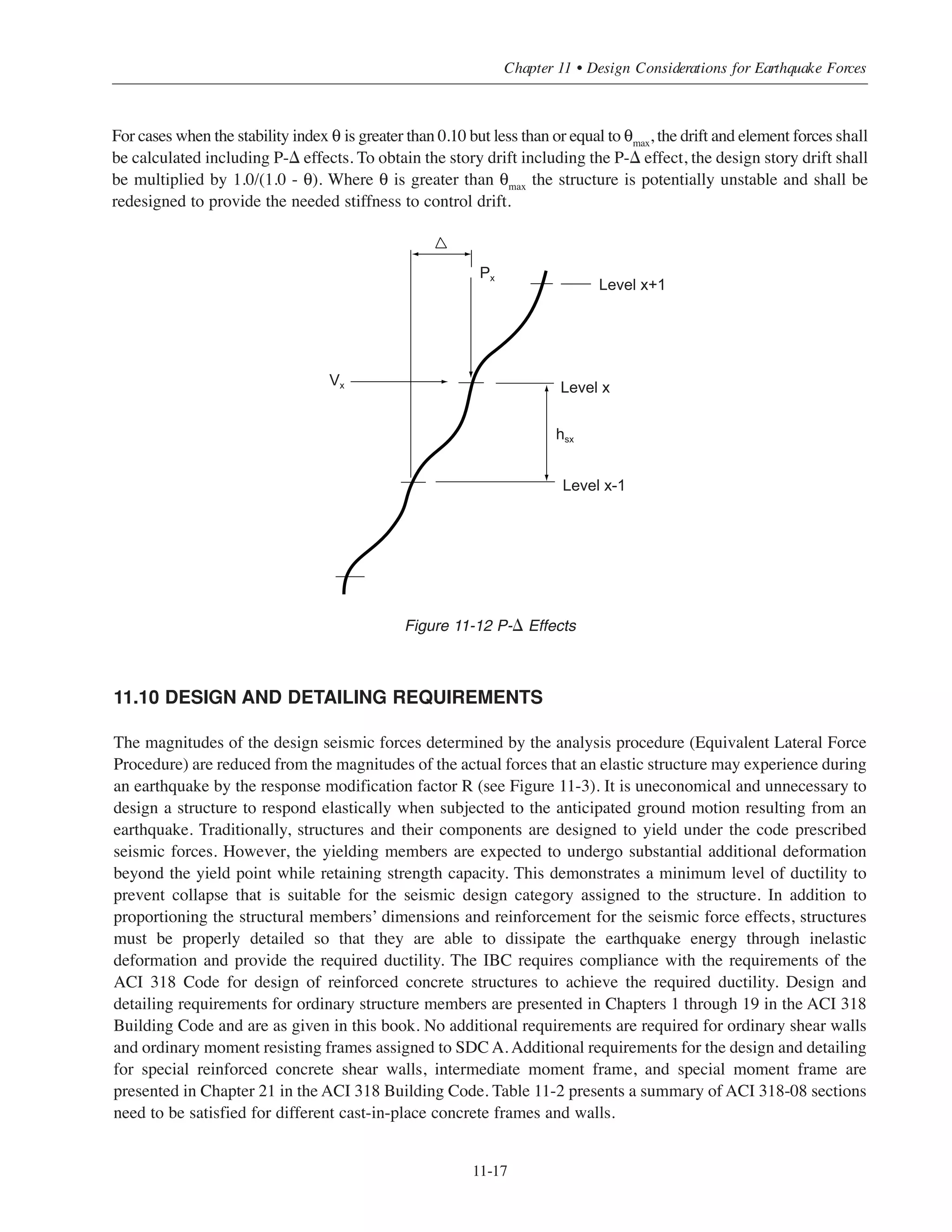 Simplified Design • EB204
11-16
where
Cd
= deflection amplification factor presented in ASCE Table 9.5.2.2
δxe
= elastic lateral deflection (in.) due to the code prescribed seismic forces
I = occupancy importance factor defined in 11.6.1
Figure 11-11 Interstory Drift, ⌬
11.9 P-⌬ EFFECT
Seismic forces cause the structure to deflect laterally. As a result, secondary moments are induced in the
structural members due to the displaced gravity load as shown in Figure 11-12. This secondary moment
effect is known as the P-⌬ effect. P-⌬ effects are not required to be considered if the stability index θ is equal
to or less than 0.10. The stability index θ is calculated as follows (ASCE Eq. 12.8-16):
where:
Px = total unfactored vertical design load at and above level x (kips)
⌬ = design story drift (inches) occurring simultaneously with Vx.
Vx
= seismic shear force (kips) acting between level x and x-1
hsx
= story height (feet) below level x
Cd
= deflection amplification factor defined in 11.8
The stability coefficient, θ, shall not exceed θmax
calculated as follows:
where:
β = the ratio of shear demand to shear capacity for the story between level x and x-1 which may
be conservatively taken equal to 1.0.
θmax
=
0.5
βCd
≤ 0.25
θ =
Px
Δ
Vx
hsx
Cd
δx
δx-1
 