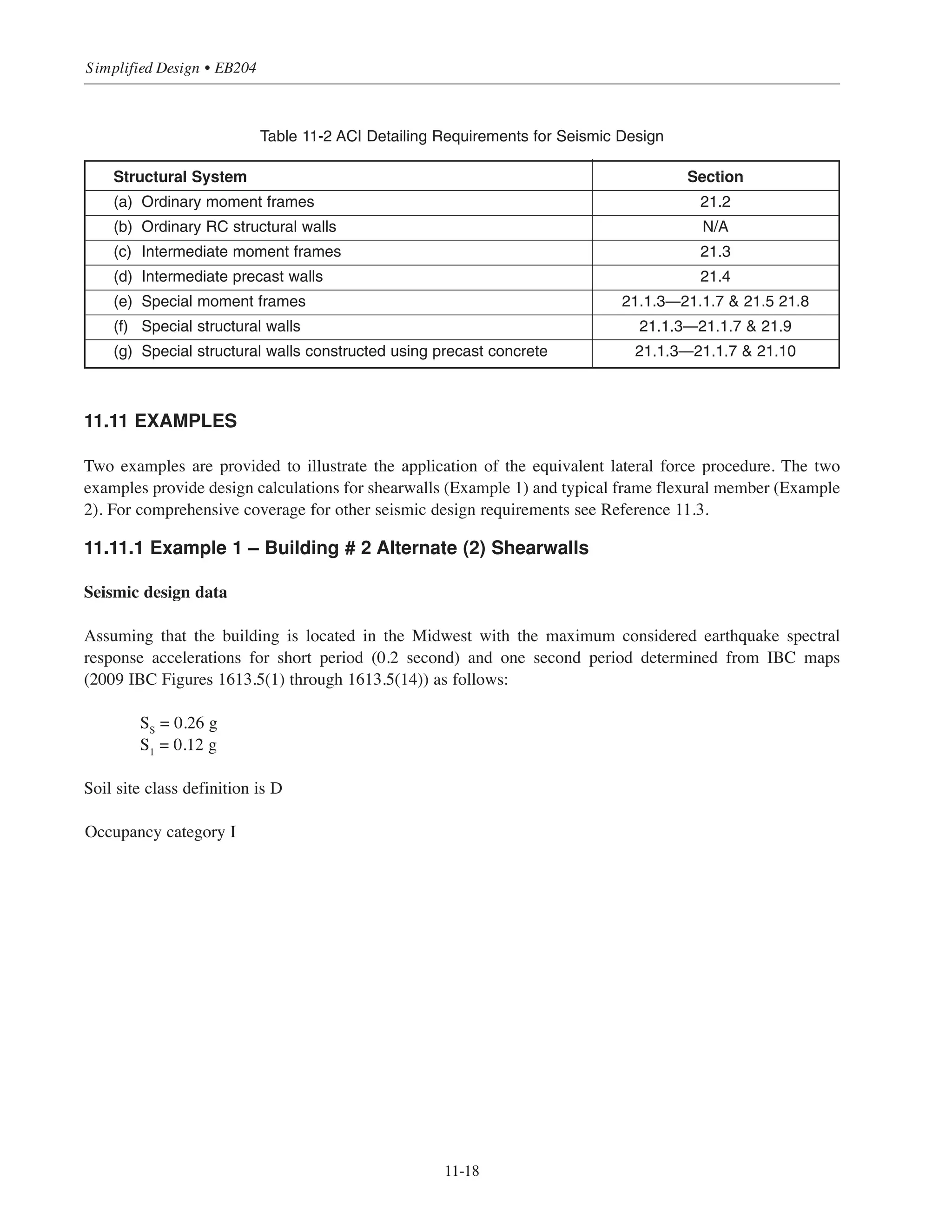 11-17
Chapter 11 • Design Considerations for Earthquake Forces
For cases when the stability index θ is greater than 0.10 but less than or equal to θmax
, the drift and element forces shall
be calculated including P-⌬ effects. To obtain the story drift including the P-⌬ effect, the design story drift shall
be multiplied by 1.0/(1.0 - θ). Where θ is greater than θmax
the structure is potentially unstable and shall be
redesigned to provide the needed stiffness to control drift.
Vx
Px
Level x+1
Level x
hsx
Level x-1
Figure 11-12 P-⌬ Effects
11.10 DESIGN AND DETAILING REQUIREMENTS
The magnitudes of the design seismic forces determined by the analysis procedure (Equivalent Lateral Force
Procedure) are reduced from the magnitudes of the actual forces that an elastic structure may experience during
an earthquake by the response modification factor R (see Figure 11-3). It is uneconomical and unnecessary to
design a structure to respond elastically when subjected to the anticipated ground motion resulting from an
earthquake. Traditionally, structures and their components are designed to yield under the code prescribed
seismic forces. However, the yielding members are expected to undergo substantial additional deformation
beyond the yield point while retaining strength capacity. This demonstrates a minimum level of ductility to
prevent collapse that is suitable for the seismic design category assigned to the structure. In addition to
proportioning the structural members’ dimensions and reinforcement for the seismic force effects, structures
must be properly detailed so that they are able to dissipate the earthquake energy through inelastic
deformation and provide the required ductility. The IBC requires compliance with the requirements of the
ACI 318 Code for design of reinforced concrete structures to achieve the required ductility. Design and
detailing requirements for ordinary structure members are presented in Chapters 1 through 19 in the ACI 318
Building Code and are as given in this book. No additional requirements are required for ordinary shear walls
and ordinary moment resisting frames assigned to SDC A. Additional requirements for the design and detailing
for special reinforced concrete shear walls, intermediate moment frame, and special moment frame are
presented in Chapter 21 in the ACI 318 Building Code. Table 11-2 presents a summary of ACI 318-08 sections
need to be satisfied for different cast-in-place concrete frames and walls.
 