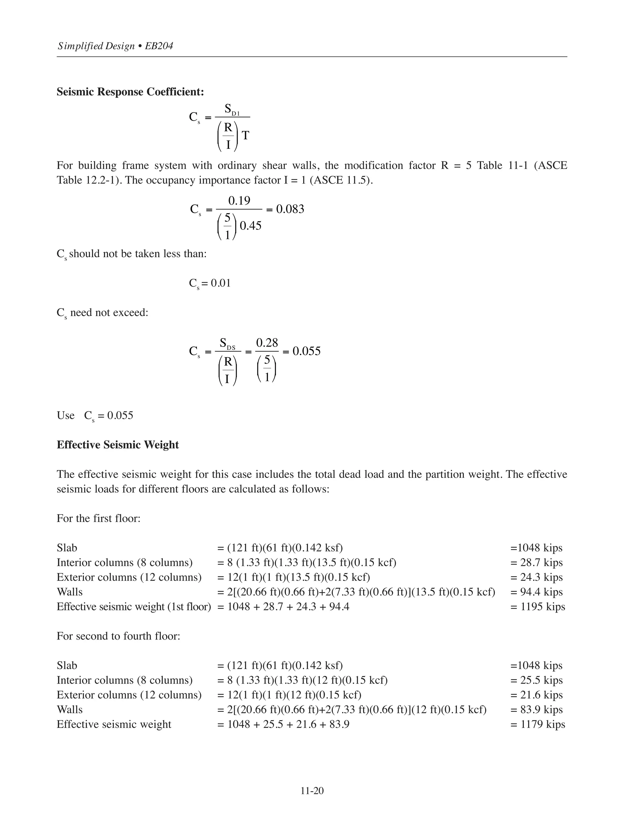 11-19
Chapter 11 • Design Considerations for Earthquake Forces
Determination of the Seismic Design Category SDC
(1) Based on the values of Ss
and S1
and site class D, determine the site coefficients Fa
and Fv
from
ASCE Tables 11.4-1 and 114.2. Notice that linear interpolation is performed.
Fa
= 1.59
Fv
= 2.32
(2) Calculate the adjusted maximum considered earthquake spectral response acceleration:
SMS
= Fa
Ss
= 1.59 ϫ 0.26 = 0.41g
SM1
= Fv
S1
= 2.32 ϫ 0.12 = 0.28g
(3) Calculate the design earthquake spectral response accelerations:
SDS
= 2/3 SMS
= 2/3(0.41) = 0.28g
SD1
= 2/3 SM1
= 2/3(0.28) = 0.19g
(4) For SDS
= 0.28g ASCE Table 11.6-1 shows that the SDC is B
For SD1
= 0.19g ASCE Table 11.6-2 shows that the SDC is C
Use the more severe of the two:
SDC = C
Considering the exception in ASCE 11.6 (see Section 11.2) check the building SDC:
Ts
= SD1
/SDS
= 0.19/0.28 = 0.68 seconds
Building T (see below) = 0.45  0.8(Ts
) = 0.8(0.68) = 0.54 seconds O.K.
The SDC can be determined based on Table 11.6-1 and the building assigned SDC B. For illustrative
purposes only this building example will continue using SDC C.
Table 11-1 shows that the building frame system with ordinary shear wall can be used for SDC C.
Fundamental Period
The approximate natural period of the structure can be calculated as follows:
T = Ct(hn)x
For building frame system Ct
= 0.02 and x = 0.75
T = 0.02(63)0.75
= 0.45 second (also T can be obtained from Fig. 11-8)
 