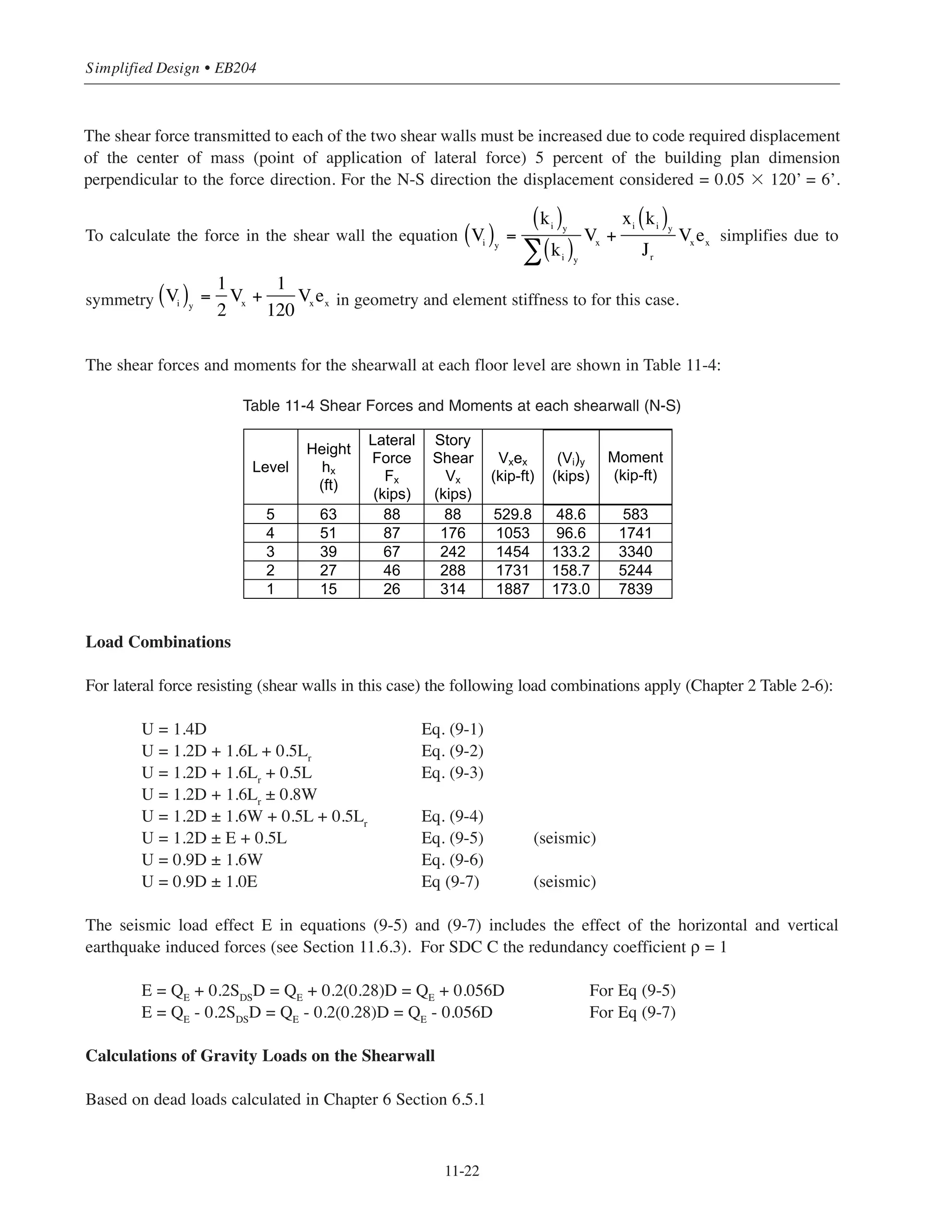 11-21
Chapter 11 • Design Considerations for Earthquake Forces
For the roof:
Slab = (121 ft)(61 ft)(0.122 ksf) = 900 kips
Interior columns (8 columns) = 8 (1.33 ft)(1.33 ft)(6 ft)(0.15 kcf) = 12.8 kips
Exterior columns (12 columns) = 12(1 ft)(1 ft)(6 ft)(0.15 kcf) = 10.8 kips
Walls = 2[(20.66 ft)(0.66 ft) + 2(7.33 ft)(0.66 ft)](6 ft)(0.15 kcf)] = 42 kips
Effective seismic weight (roof) = 900 + 12.8 + 10.8 + 42 = 966 kips
The total effective seismic weight:
W = 1195 + 3(1179) + 966 = 5698 kips
Seismic Base Shear
V = Cs
W
V = 0.055 ϫ 5698 = 313.4 kips
Vertical Distribution of the Base Shear
The vertical distribution of the base shear V can be calculated using ASCE Eqs. 12.8-11 and 12.8-12
(Section 12.8.3). For T = 0.45 second the distribution exponent k = 1. The calculations for the lateral forces
and story shear are shown in Table 11-3:
Table 11-3 Forces and Story Shear Calculations
For building frame system the lateral force are carried by the shear walls. Gravity loads (dead load and live
load) are carried by the frames.
Distribution of the Seismic Forces to the Shear Walls in N-S Direction
For north south direction, consider that the lateral forces are carried by the two 248 in. by 8 in. shear walls. For
the symmetrical floor layouts the center of rigidity coincides with the center of mass at the geometric center of
the 120ft by 60ft floor area.
y
Level
Height
hx (ft)
Story
Weight
wx
(kips)
wxhx
k
Lateral
Force
Fx
(kips)
Story
Shear
Vx
(kips)
5 63 966 60,858 88 88
4 51 1,179 60,129 87 176
3 39 1,179 45,981 67 242
2 27 1,179 31,833 46 288
1 15 1,195 17,925 26 314
5,698 216,726 314∑
 