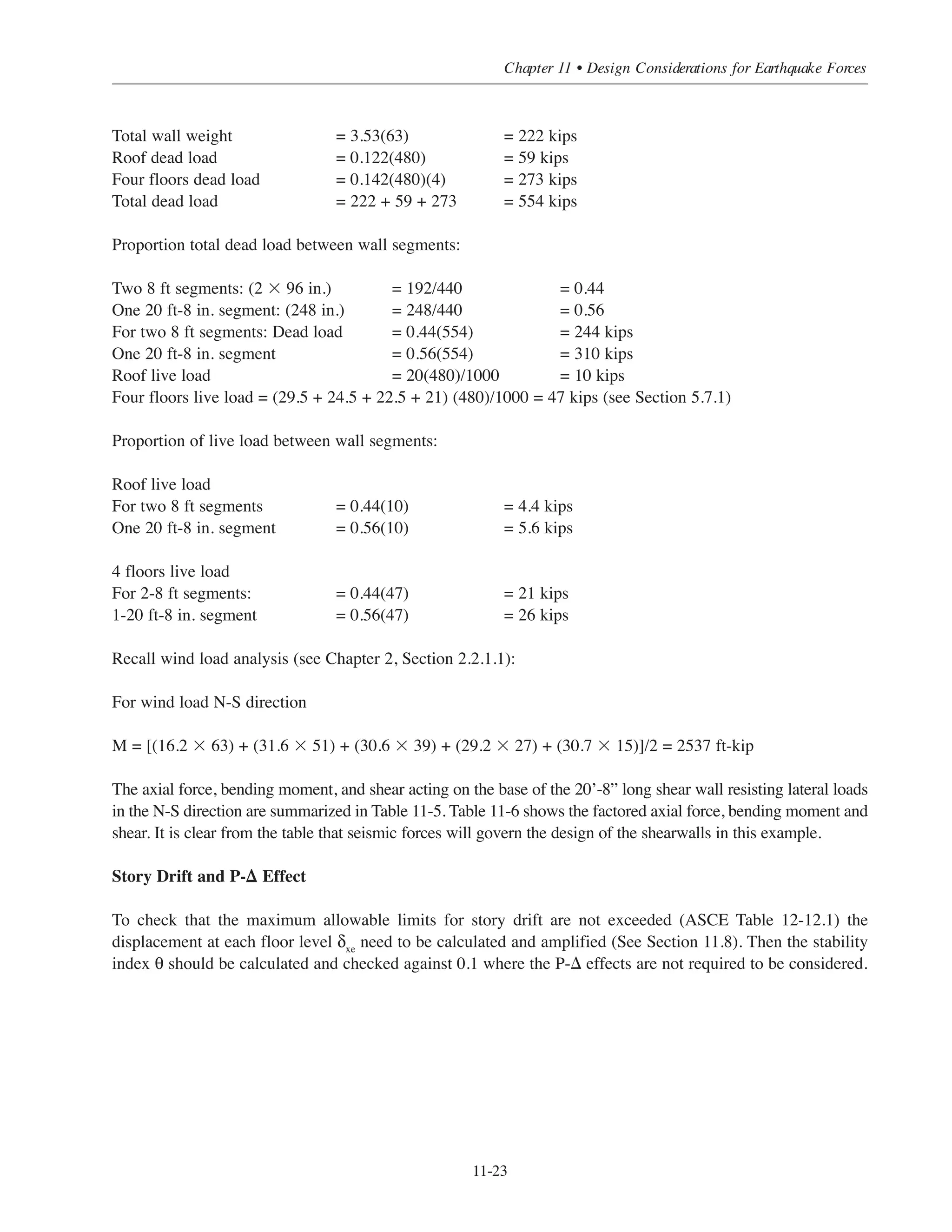 Simplified Design • EB204
11-22
The shear force transmitted to each of the two shear walls must be increased due to code required displacement
of the center of mass (point of application of lateral force) 5 percent of the building plan dimension
perpendicular to the force direction. For the N-S direction the displacement considered = 0.05 ϫ 120’ = 6’.
To calculate the force in the shear wall the equation simplifies due toVi( )y
=
ki( )y
ki( )y∑
Vx
+
xi
ki( )y
Jr
Vx
ex
symmetry in geometry and element stiffness to for this case.
The shear forces and moments for the shearwall at each floor level are shown in Table 11-4:
Table 11-4 Shear Forces and Moments at each shearwall (N-S)
Load Combinations
For lateral force resisting (shear walls in this case) the following load combinations apply (Chapter 2 Table 2-6):
U = 1.4D Eq. (9-1)
U = 1.2D + 1.6L + 0.5Lr Eq. (9-2)
U = 1.2D + 1.6Lr
+ 0.5L Eq. (9-3)
U = 1.2D + 1.6Lr ± 0.8W
U = 1.2D ± 1.6W + 0.5L + 0.5Lr Eq. (9-4)
U = 1.2D ± E + 0.5L Eq. (9-5) (seismic)
U = 0.9D ± 1.6W Eq. (9-6)
U = 0.9D ± 1.0E Eq (9-7) (seismic)
The seismic load effect E in equations (9-5) and (9-7) includes the effect of the horizontal and vertical
earthquake induced forces (see Section 11.6.3). For SDC C the redundancy coefficient ρ = 1
E = QE + 0.2SDSD = QE + 0.2(0.28)D = QE + 0.056D For Eq (9-5)
E = QE - 0.2SDSD = QE - 0.2(0.28)D = QE - 0.056D For Eq (9-7)
Calculations of Gravity Loads on the Shearwall
Based on dead loads calculated in Chapter 6 Section 6.5.1
Vi( )y
=
1
2
Vx +
1
120
Vx ex
Level
Height
hx
(ft)
Lateral
Force
Fx
(kips)
Story
Shear
Vx
(kips)
Vxex
(kip-ft)
(Vi)y
(kips)
Moment
(kip-ft)
5 63 88 88 529.8 48.6 583
4 51 87 176 1053 96.6 1741
3 39 67 242 1454 133.2 3340
2 27 46 288 1731 158.7 5244
1 15 26 314 1887 173.0 7839
 