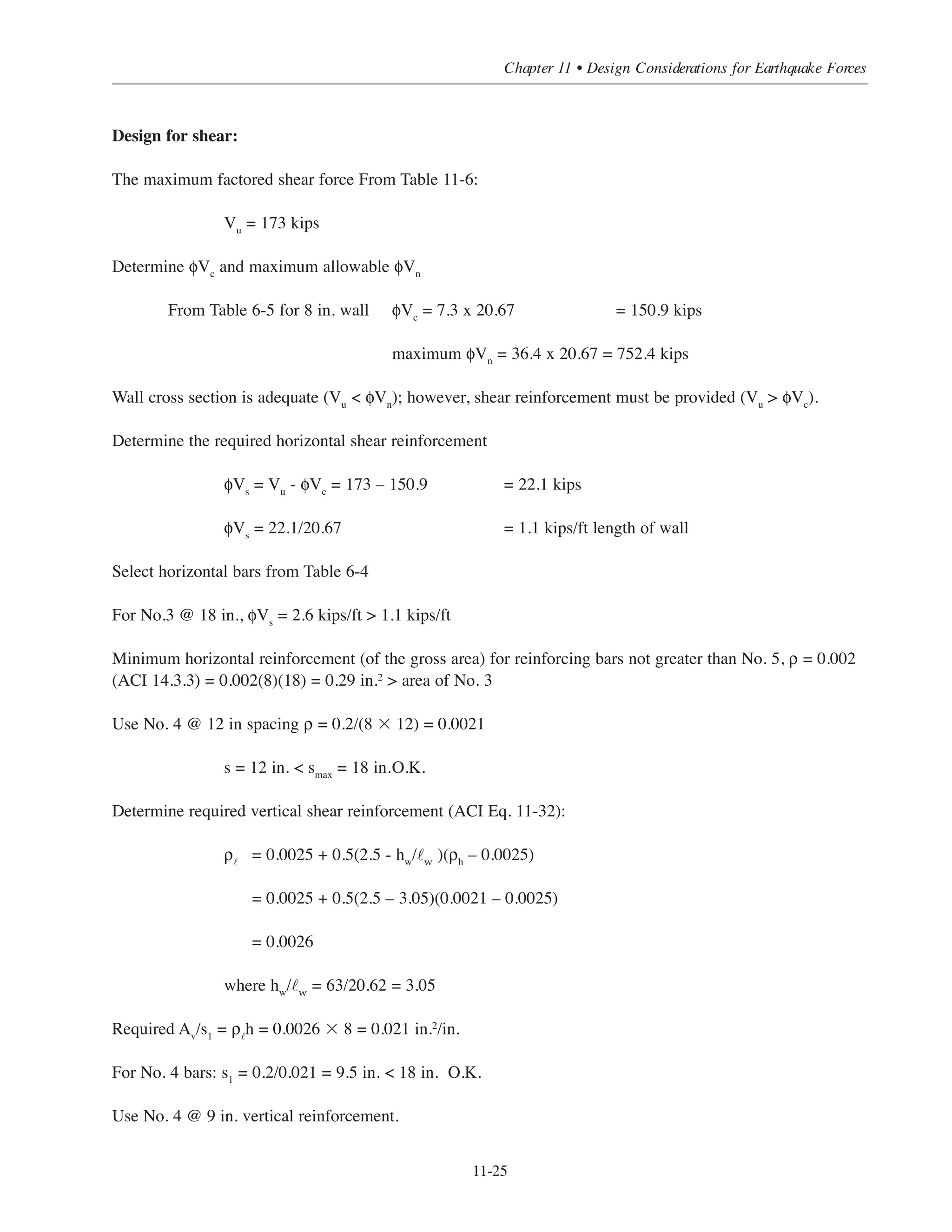 Simplified Design • EB204
11-24
Table 11-5 Forces at the Base of Shear Wall N-S Direction
Table 11-6 Factored Axial Forces, Moment and Shear
Load Case Axial Force
(kips)
Bending Moment
(ft-kips)
Shear Force
(kips)
Dead load D 310 0
Roof live load Lr 5.6 0
Live load L 26 0
Wind W 0 2537 69.2
Earthquake E 0 7839 157
Load Combinations Pu
(kips)
Mu
(ft-kips)
Vu
(kips)
Eq. (9-1) U = 1.4D
434 0 0
Eq. (9-2) U = 1.2D + 1.6L + 0.5Lr
416.4 0 0
Eq. (9-3) U = 1.2D + 1.6Lr + 0.5L
393.96 0 0
U = 1.2D + 1.6Lr + 0.8W
380.96 2029.6 55.36
U = 1.2D + 1.6Lr - 0.8W
380.96 -2029.6 -55.36
Eq. (9-4) U = 1.2D + 1.6W + 0.5L+ 0.5Lr
387.8 4059.2 110.72
U = 1.2D - 1.6W + 0.5L+ 0.5Lr
387.8 -4059.2 -110.72
Eq. (9-5) U = 1.2D + E + 0.5L
385 7839 173
U = 1.2D - E + 0.5L
385 -7839 -173
Eq. (9-6) U = 0.9D + 1.6W
279 4059.2 110.72
U = 0.9D - 1.6W
279 -4059.2 -110.72
Eq (9-7) U = 0.9D + 1.0E
279 7839 173
U = 0.9D - 1.0E 279 -7839 -173
 