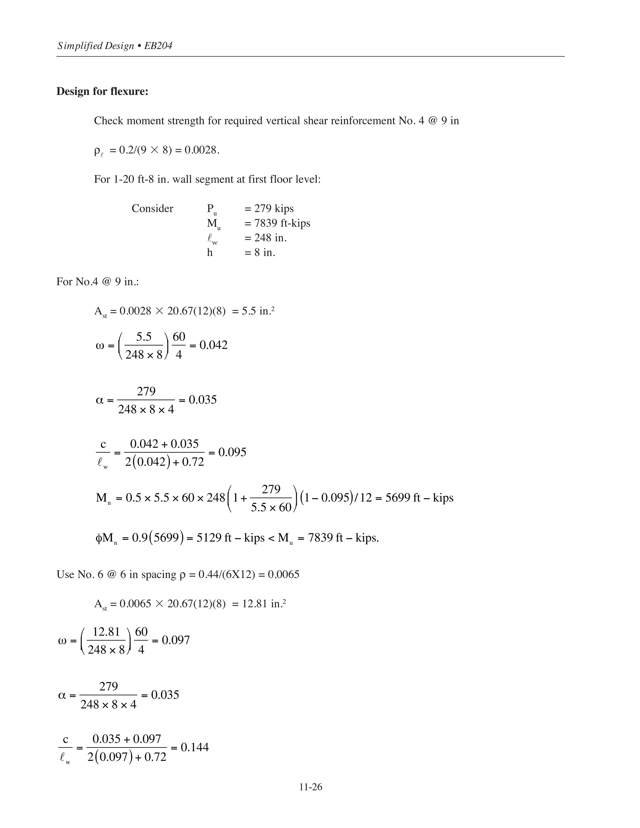 11-25
Chapter 11 • Design Considerations for Earthquake Forces
Design for shear:
The maximum factored shear force From Table 11-6:
Vu
= 173 kips
Determine φVc
and maximum allowable φVn
From Table 6-5 for 8 in. wall φVc
= 7.3 x 20.67 = 150.9 kips
maximum φVn
= 36.4 x 20.67 = 752.4 kips
Wall cross section is adequate (Vu
 φVn
); however, shear reinforcement must be provided (Vu
 φVc
).
Determine the required horizontal shear reinforcement
φVs
= Vu
- φVc
= 173 – 150.9 = 22.1 kips
φVs
= 22.1/20.67 = 1.1 kips/ft length of wall
Select horizontal bars from Table 6-4
For No.3 @ 18 in., φVs
= 2.6 kips/ft  1.1 kips/ft
Minimum horizontal reinforcement (of the gross area) for reinforcing bars not greater than No. 5, ρ = 0.002
(ACI 14.3.3) = 0.002(8)(18) = 0.29 in.2
 area of No. 3
Use No. 4 @ 12 in spacing ρ = 0.2/(8 ϫ 12) = 0.0021
s = 12 in.  smax
= 18 in.O.K.
Determine required vertical shear reinforcement (ACI Eq. 11-32):
ρ˜ = 0.0025 + 0.5(2.5 - hw/˜w )(ρh – 0.0025)
= 0.0025 + 0.5(2.5 – 3.05)(0.0021 – 0.0025)
= 0.0026
where hw/˜w = 63/20.62 = 3.05
Required Av
/s1
= ρ˜
h = 0.0026 ϫ 8 = 0.021 in.2
/in.
For No. 4 bars: s1
= 0.2/0.021 = 9.5 in.  18 in. O.K.
Use No. 4 @ 9 in. vertical reinforcement.
 