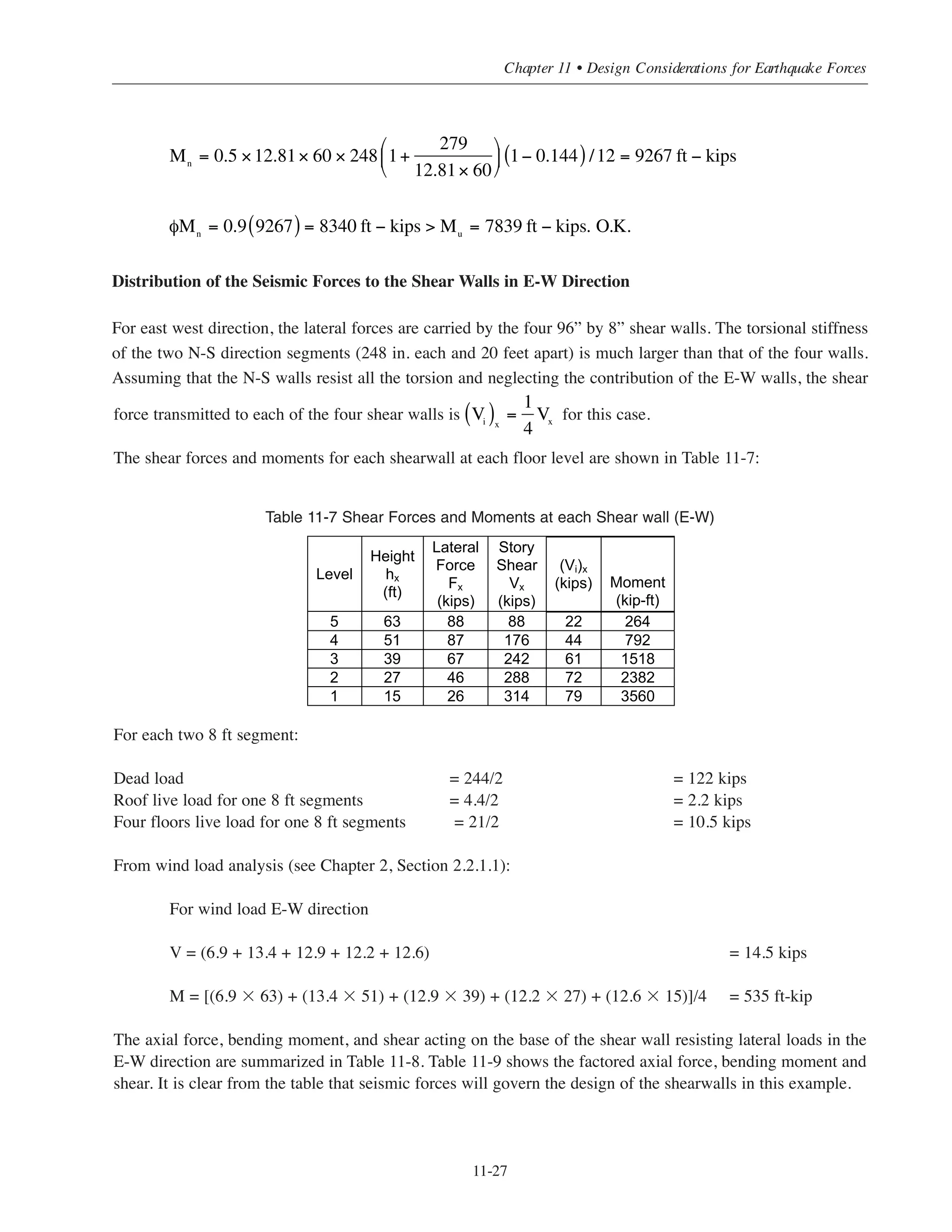 Simplified Design • EB204
11-26
Design for flexure:
Check moment strength for required vertical shear reinforcement No. 4 @ 9 in
ρ˜
= 0.2/(9 ϫ 8) = 0.0028.
For 1-20 ft-8 in. wall segment at first floor level:
Consider Pu
= 279 kips
Mu
= 7839 ft-kips
˜w
= 248 in.
h = 8 in.
For No.4 @ 9 in.:
Ast
= 0.0028 ϫ 20.67(12)(8) = 5.5 in.2
Use No. 6 @ 6 in spacing ρ = 0.44/(6X12) = 0.0065
Ast = 0.0065 ϫ 20.67(12)(8) = 12.81 in.2
ω =
12.81
248 × 8
⎛
⎝⎜
⎞
⎠⎟
60
4
= 0.097
α =
279
248 × 8 × 4
= 0.035
c
w
=
0.035 + 0.097
2 0.097( )+ 0.72
= 0.144
ω =
5.5
248 × 8
⎛
⎝
⎜
⎞
⎠
⎟
60
4
= 0.042
α =
279
248 × 8 × 4
= 0.035
c
w
=
0.042 + 0.035
2 0.042( )+ 0.72
= 0.095
Mn
= 0.5 × 5.5 × 60 × 248 1+
279
5.5 × 60
⎛
⎝
⎜
⎞
⎠
⎟ 1− 0.095 /12 = 5699 ft − kips( )
φMn
= 0.9 5699( ) = 5129 ft − kips  Mu
= 7839 ft − kips.
 