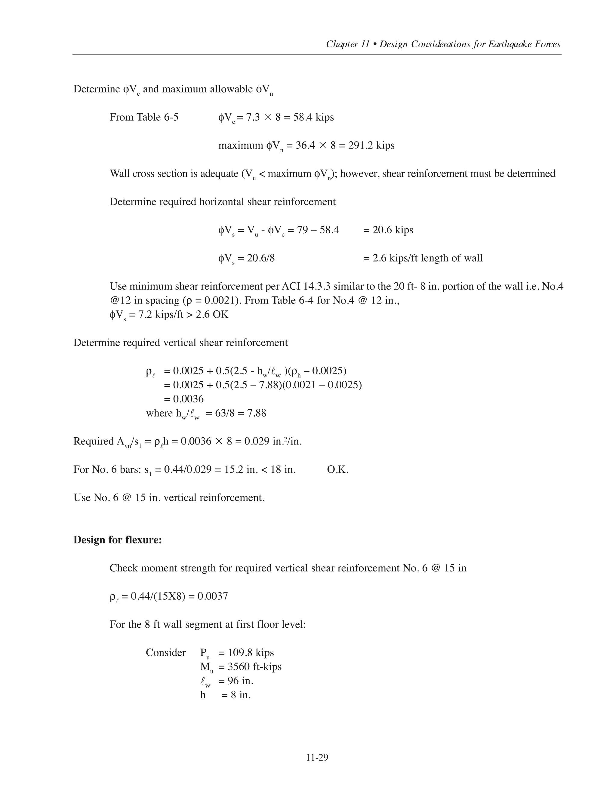 Simplified Design • EB204
11-28
Load Case Axial Force
(kips)
Bending Moment
(ft-kips)
Shear Force
(kips)
Dead load D 122 0
Roof live load Lr 2.2 0
Live load L 10.5 0
Wind W 0 535 14.5
Earthquake E 0 3560 79
Load Combinations Pu
(kips)
Mu
(ft-kips)
Vu
(kips)
Eq. (9-1) U = 1.4D
170.8 0 0
Eq. (9-2) U = 1.2D + 1.6L + 0.5Lr
164.3 0 0
Eq. (9-3) U = 1.2D + 1.6Lr + 0.5L
155.17 0 0
U = 1.2D + 1.6Lr + 0.8W
149.92 428 11.6
U = 1.2D + 1.6Lr - 0.8W
149.92 -428 -11.6
Eq. (9-4) U = 1.2D + 1.6W + 0.5L+ .5Lr
152.75 856 23.2
U = 1.2D - 1.6W + 0.5L+ 0.5Lr
152.75 -856 -23.2
Eq. (9-5) U = 1.2D + E + 0.5L
151.65 3560 79
U = 1.2D - E + 0.5L
151.65 -3560 -79
Eq. (9-6) U = 0.9D + 1.6W
109.8 856 23.2
U = 0.9D - 1.6W
109.8 -856 -23.2
Eq (9-7) U = 0.9D + 1.0E
109.8 3560 79
U = 0.9D - 1.0E 109.8 -3560 -79
Table 11-8 Forces at the Base of Shear Walls E-W Direction
Table 11-9 Factored Axial Forces, Moment and Shear (E-W direction)
Design for shear
The maximum factored shear force From Table 11-9:
Vu = 79 kips
 