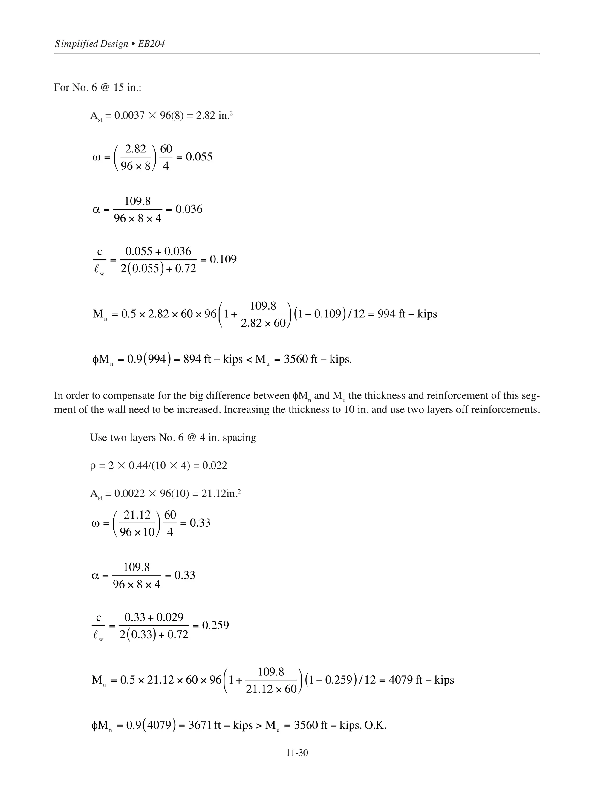 11-29
Chapter 11 • Design Considerations for Earthquake Forces
Determine φVc
and maximum allowable φVn
From Table 6-5 φVc
= 7.3 ϫ 8 = 58.4 kips
maximum φVn
= 36.4 ϫ 8 = 291.2 kips
Wall cross section is adequate (Vu
 maximum φVn
); however, shear reinforcement must be determined
Determine required horizontal shear reinforcement
φVs
= Vu
- φVc
= 79 – 58.4 = 20.6 kips
φVs
= 20.6/8 = 2.6 kips/ft length of wall
Use minimum shear reinforcement per ACI 14.3.3 similar to the 20 ft- 8 in. portion of the wall i.e. No.4
@12 in spacing (ρ = 0.0021). From Table 6-4 for No.4 @ 12 in.,
φVs
= 7.2 kips/ft  2.6 OK
Determine required vertical shear reinforcement
ρ˜
= 0.0025 + 0.5(2.5 - hw
/˜w
)(ρh
– 0.0025)
= 0.0025 + 0.5(2.5 – 7.88)(0.0021 – 0.0025)
= 0.0036
where hw
/˜w
= 63/8 = 7.88
Required Avn
/s1
= ρ˜
h = 0.0036 ϫ 8 = 0.029 in.2
/in.
For No. 6 bars: s1
= 0.44/0.029 = 15.2 in.  18 in. O.K.
Use No. 6 @ 15 in. vertical reinforcement.
Design for flexure:
Check moment strength for required vertical shear reinforcement No. 6 @ 15 in
ρ˜ = 0.44/(15X8) = 0.0037
For the 8 ft wall segment at first floor level:
Consider Pu = 109.8 kips
Mu
= 3560 ft-kips
˜w
= 96 in.
h = 8 in.
 
