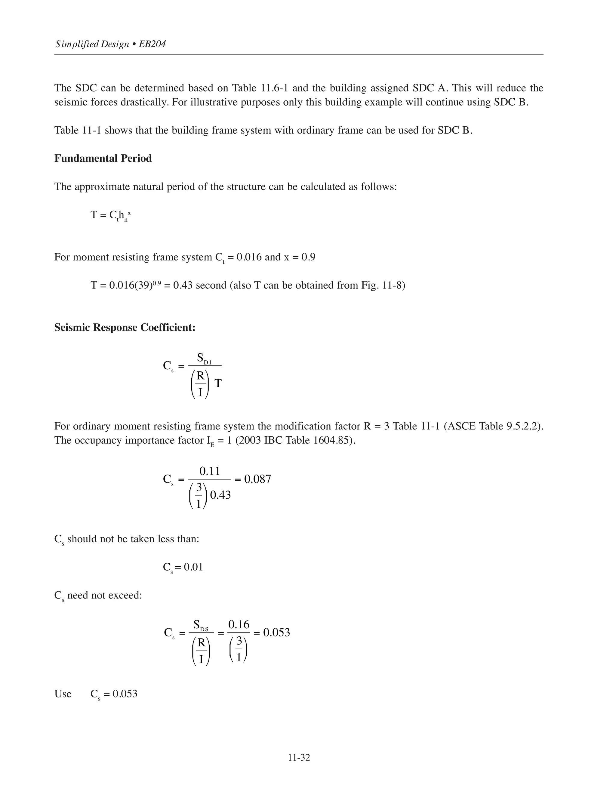 11-31
Chapter 11 • Design Considerations for Earthquake Forces
11.11.2 Example 2 – Building # 1 Alternate (1) Standard Pan Joist
To illustrate the seismic design analysis for moment resisting frames Building 1 alternate (1) will be analyzed
for the north-south direction seismic forces.
Seismic design data
Assuming that the building is located in north Illinois with the maximum considered earthquake spectral
response accelerations for short period (0.2 second) and one second period determined from IBC maps
(2009 IBC Figures 1613.5(1) through 1613.5(14)) as follows:
Ss
= 0.20 g
S1
= 0.10 g
Soil site class definition is C
Occupancy category I
Determination of the Seismic Design Category SDC
(1) Based on the values of Ss
and S1
and soil site class C, determine the site coefficients Fa
and Fv
from ASCE Tables 11.4-1 and 11.4-2. Notice that linear interpolation is performed.
Fa
= 1.20
Fv
= 1.70
(2) Calculate the adjusted maximum considered earthquake spectral response acceleration:
SMS = Fa Ss = 1.20 ϫ 0.20 = 0.24g
SM1 = Fv S1 = 1.70 ϫ 0.10 = 0.17g
(3) Calculate the design earthquake spectral response accelerations:
SDS
= 2/3 SMS
= 2/3(0.24) = 0.16g
SD1 = 2/3 SM1 = 2/3(0.17) = 0.11g
(4) For SDS
= 0.16g ASCE Table 11.6-1 shows that the SDC is A
For SD1 =0.11g ASCE Table 11.6-2 shows that the SDC is B
Use the highest category from both tables
SDC = B
Considering the exception in ASCE 11.6 (see Section 11.2) check the building SDC:
Ts = SD1/SDS = 0.11/0.16 = 0.69 seconds
Building T (see below) = 0.43  0.8(Ts
) = 0.8(0.69) = 0.55 seconds O.K.
 