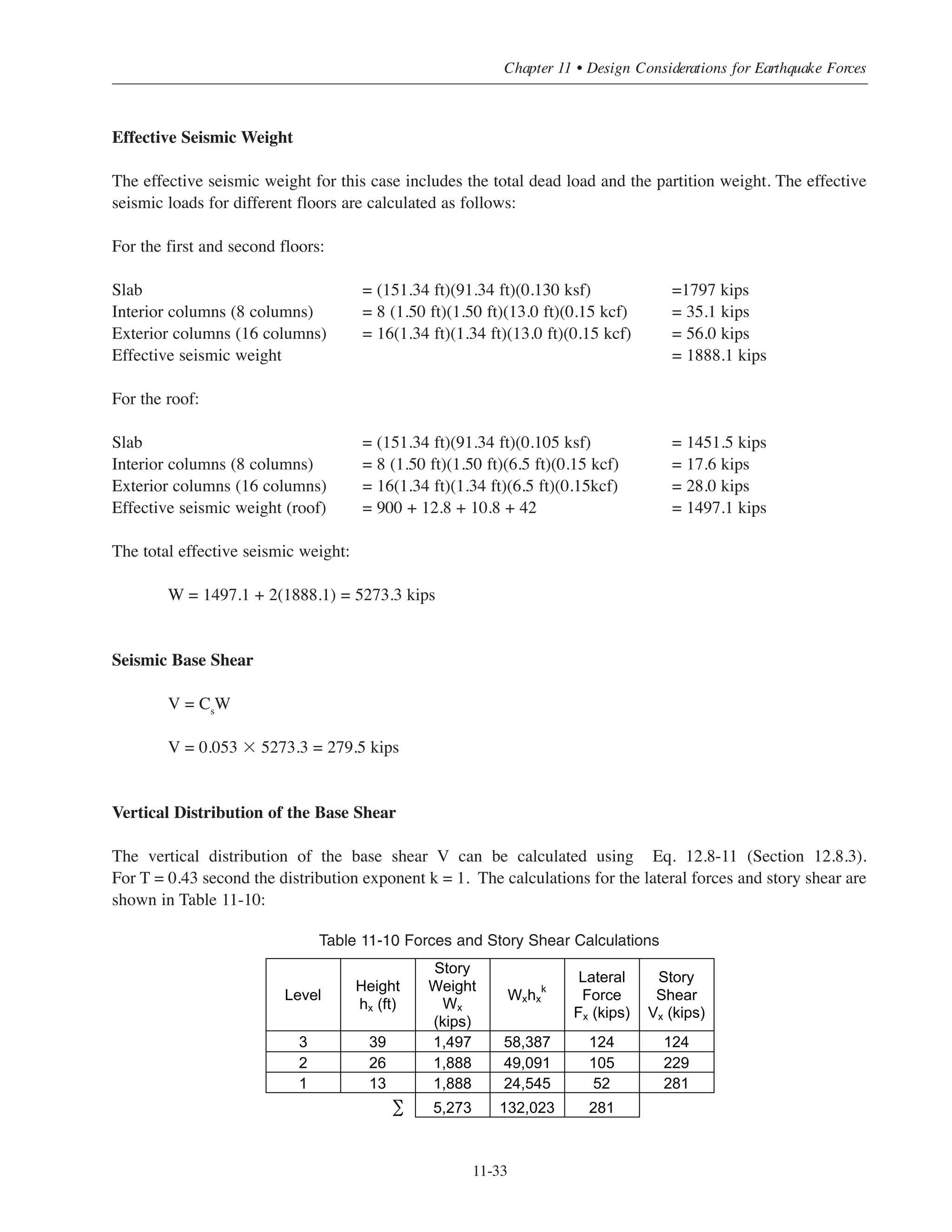 Simplified Design • EB204
11-32
The SDC can be determined based on Table 11.6-1 and the building assigned SDC A. This will reduce the
seismic forces drastically. For illustrative purposes only this building example will continue using SDC B.
Table 11-1 shows that the building frame system with ordinary frame can be used for SDC B.
Fundamental Period
The approximate natural period of the structure can be calculated as follows:
T = Ct
hn
x
For moment resisting frame system Ct
= 0.016 and x = 0.9
T = 0.016(39)0.9
= 0.43 second (also T can be obtained from Fig. 11-8)
Seismic Response Coefficient:
For ordinary moment resisting frame system the modification factor R = 3 Table 11-1 (ASCE Table 9.5.2.2).
The occupancy importance factor IE
= 1 (2003 IBC Table 1604.85).
Cs should not be taken less than:
Cs = 0.01
Cs need not exceed:
Use Cs
= 0.053
Cs =
SDS
R
I
⎛
⎝
⎜
⎞
⎠
⎟
=
0.16
3
1
⎛
⎝
⎜
⎞
⎠
⎟
= 0.053
Cs
=
0.11
3
1
⎛
⎝
⎜
⎞
⎠
⎟ 0.43
= 0.087
Cs =
SD1
R
I
⎛
⎝
⎜
⎞
⎠
⎟ T
 