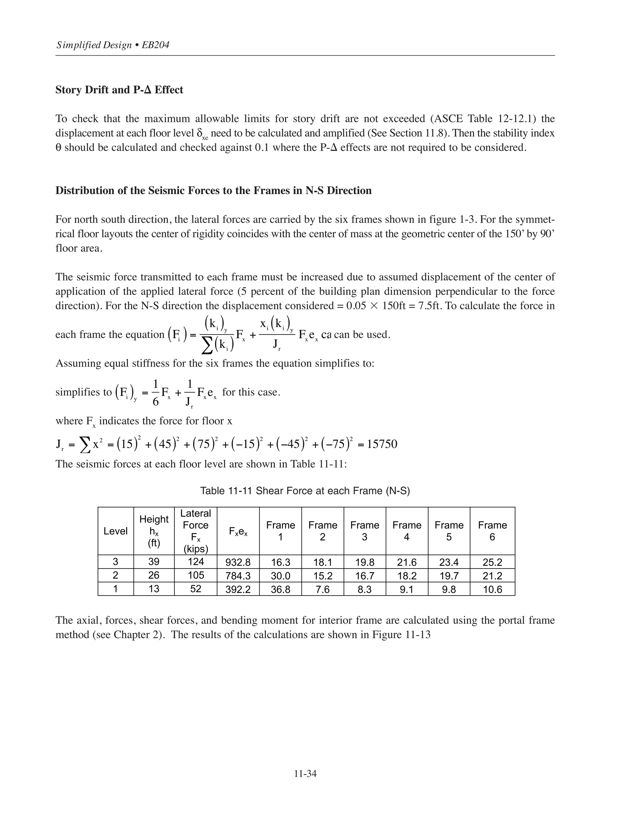 11-33
Chapter 11 • Design Considerations for Earthquake Forces
Effective Seismic Weight
The effective seismic weight for this case includes the total dead load and the partition weight. The effective
seismic loads for different floors are calculated as follows:
For the first and second floors:
Slab = (151.34 ft)(91.34 ft)(0.130 ksf) =1797 kips
Interior columns (8 columns) = 8 (1.50 ft)(1.50 ft)(13.0 ft)(0.15 kcf) = 35.1 kips
Exterior columns (16 columns) = 16(1.34 ft)(1.34 ft)(13.0 ft)(0.15 kcf) = 56.0 kips
Effective seismic weight = 1888.1 kips
For the roof:
Slab = (151.34 ft)(91.34 ft)(0.105 ksf) = 1451.5 kips
Interior columns (8 columns) = 8 (1.50 ft)(1.50 ft)(6.5 ft)(0.15 kcf) = 17.6 kips
Exterior columns (16 columns) = 16(1.34 ft)(1.34 ft)(6.5 ft)(0.15kcf) = 28.0 kips
Effective seismic weight (roof) = 900 + 12.8 + 10.8 + 42 = 1497.1 kips
The total effective seismic weight:
W = 1497.1 + 2(1888.1) = 5273.3 kips
Seismic Base Shear
V = Cs
W
V = 0.053 ϫ 5273.3 = 279.5 kips
Vertical Distribution of the Base Shear
The vertical distribution of the base shear V can be calculated using Eq. 12.8-11 (Section 12.8.3).
For T = 0.43 second the distribution exponent k = 1. The calculations for the lateral forces and story shear are
shown in Table 11-10:
Table 11-10 Forces and Story Shear Calculations
Level
Height
hx (ft)
Story
Weight
Wx
(kips)
Wxhx
k
Lateral
Force
Fx (kips)
Story
Shear
Vx (kips)
3 39 1,497 58,387 124 124
2 26 1,888 49,091 105 229
1 13 1,888 24,545 52 281
5,273 132,023 281∑
 