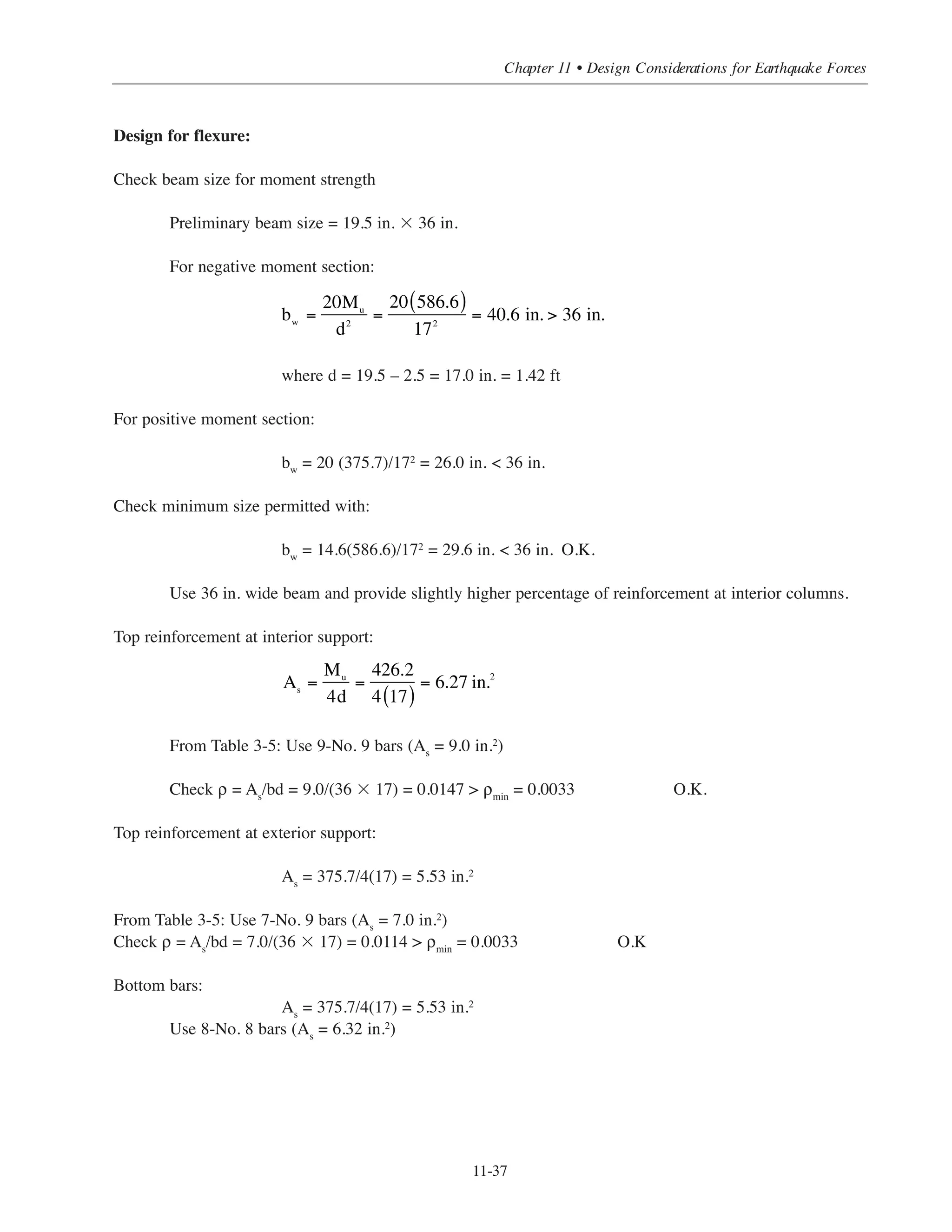 Simplified Design • EB204
11-36
D L W E (ACI Eq 9-5) E (ACI Eq 9-7)
M (ft-kip) -199 -56.2 ± 99.56 ± 110.4 ± 97.6Exterior
support V (kips) 55.8 15.7 ± 6.64 ± 8.68 ± 5.1
Midspan M (ft-kip) 227.5 64.2
M (ft-kip) 318.6 -89.9 ± 99.56 ± 114.2 ± 93.8Interior
support V (kips) 64.3 18.1 ± 6.64 ± 9 ± 4.8
Exterior Support Midspan Interior SupportLoad Combinations
Mu
(ft-kips)
Vu
(kips)
Mu
(ft-kips)
Mu
(ft-kips)
Vu
(kips)
Eq. (9-1) U = 1.4D
-278.6 78.12 318.5 -446.0 90.0
Eq. (9-2) U = 1.2D + 1.6L + 0.5Lr
-328.7 92.08 375.7 -526.2 106.1
Eq. (9-3) U = 1.2D + 1.6Lr + 0.5L
-266.9 74.81 305.1 -427.3 86.2
U = 1.2D + 1.6Lr + 0.8W
-159.2 72.27 273.0 -302.7 82.5
U = 1.2D + 1.6Lr - 0.8W
-318.4 61.64 273.0 -462.0 71.8
Eq. (9-4) U = 1.2D + 1.6W + 0.5L+ 0.5Lr
-107.6 85.43 305.1 -268.0 96.8
U = 1.2D - 1.6W + 0.5L+ 0.5Lr
-426.2 64.18 305.1 -586.6 75.6
Eq. (9-5) U = 1.2D + E + 0.5L
-156.5 79.91 305.1 -313.1 95.2
U = 1.2D - E + 0.5L
-377.3 69.71 305.1 -541.5 77.2
Eq. (9-6) U = 0.9D + 1.6W
-19.8 60.84 204.8 -127.4 68.5
U = 0.9D - 1.6W
-338.4 39.59 204.8 -446.0 47.2
Eq (9-7) U = 0.9D + 1.0E
-81.5 55.32 204.8 -192.94 62.7
U = 0.9D - 1.0E -276.7 45.12 204.8 -380.54 53.1
For ACI Eq (9-7)
M = 104 - 0.032MDL
V = 6.9 - 0.032VDL
A summary for dead, live, wind and seismic loads moment and shear forces are presented in Table 11-12.
Table 11-12 Exterior Span Forces
Load Combinations
Table 11-13 shows the factored axial force, bending moment and shear.
Table 11-13 Factored Axial Forces, Moment and Shear
 