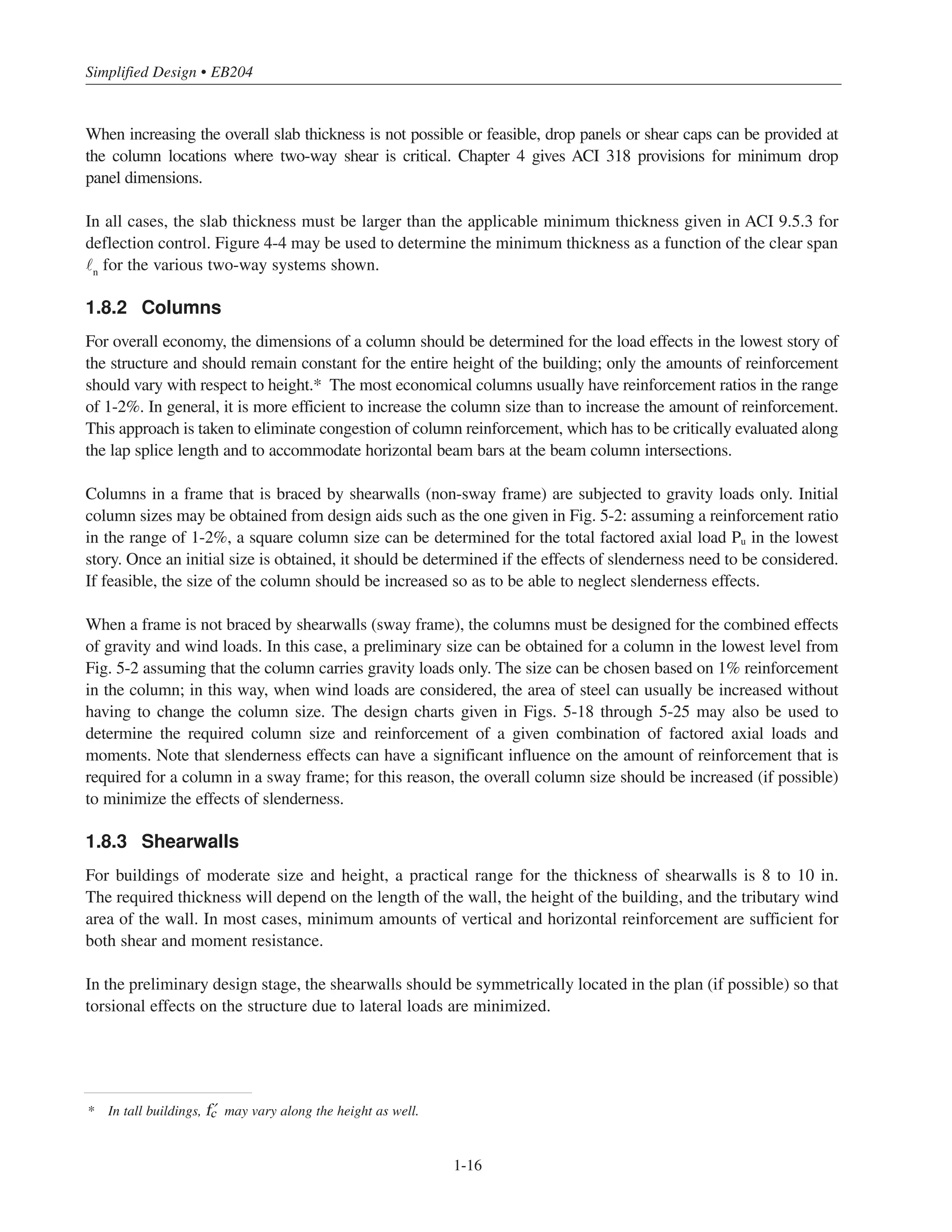 Simplified Design • EB204
1-16
When increasing the overall slab thickness is not possible or feasible, drop panels or shear caps can be provided at
the column locations where two-way shear is critical. Chapter 4 gives ACI 318 provisions for minimum drop
panel dimensions.
In all cases, the slab thickness must be larger than the applicable minimum thickness given in ACI 9.5.3 for
deflection control. Figure 4-4 may be used to determine the minimum thickness as a function of the clear span
n
for the various two-way systems shown.
1.8.2 Columns
For overall economy, the dimensions of a column should be determined for the load effects in the lowest story of
the structure and should remain constant for the entire height of the building; only the amounts of reinforcement
should vary with respect to height.* The most economical columns usually have reinforcement ratios in the range
of 1-2%. In general, it is more efficient to increase the column size than to increase the amount of reinforcement.
This approach is taken to eliminate congestion of column reinforcement, which has to be critically evaluated along
the lap splice length and to accommodate horizontal beam bars at the beam column intersections.
Columns in a frame that is braced by shearwalls (non-sway frame) are subjected to gravity loads only. Initial
column sizes may be obtained from design aids such as the one given in Fig. 5-2: assuming a reinforcement ratio
in the range of 1-2%, a square column size can be determined for the total factored axial load Pu in the lowest
story. Once an initial size is obtained, it should be determined if the effects of slenderness need to be considered.
If feasible, the size of the column should be increased so as to be able to neglect slenderness effects.
When a frame is not braced by shearwalls (sway frame), the columns must be designed for the combined effects
of gravity and wind loads. In this case, a preliminary size can be obtained for a column in the lowest level from
Fig. 5-2 assuming that the column carries gravity loads only. The size can be chosen based on 1% reinforcement
in the column; in this way, when wind loads are considered, the area of steel can usually be increased without
having to change the column size. The design charts given in Figs. 5-18 through 5-25 may also be used to
determine the required column size and reinforcement of a given combination of factored axial loads and
moments. Note that slenderness effects can have a significant influence on the amount of reinforcement that is
required for a column in a sway frame; for this reason, the overall column size should be increased (if possible)
to minimize the effects of slenderness.
1.8.3 Shearwalls
For buildings of moderate size and height, a practical range for the thickness of shearwalls is 8 to 10 in.
The required thickness will depend on the length of the wall, the height of the building, and the tributary wind
area of the wall. In most cases, minimum amounts of vertical and horizontal reinforcement are sufficient for
both shear and moment resistance.
In the preliminary design stage, the shearwalls should be symmetrically located in the plan (if possible) so that
torsional effects on the structure due to lateral loads are minimized.
* In tall buildings, › may vary along the height as well.
 