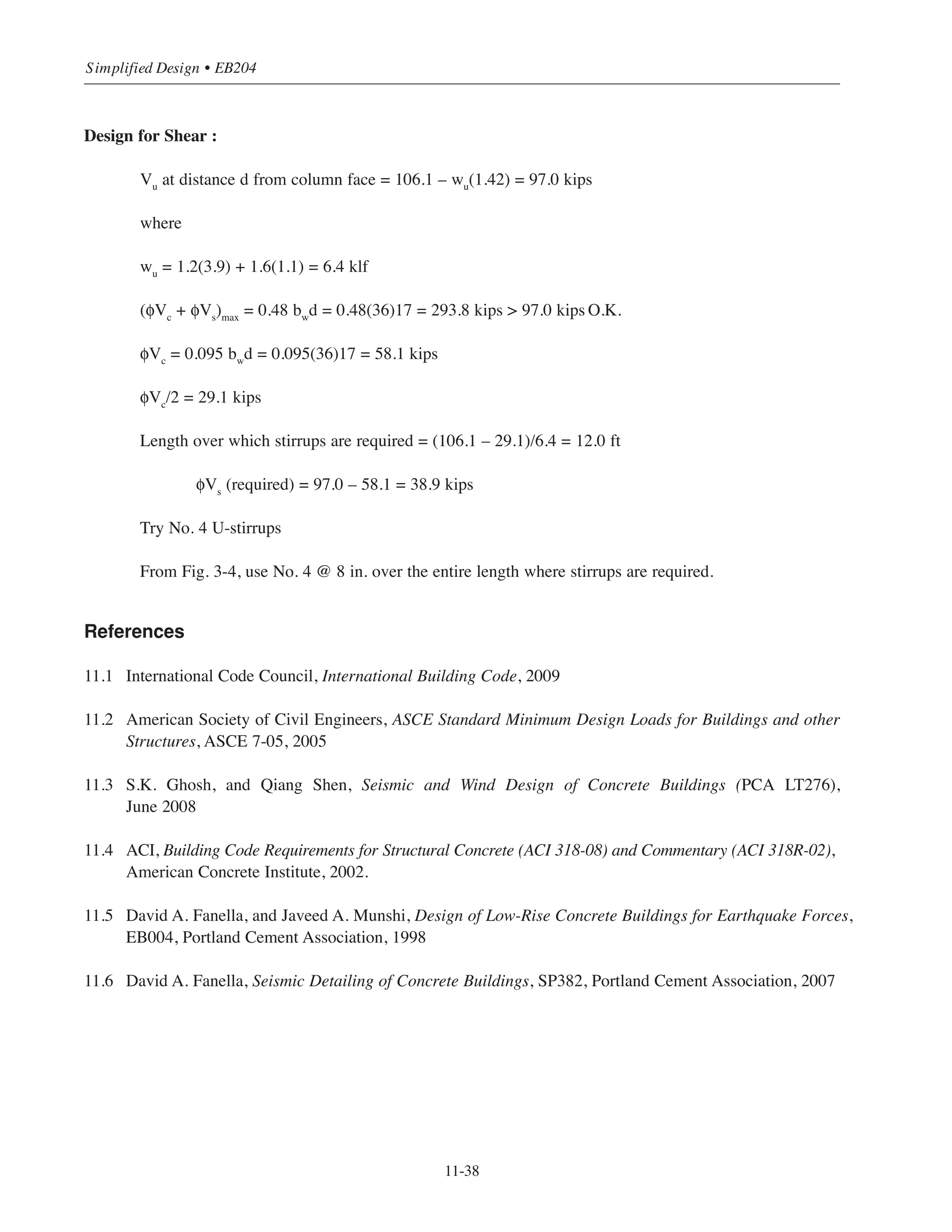 11-37
Chapter 11 • Design Considerations for Earthquake Forces
Design for flexure:
Check beam size for moment strength
Preliminary beam size = 19.5 in. ϫ 36 in.
For negative moment section:
where d = 19.5 – 2.5 = 17.0 in. = 1.42 ft
For positive moment section:
bw
= 20 (375.7)/172
= 26.0 in.  36 in.
Check minimum size permitted with:
bw
= 14.6(586.6)/172
= 29.6 in.  36 in. O.K.
Use 36 in. wide beam and provide slightly higher percentage of reinforcement at interior columns.
Top reinforcement at interior support:
From Table 3-5: Use 9-No. 9 bars (As
= 9.0 in.2
)
Check ρ = As
/bd = 9.0/(36 ϫ 17) = 0.0147  ρmin
= 0.0033 O.K.
Top reinforcement at exterior support:
As = 375.7/4(17) = 5.53 in.2
From Table 3-5: Use 7-No. 9 bars (As = 7.0 in.2
)
Check ρ = As/bd = 7.0/(36 ϫ 17) = 0.0114  ρmin = 0.0033 O.K
Bottom bars:
As = 375.7/4(17) = 5.53 in.2
Use 8-No. 8 bars (As
= 6.32 in.2
)
As
=
Mu
4d
=
426.2
4 17( )
= 6.27 in.2
bw
=
20Mu
d2
=
20 586.6( )
172
= 40.6 in.  36 in.
 