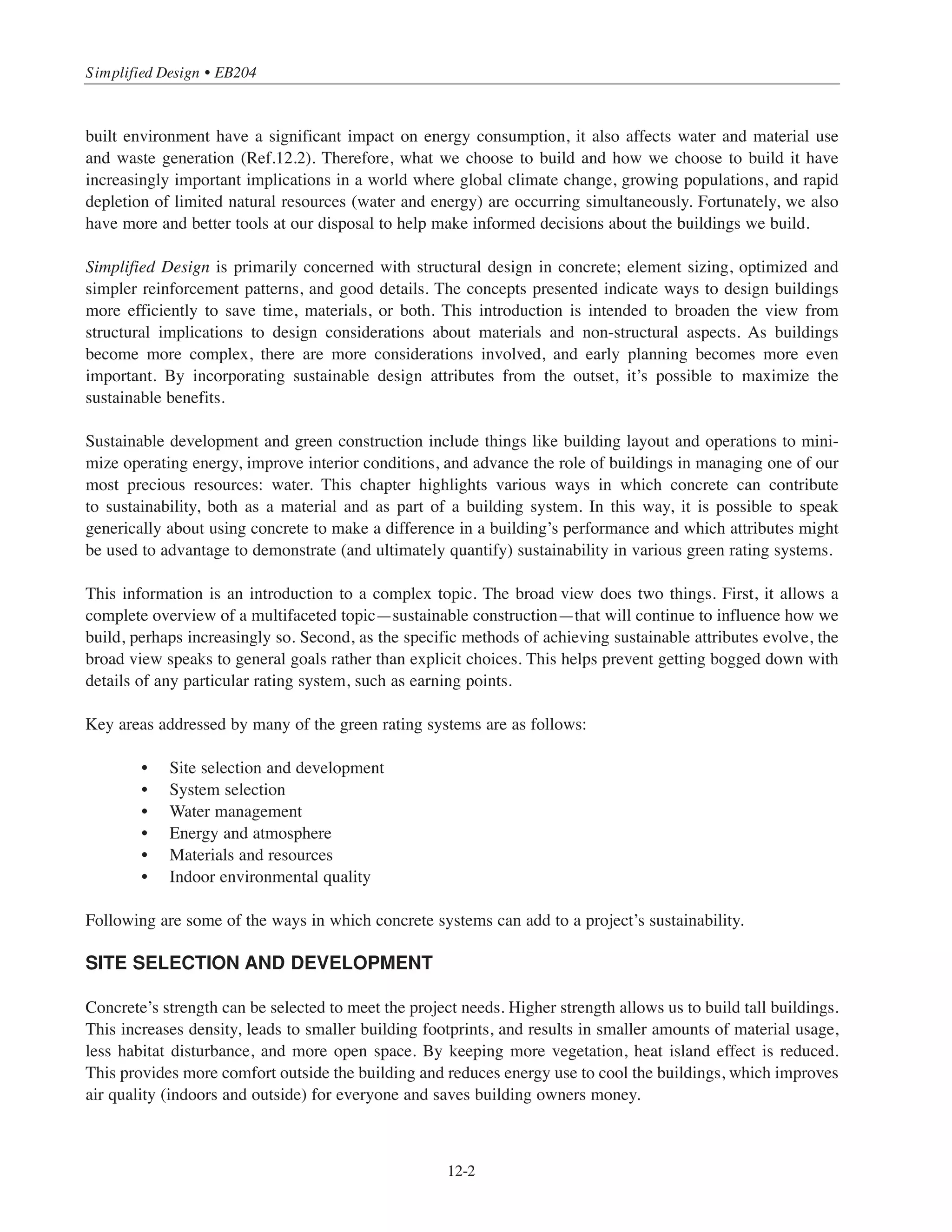12-1
Chapter 12
Introduction to Sustainable Design
Sustainable development is thought to have three components: social, economic and environmental.
In the U.S., the Building Code Requirements for Structural Concrete (ACI 318-11, or the Code) addresses
the minimum design and construction requirements necessary to provide for public health and safety.
By protecting the public’s welfare, the Code meets the social implications of sustainable development.
Perhaps less obviously, the Code also allows for the environmental and economic components of sustainable
development. It permits use of environmentally responsible materials and provides durability requirements to
enhance lifecycle considerations in sustainable design. It also permits selection of structural systems to meet
the economic component of sustainable development and benefit the overall lifecycle evaluation of the entire
building. The introduction to ACI 318-11 clearly permits the owner or the Licensed Design Professional to
specify requirements higher than the minimums mandated in the Code. Such optional requirements can
include higher strengths, more restrictive deflection limits, and enhanced durability.
Ultimately, designing sustainably requires early interdisciplinary interaction of all stakeholders in the building
design and construction process, including the owner, architect, engineer, contractor, and material supplier.
Today’s best construction techniques and most advanced buildings are likely to become tomorrow’s standard
techniques and typical buildings. We continue to incorporate technological improvements in construction so
that we build better. We aspire to build the best that we can and hope that this saves money in the long run—
through longer lasting structures and more efficient operations.
Operating buildings requires a lot of energy; in the U.S., commercial and residential structures account for
about 40% of our total energy use, which is about 10% of the world’s energy use (Ref.12.1). Not only does the
Transportation
Industrial
Commercial
Residential
2008 2015 2020 2025 2030 2035
125
100
75
50
25
0
Figure 12-1 Primary United States’ energy use by end-use sector for 2008-2035, quadrillion
Btu. Commercial and residential buildings account for about 40% of the total energy demand.
 