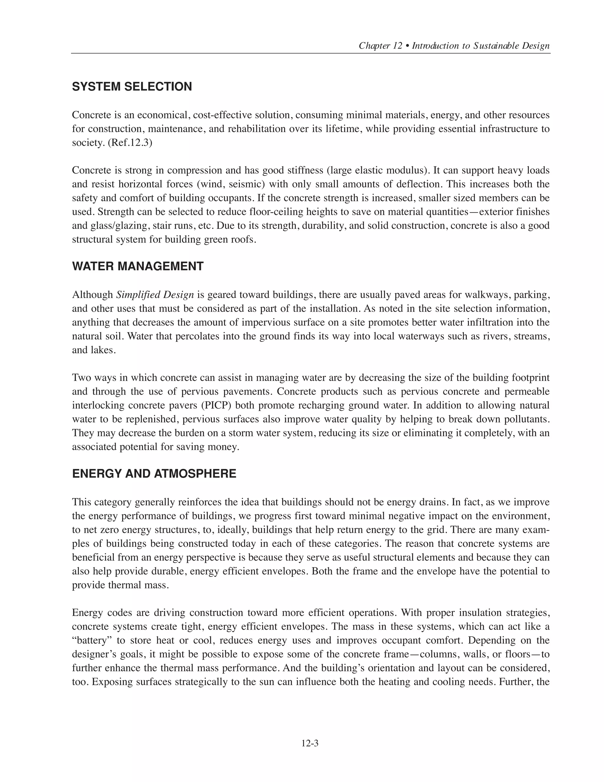 Simplified Design • EB204
12-2
built environment have a significant impact on energy consumption, it also affects water and material use
and waste generation (Ref.12.2). Therefore, what we choose to build and how we choose to build it have
increasingly important implications in a world where global climate change, growing populations, and rapid
depletion of limited natural resources (water and energy) are occurring simultaneously. Fortunately, we also
have more and better tools at our disposal to help make informed decisions about the buildings we build.
Simplified Design is primarily concerned with structural design in concrete; element sizing, optimized and
simpler reinforcement patterns, and good details. The concepts presented indicate ways to design buildings
more efficiently to save time, materials, or both. This introduction is intended to broaden the view from
structural implications to design considerations about materials and non-structural aspects. As buildings
become more complex, there are more considerations involved, and early planning becomes more even
important. By incorporating sustainable design attributes from the outset, it’s possible to maximize the
sustainable benefits.
Sustainable development and green construction include things like building layout and operations to mini-
mize operating energy, improve interior conditions, and advance the role of buildings in managing one of our
most precious resources: water. This chapter highlights various ways in which concrete can contribute
to sustainability, both as a material and as part of a building system. In this way, it is possible to speak
generically about using concrete to make a difference in a building’s performance and which attributes might
be used to advantage to demonstrate (and ultimately quantify) sustainability in various green rating systems.
This information is an introduction to a complex topic. The broad view does two things. First, it allows a
complete overview of a multifaceted topic—sustainable construction—that will continue to influence how we
build, perhaps increasingly so. Second, as the specific methods of achieving sustainable attributes evolve, the
broad view speaks to general goals rather than explicit choices. This helps prevent getting bogged down with
details of any particular rating system, such as earning points.
Key areas addressed by many of the green rating systems are as follows:
• Site selection and development
• System selection
• Water management
• Energy and atmosphere
• Materials and resources
• Indoor environmental quality
Following are some of the ways in which concrete systems can add to a project’s sustainability.
SITE SELECTION AND DEVELOPMENT
Concrete’s strength can be selected to meet the project needs. Higher strength allows us to build tall buildings.
This increases density, leads to smaller building footprints, and results in smaller amounts of material usage,
less habitat disturbance, and more open space. By keeping more vegetation, heat island effect is reduced.
This provides more comfort outside the building and reduces energy use to cool the buildings, which improves
air quality (indoors and outside) for everyone and saves building owners money.
 