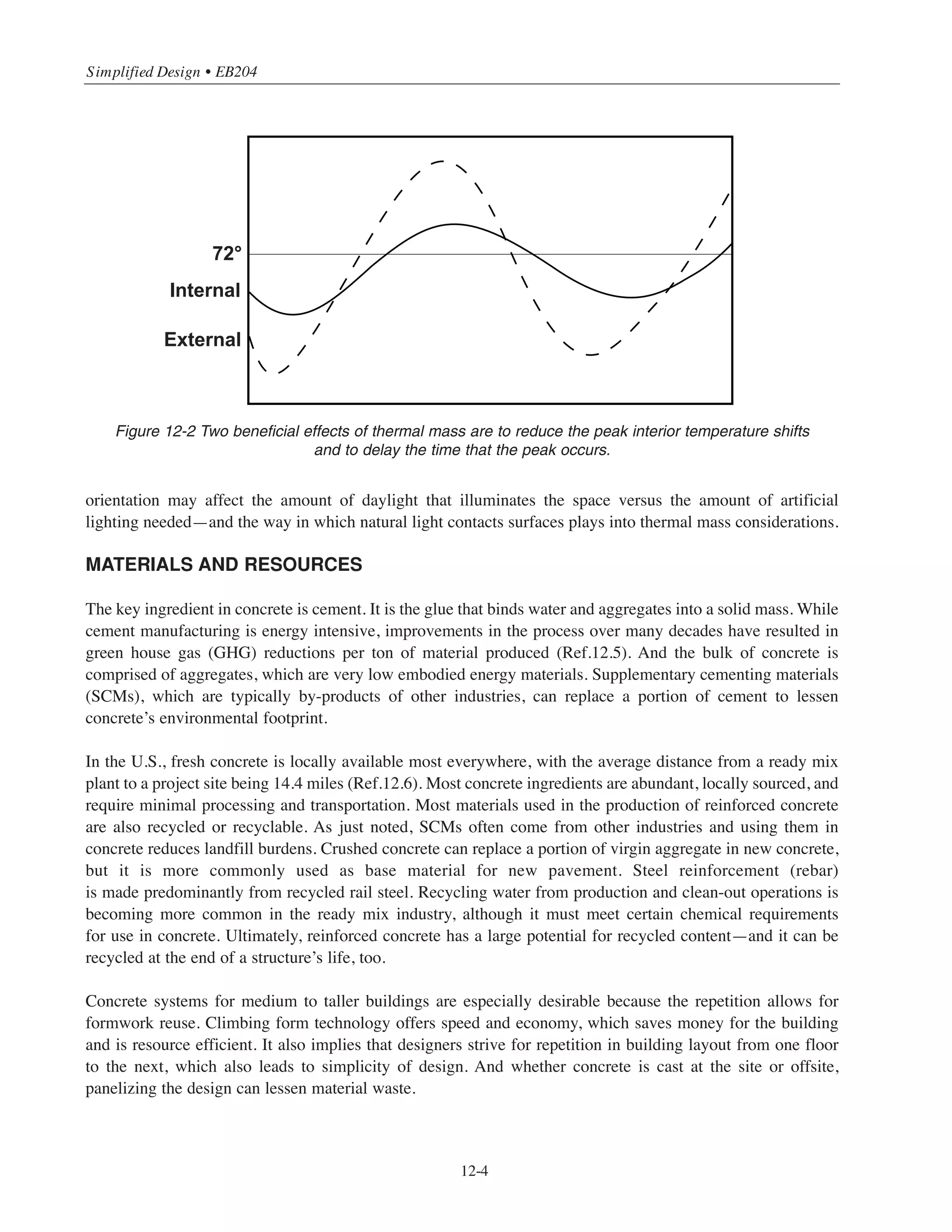 SYSTEM SELECTION
Concrete is an economical, cost-effective solution, consuming minimal materials, energy, and other resources
for construction, maintenance, and rehabilitation over its lifetime, while providing essential infrastructure to
society. (Ref.12.3)
Concrete is strong in compression and has good stiffness (large elastic modulus). It can support heavy loads
and resist horizontal forces (wind, seismic) with only small amounts of deflection. This increases both the
safety and comfort of building occupants. If the concrete strength is increased, smaller sized members can be
used. Strength can be selected to reduce floor-ceiling heights to save on material quantities—exterior finishes
and glass/glazing, stair runs, etc. Due to its strength, durability, and solid construction, concrete is also a good
structural system for building green roofs.
WATER MANAGEMENT
Although Simplified Design is geared toward buildings, there are usually paved areas for walkways, parking,
and other uses that must be considered as part of the installation. As noted in the site selection information,
anything that decreases the amount of impervious surface on a site promotes better water infiltration into the
natural soil. Water that percolates into the ground finds its way into local waterways such as rivers, streams,
and lakes.
Two ways in which concrete can assist in managing water are by decreasing the size of the building footprint
and through the use of pervious pavements. Concrete products such as pervious concrete and permeable
interlocking concrete pavers (PICP) both promote recharging ground water. In addition to allowing natural
water to be replenished, pervious surfaces also improve water quality by helping to break down pollutants.
They may decrease the burden on a storm water system, reducing its size or eliminating it completely, with an
associated potential for saving money.
ENERGY AND ATMOSPHERE
This category generally reinforces the idea that buildings should not be energy drains. In fact, as we improve
the energy performance of buildings, we progress first toward minimal negative impact on the environment,
to net zero energy structures, to, ideally, buildings that help return energy to the grid. There are many exam-
ples of buildings being constructed today in each of these categories. The reason that concrete systems are
beneficial from an energy perspective is because they serve as useful structural elements and because they can
also help provide durable, energy efficient envelopes. Both the frame and the envelope have the potential to
provide thermal mass.
Energy codes are driving construction toward more efficient operations. With proper insulation strategies,
concrete systems create tight, energy efficient envelopes. The mass in these systems, which can act like a
“battery” to store heat or cool, reduces energy uses and improves occupant comfort. Depending on the
designer’s goals, it might be possible to expose some of the concrete frame—columns, walls, or floors—to
further enhance the thermal mass performance. And the building’s orientation and layout can be considered,
too. Exposing surfaces strategically to the sun can influence both the heating and cooling needs. Further, the
12-3
Chapter 12 • Introduction to Sustainable Design
 