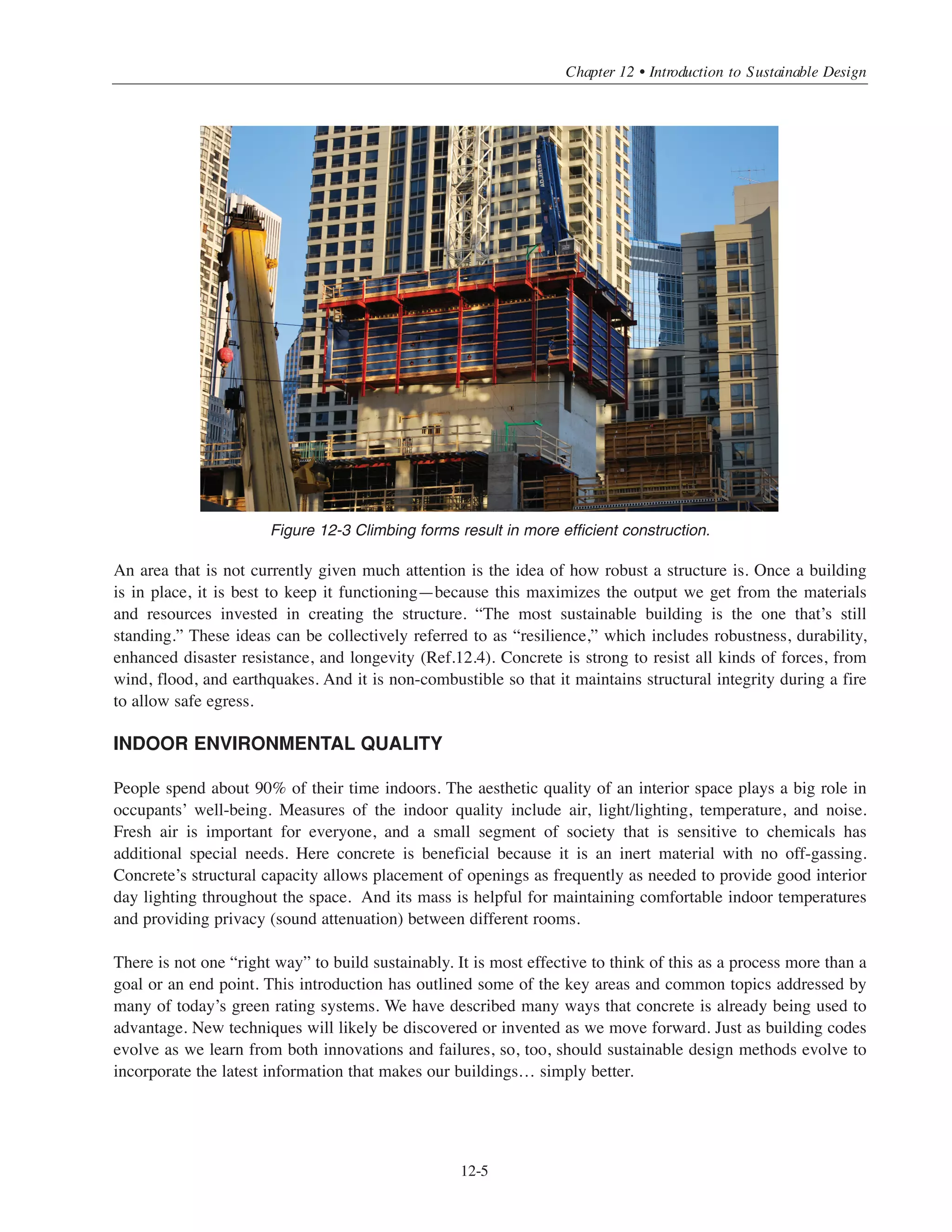 Simplified Design • EB204
12-4
orientation may affect the amount of daylight that illuminates the space versus the amount of artificial
lighting needed—and the way in which natural light contacts surfaces plays into thermal mass considerations.
MATERIALS AND RESOURCES
The key ingredient in concrete is cement. It is the glue that binds water and aggregates into a solid mass. While
cement manufacturing is energy intensive, improvements in the process over many decades have resulted in
green house gas (GHG) reductions per ton of material produced (Ref.12.5). And the bulk of concrete is
comprised of aggregates, which are very low embodied energy materials. Supplementary cementing materials
(SCMs), which are typically by-products of other industries, can replace a portion of cement to lessen
concrete’s environmental footprint.
In the U.S., fresh concrete is locally available most everywhere, with the average distance from a ready mix
plant to a project site being 14.4 miles (Ref.12.6). Most concrete ingredients are abundant, locally sourced, and
require minimal processing and transportation. Most materials used in the production of reinforced concrete
are also recycled or recyclable. As just noted, SCMs often come from other industries and using them in
concrete reduces landfill burdens. Crushed concrete can replace a portion of virgin aggregate in new concrete,
but it is more commonly used as base material for new pavement. Steel reinforcement (rebar)
is made predominantly from recycled rail steel. Recycling water from production and clean-out operations is
becoming more common in the ready mix industry, although it must meet certain chemical requirements
for use in concrete. Ultimately, reinforced concrete has a large potential for recycled content—and it can be
recycled at the end of a structure’s life, too.
Concrete systems for medium to taller buildings are especially desirable because the repetition allows for
formwork reuse. Climbing form technology offers speed and economy, which saves money for the building
and is resource efficient. It also implies that designers strive for repetition in building layout from one floor
to the next, which also leads to simplicity of design. And whether concrete is cast at the site or offsite,
panelizing the design can lessen material waste.
72°
Internal
External
Figure 12-2 Two beneficial effects of thermal mass are to reduce the peak interior temperature shifts
and to delay the time that the peak occurs.
 