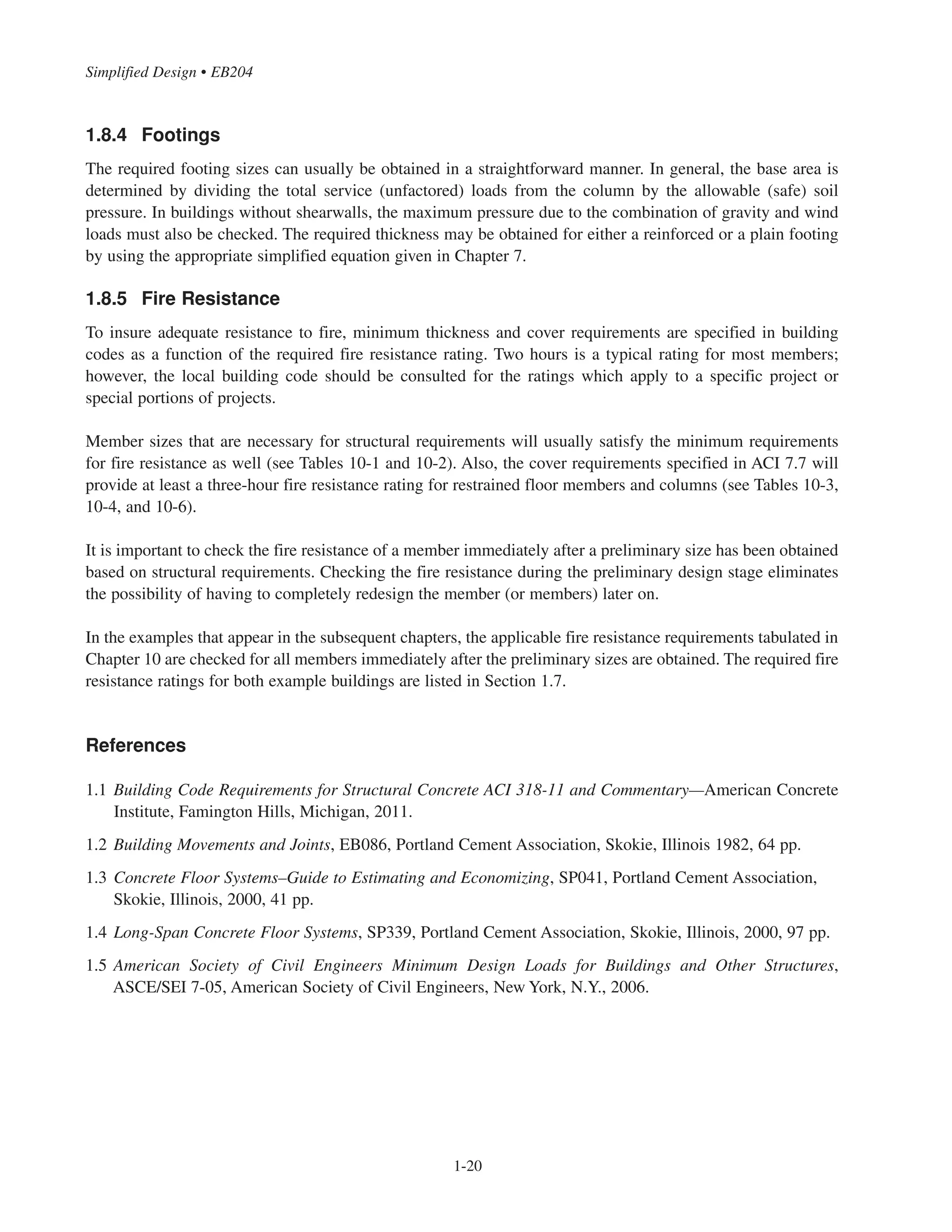 Simplified Design • EB204
1-20
1.8.4 Footings
The required footing sizes can usually be obtained in a straightforward manner. In general, the base area is
determined by dividing the total service (unfactored) loads from the column by the allowable (safe) soil
pressure. In buildings without shearwalls, the maximum pressure due to the combination of gravity and wind
loads must also be checked. The required thickness may be obtained for either a reinforced or a plain footing
by using the appropriate simplified equation given in Chapter 7.
1.8.5 Fire Resistance
To insure adequate resistance to fire, minimum thickness and cover requirements are specified in building
codes as a function of the required fire resistance rating. Two hours is a typical rating for most members;
however, the local building code should be consulted for the ratings which apply to a specific project or
special portions of projects.
Member sizes that are necessary for structural requirements will usually satisfy the minimum requirements
for fire resistance as well (see Tables 10-1 and 10-2). Also, the cover requirements specified in ACI 7.7 will
provide at least a three-hour fire resistance rating for restrained floor members and columns (see Tables 10-3,
10-4, and 10-6).
It is important to check the fire resistance of a member immediately after a preliminary size has been obtained
based on structural requirements. Checking the fire resistance during the preliminary design stage eliminates
the possibility of having to completely redesign the member (or members) later on.
In the examples that appear in the subsequent chapters, the applicable fire resistance requirements tabulated in
Chapter 10 are checked for all members immediately after the preliminary sizes are obtained. The required fire
resistance ratings for both example buildings are listed in Section 1.7.
References
1.1 Building Code Requirements for Structural Concrete ACI 318-11 and Commentary—American Concrete
Institute, Famington Hills, Michigan, 2011.
1.2 Building Movements and Joints, EB086, Portland Cement Association, Skokie, Illinois 1982, 64 pp.
1.3 Concrete Floor Systems–Guide to Estimating and Economizing, SP041, Portland Cement Association,
Skokie, Illinois, 2000, 41 pp.
1.4 Long-Span Concrete Floor Systems, SP339, Portland Cement Association, Skokie, Illinois, 2000, 97 pp.
1.5 American Society of Civil Engineers Minimum Design Loads for Buildings and Other Structures,
ASCE/SEI 7-05, American Society of Civil Engineers, New York, N.Y., 2006.
 