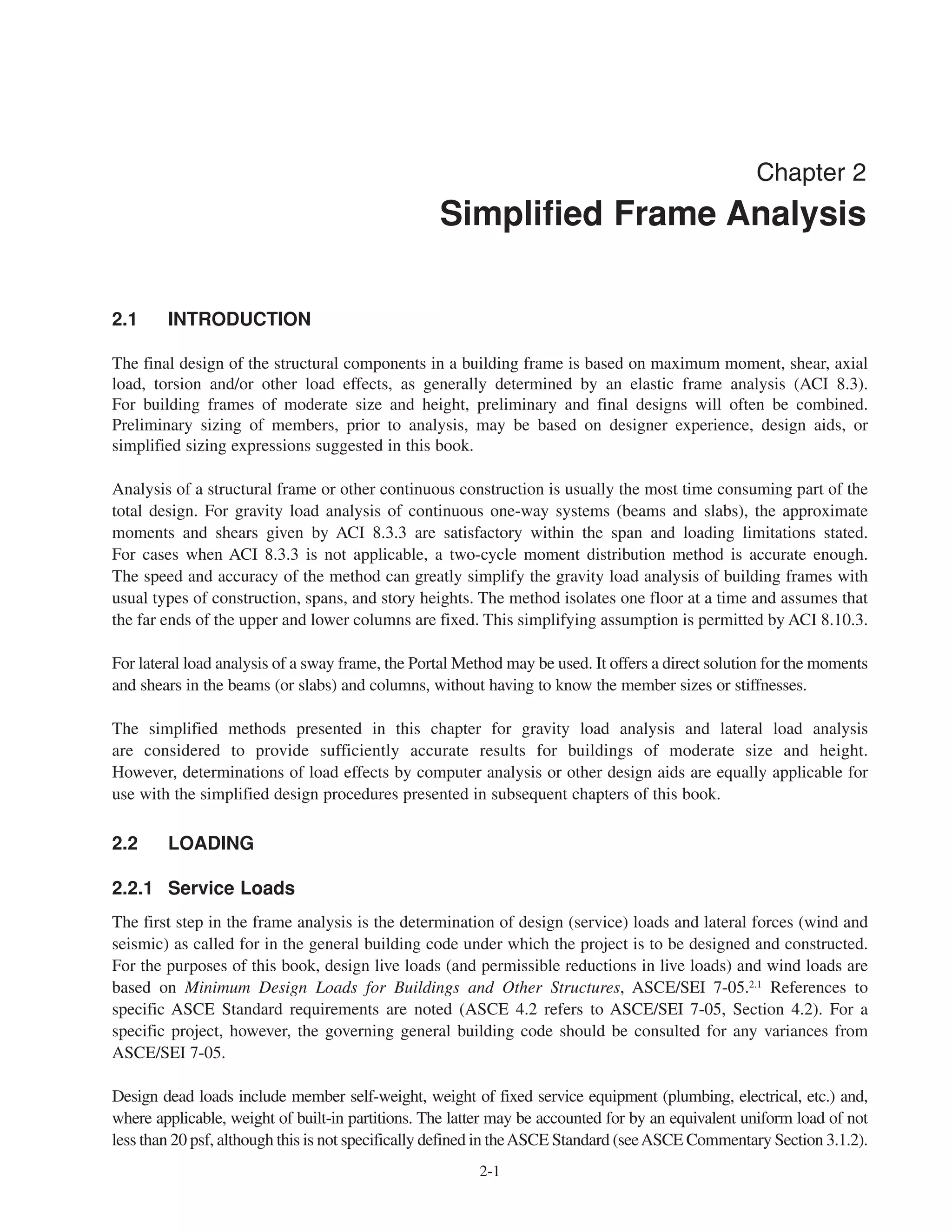 2-1
Chapter 2
Simplified Frame Analysis
2.1 INTRODUCTION
The final design of the structural components in a building frame is based on maximum moment, shear, axial
load, torsion and/or other load effects, as generally determined by an elastic frame analysis (ACI 8.3).
For building frames of moderate size and height, preliminary and final designs will often be combined.
Preliminary sizing of members, prior to analysis, may be based on designer experience, design aids, or
simplified sizing expressions suggested in this book.
Analysis of a structural frame or other continuous construction is usually the most time consuming part of the
total design. For gravity load analysis of continuous one-way systems (beams and slabs), the approximate
moments and shears given by ACI 8.3.3 are satisfactory within the span and loading limitations stated.
For cases when ACI 8.3.3 is not applicable, a two-cycle moment distribution method is accurate enough.
The speed and accuracy of the method can greatly simplify the gravity load analysis of building frames with
usual types of construction, spans, and story heights. The method isolates one floor at a time and assumes that
the far ends of the upper and lower columns are fixed. This simplifying assumption is permitted by ACI 8.10.3.
For lateral load analysis of a sway frame, the Portal Method may be used. It offers a direct solution for the moments
and shears in the beams (or slabs) and columns, without having to know the member sizes or stiffnesses.
The simplified methods presented in this chapter for gravity load analysis and lateral load analysis
are considered to provide sufficiently accurate results for buildings of moderate size and height.
However, determinations of load effects by computer analysis or other design aids are equally applicable for
use with the simplified design procedures presented in subsequent chapters of this book.
2.2 LOADING
2.2.1 Service Loads
The first step in the frame analysis is the determination of design (service) loads and lateral forces (wind and
seismic) as called for in the general building code under which the project is to be designed and constructed.
For the purposes of this book, design live loads (and permissible reductions in live loads) and wind loads are
based on Minimum Design Loads for Buildings and Other Structures, ASCE/SEI 7-05.2.1 References to
specific ASCE Standard requirements are noted (ASCE 4.2 refers to ASCE/SEI 7-05, Section 4.2). For a
specific project, however, the governing general building code should be consulted for any variances from
ASCE/SEI 7-05.
Design dead loads include member self-weight, weight of fixed service equipment (plumbing, electrical, etc.) and,
where applicable, weight of built-in partitions. The latter may be accounted for by an equivalent uniform load of not
less than 20 psf, although this is not specifically defined in theASCE Standard (seeASCE Commentary Section 3.1.2).
 
