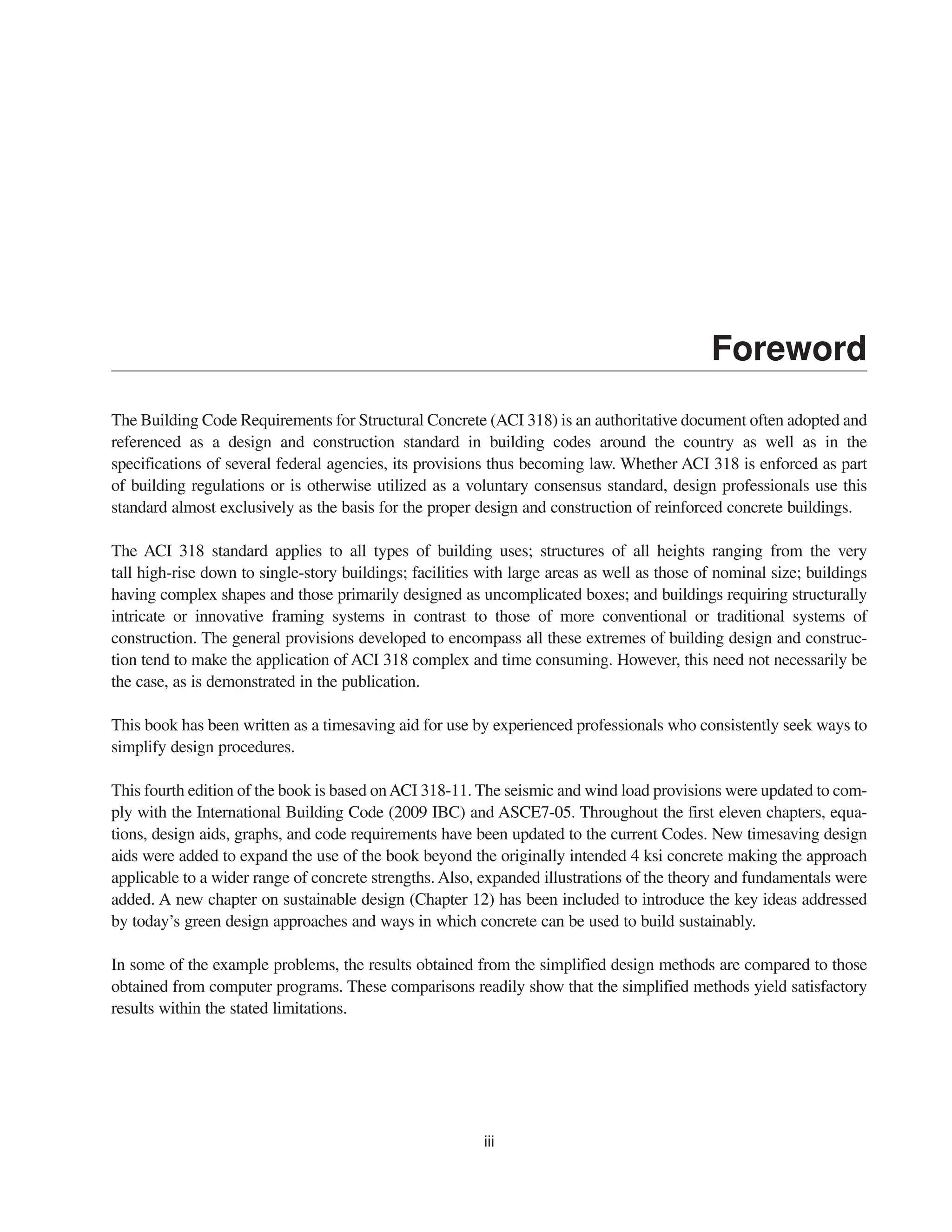 Foreword
The Building Code Requirements for Structural Concrete (ACI 318) is an authoritative document often adopted and
referenced as a design and construction standard in building codes around the country as well as in the
specifications of several federal agencies, its provisions thus becoming law. Whether ACI 318 is enforced as part
of building regulations or is otherwise utilized as a voluntary consensus standard, design professionals use this
standard almost exclusively as the basis for the proper design and construction of reinforced concrete buildings.
The ACI 318 standard applies to all types of building uses; structures of all heights ranging from the very
tall high-rise down to single-story buildings; facilities with large areas as well as those of nominal size; buildings
having complex shapes and those primarily designed as uncomplicated boxes; and buildings requiring structurally
intricate or innovative framing systems in contrast to those of more conventional or traditional systems of
construction. The general provisions developed to encompass all these extremes of building design and construc-
tion tend to make the application of ACI 318 complex and time consuming. However, this need not necessarily be
the case, as is demonstrated in the publication.
This book has been written as a timesaving aid for use by experienced professionals who consistently seek ways to
simplify design procedures.
This fourth edition of the book is based onACI 318-11. The seismic and wind load provisions were updated to com-
ply with the International Building Code (2009 IBC) and ASCE7-05. Throughout the first eleven chapters, equa-
tions, design aids, graphs, and code requirements have been updated to the current Codes. New timesaving design
aids were added to expand the use of the book beyond the originally intended 4 ksi concrete making the approach
applicable to a wider range of concrete strengths. Also, expanded illustrations of the theory and fundamentals were
added. A new chapter on sustainable design (Chapter 12) has been included to introduce the key ideas addressed
by today’s green design approaches and ways in which concrete can be used to build sustainably.
In some of the example problems, the results obtained from the simplified design methods are compared to those
obtained from computer programs. These comparisons readily show that the simplified methods yield satisfactory
results within the stated limitations.
iii
 