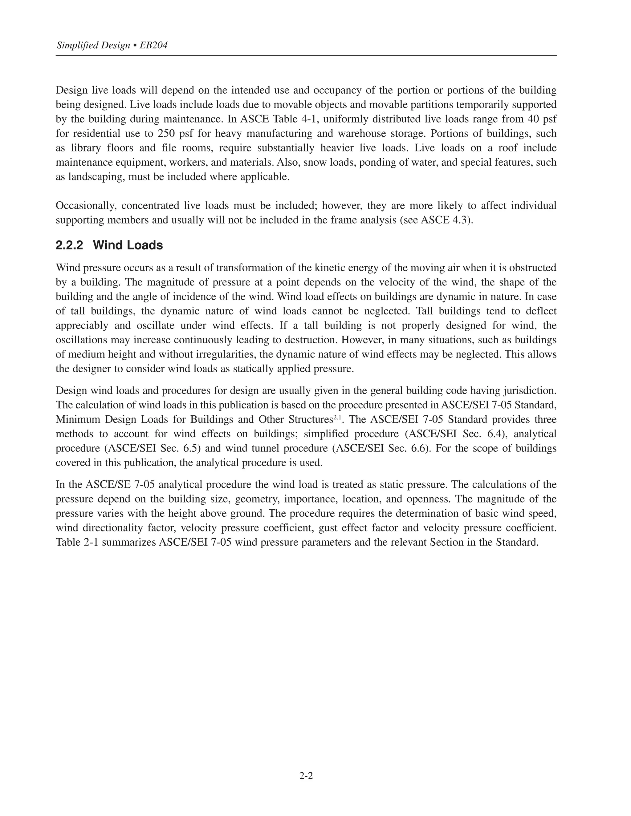 Design live loads will depend on the intended use and occupancy of the portion or portions of the building
being designed. Live loads include loads due to movable objects and movable partitions temporarily supported
by the building during maintenance. In ASCE Table 4-1, uniformly distributed live loads range from 40 psf
for residential use to 250 psf for heavy manufacturing and warehouse storage. Portions of buildings, such
as library floors and file rooms, require substantially heavier live loads. Live loads on a roof include
maintenance equipment, workers, and materials. Also, snow loads, ponding of water, and special features, such
as landscaping, must be included where applicable.
Occasionally, concentrated live loads must be included; however, they are more likely to affect individual
supporting members and usually will not be included in the frame analysis (see ASCE 4.3).
2.2.2 Wind Loads
Wind pressure occurs as a result of transformation of the kinetic energy of the moving air when it is obstructed
by a building. The magnitude of pressure at a point depends on the velocity of the wind, the shape of the
building and the angle of incidence of the wind. Wind load effects on buildings are dynamic in nature. In case
of tall buildings, the dynamic nature of wind loads cannot be neglected. Tall buildings tend to deflect
appreciably and oscillate under wind effects. If a tall building is not properly designed for wind, the
oscillations may increase continuously leading to destruction. However, in many situations, such as buildings
of medium height and without irregularities, the dynamic nature of wind effects may be neglected. This allows
the designer to consider wind loads as statically applied pressure.
Design wind loads and procedures for design are usually given in the general building code having jurisdiction.
The calculation of wind loads in this publication is based on the procedure presented in ASCE/SEI 7-05 Standard,
Minimum Design Loads for Buildings and Other Structures2.1
. The ASCE/SEI 7-05 Standard provides three
methods to account for wind effects on buildings; simplified procedure (ASCE/SEI Sec. 6.4), analytical
procedure (ASCE/SEI Sec. 6.5) and wind tunnel procedure (ASCE/SEI Sec. 6.6). For the scope of buildings
covered in this publication, the analytical procedure is used.
In the ASCE/SE 7-05 analytical procedure the wind load is treated as static pressure. The calculations of the
pressure depend on the building size, geometry, importance, location, and openness. The magnitude of the
pressure varies with the height above ground. The procedure requires the determination of basic wind speed,
wind directionality factor, velocity pressure coefficient, gust effect factor and velocity pressure coefficient.
Table 2-1 summarizes ASCE/SEI 7-05 wind pressure parameters and the relevant Section in the Standard.
Simplified Design • EB204
2-2
 