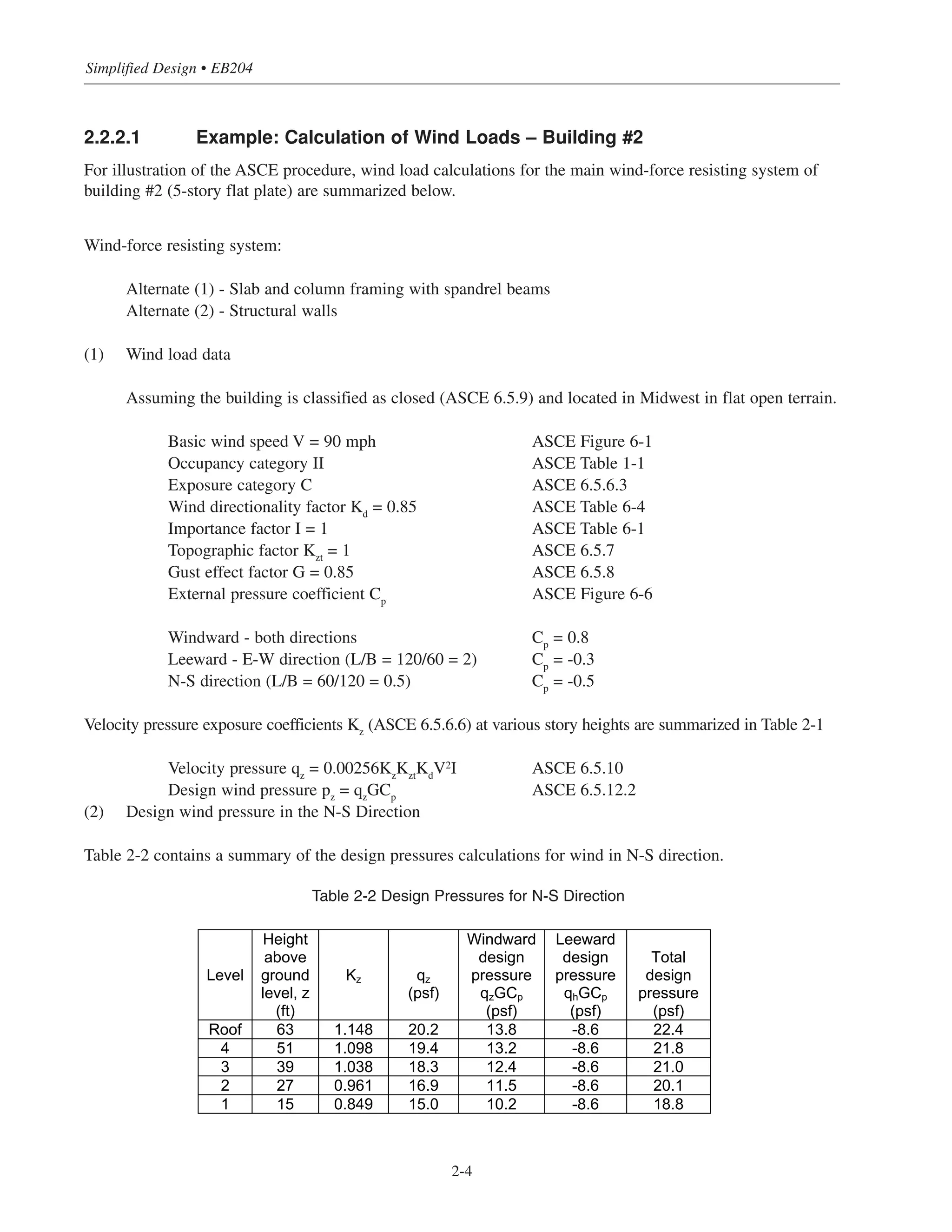 2.2.2.1 Example: Calculation of Wind Loads – Building #2
For illustration of the ASCE procedure, wind load calculations for the main wind-force resisting system of
building #2 (5-story flat plate) are summarized below.
Wind-force resisting system:
Alternate (1) - Slab and column framing with spandrel beams
Alternate (2) - Structural walls
(1) Wind load data
Assuming the building is classified as closed (ASCE 6.5.9) and located in Midwest in flat open terrain.
Basic wind speed V = 90 mph ASCE Figure 6-1
Occupancy category II ASCE Table 1-1
Exposure category C ASCE 6.5.6.3
Wind directionality factor Kd
= 0.85 ASCE Table 6-4
Importance factor I = 1 ASCE Table 6-1
Topographic factor Kzt
= 1 ASCE 6.5.7
Gust effect factor G = 0.85 ASCE 6.5.8
External pressure coefficient Cp
ASCE Figure 6-6
Windward - both directions Cp
= 0.8
Leeward - E-W direction (L/B = 120/60 = 2) Cp
= -0.3
N-S direction (L/B = 60/120 = 0.5) Cp
= -0.5
Velocity pressure exposure coefficients Kz
(ASCE 6.5.6.6) at various story heights are summarized in Table 2-1
Velocity pressure qz
= 0.00256Kz
Kzt
Kd
V2I ASCE 6.5.10
Design wind pressure pz = qzGCp ASCE 6.5.12.2
(2) Design wind pressure in the N-S Direction
Table 2-2 contains a summary of the design pressures calculations for wind in N-S direction.
Table 2-2 Design Pressures for N-S Direction
Simplified Design • EB204
2-4
Level
Height
above
ground
level, z
(ft)
Kz qz
(psf)
Windward
design
pressure
qzGCp
(psf)
Leeward
design
pressure
qhGCp
(psf)
Total
design
pressure
(psf)
Roof 63 1.148 20.2 13.8 -8.6 22.4
4 51 1.098 19.4 13.2 -8.6 21.8
3 39 1.038 18.3 12.4 -8.6 21.0
2 27 0.961 16.9 11.5 -8.6 20.1
1 15 0.849 15.0 10.2 -8.6 18.8
 